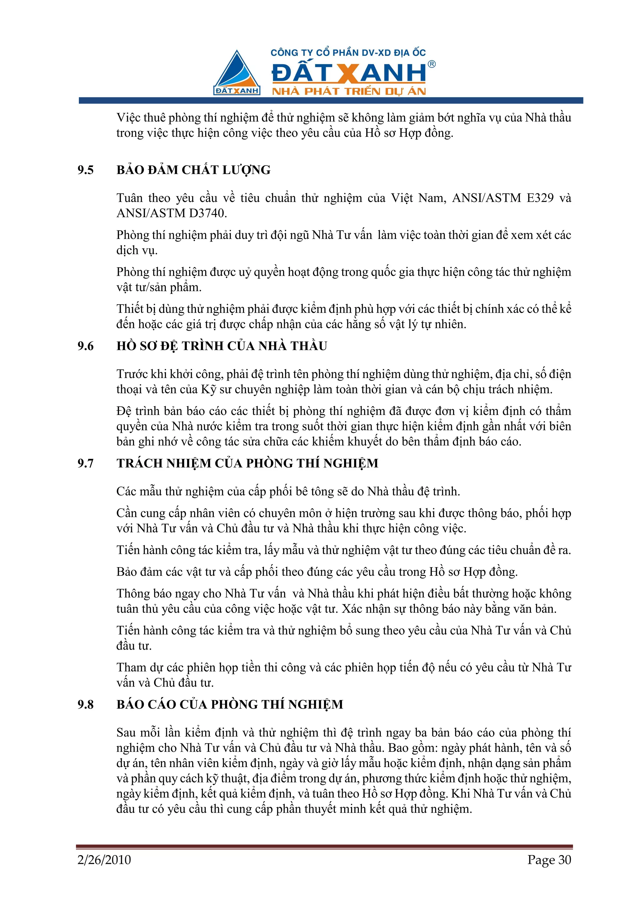 Vi c thuê phòng thí nghi m ñ th nghi m s không làm gi m b t nghĩa v c a Nhà th u
      trong vi c th c hi n công vi c theo yêu c u c a H sơ H p ñ ng.

9.5   B O ð M CH T LƯ NG

      Tuân theo yêu c u v tiêu chu n th nghi m c a Vi t Nam, ANSI/ASTM E329 và
      ANSI/ASTM D3740.
      Phòng thí nghi m ph i duy trì ñ i ngũ Nhà Tư v n làm vi c toàn th i gian ñ xem xét các
      d ch v .
      Phòng thí nghi m ñư c u quy n ho t ñ ng trong qu c gia th c hi n công tác th nghi m
      v t tư/s n ph m.
      Thi t b dùng th nghi m ph i ñư c ki m ñ nh phù h p v i các thi t b chính xác có th k
      ñ n ho c các giá tr ñư c ch p nh n c a các h ng s v t lý t nhiên.
9.6   H     SƠ ð TRÌNH C A NHÀ TH U

      Trư c khi kh i công, ph i ñ trình tên phòng thí nghi m dùng th nghi m, ñ a ch , s ñi n
      tho i và tên c a K sư chuyên nghi p làm toàn th i gian và cán b ch u trách nhi m.
      ð trình b n báo cáo các thi t b phòng thí nghi m ñã ñư c ñơn v ki m ñ nh có th m
      quy n c a Nhà nư c ki m tra trong su t th i gian th c hi n ki m ñ nh g n nh t v i biên
      b n ghi nh v công tác s a ch a các khi m khuy t do bên th m ñ nh báo cáo.
9.7   TRÁCH NHI M C A PHÒNG THÍ NGHI M

      Các m u th nghi m c a c p ph i bê tông s do Nhà th u ñ trình.
      C n cung c p nhân viên có chuyên môn hi n trư ng sau khi ñư c thông báo, ph i h p
      v i Nhà Tư v n và Ch ñ u tư và Nhà th u khi th c hi n công vi c.
      Ti n hành công tác ki m tra, l y m u và th nghi m v t tư theo ñúng các tiêu chu n ñ ra.
      B o ñ m các v t tư và c p ph i theo ñúng các yêu c u trong H sơ H p ñ ng.
      Thông báo ngay cho Nhà Tư v n và Nhà th u khi phát hi n ñi u b t thư ng ho c không
      tuân th yêu c u c a công vi c ho c v t tư. Xác nh n s thông báo này b ng văn b n.
      Ti n hành công tác ki m tra và th nghi m b sung theo yêu c u c a Nhà Tư v n và Ch
      ñ u tư.
      Tham d các phiên h p ti n thi công và các phiên h p ti n ñ n u có yêu c u t Nhà Tư
      v n và Ch ñ u tư.
9.8   BÁO CÁO C A PHÒNG THÍ NGHI M

      Sau m i l n ki m ñ nh và th nghi m thì ñ trình ngay ba b n báo cáo c a phòng thí
      nghi m cho Nhà Tư v n và Ch ñ u tư và Nhà th u. Bao g m: ngày phát hành, tên và s
      d án, tên nhân viên ki m ñ nh, ngày và gi l y m u ho c ki m ñ nh, nh n d ng s n ph m
      và ph n quy cách k thu t, ñ a ñi m trong d án, phương th c ki m ñ nh ho c th nghi m,
      ngày ki m ñ nh, k t qu ki m ñ nh, và tuân theo H sơ H p ñ ng. Khi Nhà Tư v n và Ch
      ñ u tư có yêu c u thì cung c p ph n thuy t minh k t qu th nghi m.


2/26/2010                                                                           Page 30
 