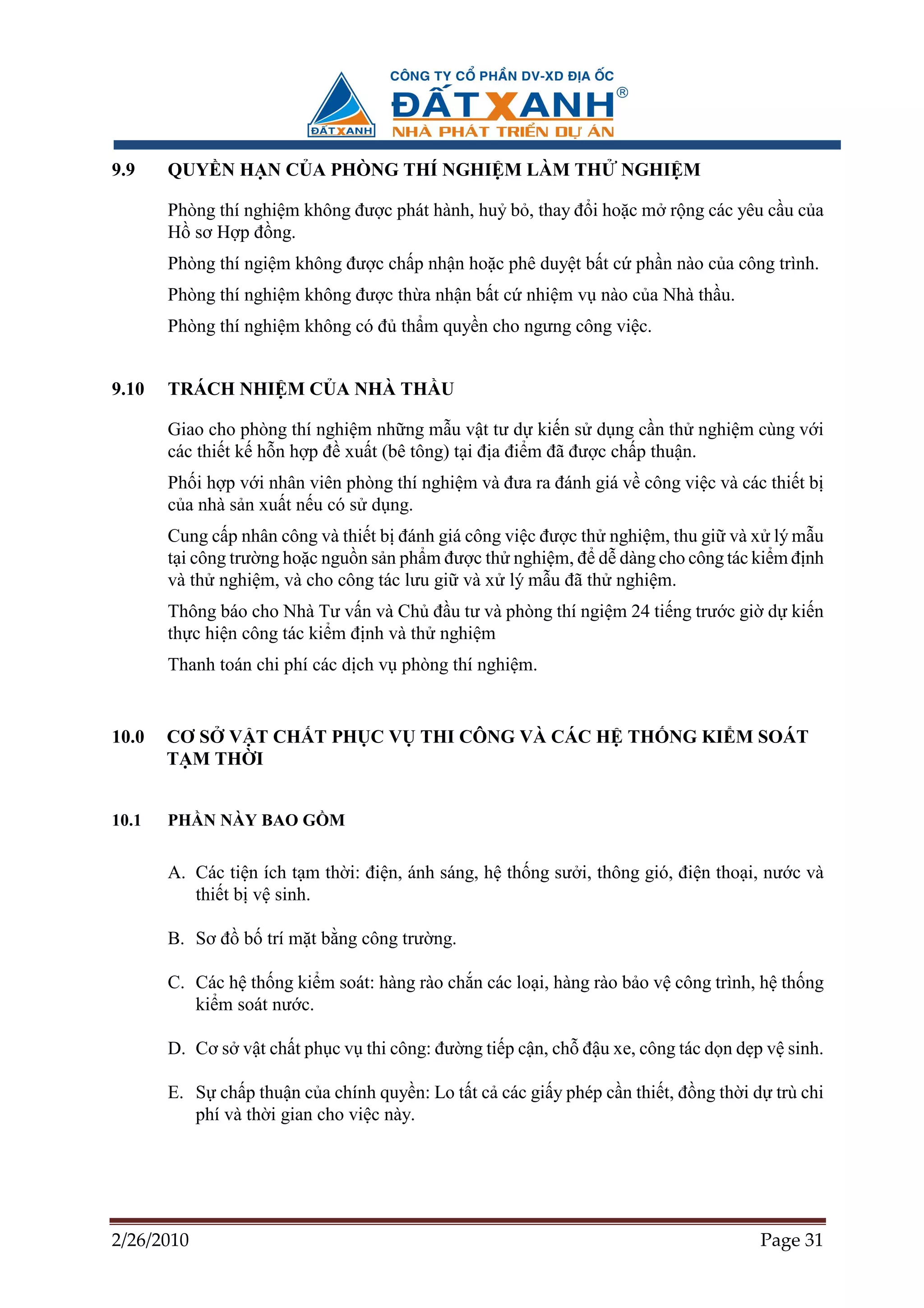 9.9    QUY N H N C A PHÒNG THÍ NGHI M LÀM TH                      NGHI M

       Phòng thí nghi m không ñư c phát hành, hu b , thay ñ i ho c m r ng các yêu c u c a
       H sơ H p ñ ng.
       Phòng thí ngi m không ñư c ch p nh n ho c phê duy t b t c ph n nào c a công trình.
       Phòng thí nghi m không ñư c th a nh n b t c nhi m v nào c a Nhà th u.
       Phòng thí nghi m không có ñ th m quy n cho ngưng công vi c.


9.10   TRÁCH NHI M C A NHÀ TH U

       Giao cho phòng thí nghi m nh ng m u v t tư d ki n s d ng c n th nghi m cùng v i
       các thi t k h n h p ñ xu t (bê tông) t i ñ a ñi m ñã ñư c ch p thu n.
       Ph i h p v i nhân viên phòng thí nghi m và ñưa ra ñánh giá v công vi c và các thi t b
       c a nhà s n xu t n u có s d ng.
       Cung c p nhân công và thi t b ñánh giá công vi c ñư c th nghi m, thu gi và x lý m u
       t i công trư ng ho c ngu n s n ph m ñư c th nghi m, ñ d dàng cho công tác ki m ñ nh
       và th nghi m, và cho công tác lưu gi và x lý m u ñã th nghi m.
       Thông báo cho Nhà Tư v n và Ch ñ u tư và phòng thí ngi m 24 ti ng trư c gi d ki n
       th c hi n công tác ki m ñ nh và th nghi m
       Thanh toán chi phí các d ch v phòng thí nghi m.


10.0   CƠ S V T CH T PH C V THI CÔNG VÀ CÁC H TH NG KI M SOÁT
       T M TH I


10.1   PH N NÀY BAO G M


       A. Các ti n ích t m th i: ñi n, ánh sáng, h th ng sư i, thông gió, ñi n tho i, nư c và
          thi t b v sinh.

       B. Sơ ñ b trí m t b ng công trư ng.

       C. Các h th ng ki m soát: hàng rào ch n các lo i, hàng rào b o v công trình, h th ng
          ki m soát nư c.

       D. Cơ s v t ch t ph c v thi công: ñư ng ti p c n, ch ñ u xe, công tác d n d p v sinh.

       E. S ch p thu n c a chính quy n: Lo t t c các gi y phép c n thi t, ñ ng th i d trù chi
          phí và th i gian cho vi c này.




2/26/2010                                                                           Page 31
 