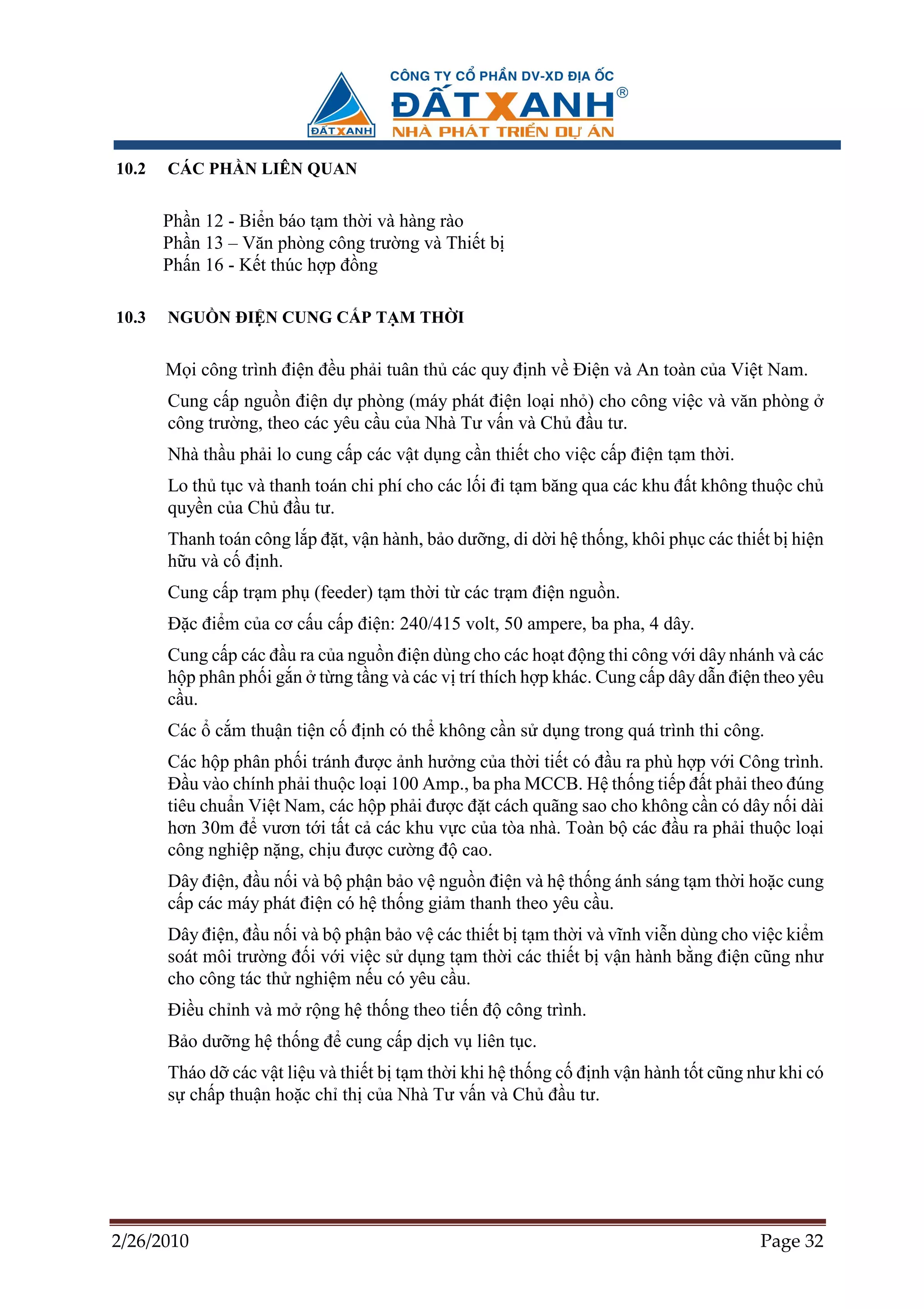 10.2   CÁC PH N LIÊN QUAN


       Ph n 12 - Bi n báo t m th i và hàng rào
       Ph n 13 – Văn phòng công trư ng và Thi t b
       Ph n 16 - K t thúc h p ñ ng

10.3   NGU N ðI N CUNG C P T M TH I


       M i công trình ñi n ñ u ph i tuân th các quy ñ nh v ði n và An toàn c a Vi t Nam.
       Cung c p ngu n ñi n d phòng (máy phát ñi n lo i nh ) cho công vi c và văn phòng
       công trư ng, theo các yêu c u c a Nhà Tư v n và Ch ñ u tư.
       Nhà th u ph i lo cung c p các v t d ng c n thi t cho vi c c p ñi n t m th i.
       Lo th t c và thanh toán chi phí cho các l i ñi t m băng qua các khu ñ t không thu c ch
       quy n c a Ch ñ u tư.
       Thanh toán công l p ñ t, v n hành, b o dư ng, di d i h th ng, khôi ph c các thi t b hi n
       h u và c ñ nh.
       Cung c p tr m ph (feeder) t m th i t các tr m ñi n ngu n.
       ð c ñi m c a cơ c u c p ñi n: 240/415 volt, 50 ampere, ba pha, 4 dây.
       Cung c p các ñ u ra c a ngu n ñi n dùng cho các ho t ñ ng thi công v i dây nhánh và các
       h p phân ph i g n t ng t ng và các v trí thích h p khác. Cung c p dây d n ñi n theo yêu
       c u.
       Các c m thu n ti n c ñ nh có th không c n s d ng trong quá trình thi công.
       Các h p phân ph i tránh ñư c nh hư ng c a th i ti t có ñ u ra phù h p v i Công trình.
       ð u vào chính ph i thu c lo i 100 Amp., ba pha MCCB. H th ng ti p ñ t ph i theo ñúng
       tiêu chu n Vi t Nam, các h p ph i ñư c ñ t cách quãng sao cho không c n có dây n i dài
       hơn 30m ñ vươn t i t t c các khu v c c a tòa nhà. Toàn b các ñ u ra ph i thu c lo i
       công nghi p n ng, ch u ñư c cư ng ñ cao.
       Dây ñi n, ñ u n i và b ph n b o v ngu n ñi n và h th ng ánh sáng t m th i ho c cung
       c p các máy phát ñi n có h th ng gi m thanh theo yêu c u.
       Dây ñi n, ñ u n i và b ph n b o v các thi t b t m th i và vĩnh vi n dùng cho vi c ki m
       soát môi trư ng ñ i v i vi c s d ng t m th i các thi t b v n hành b ng ñi n cũng như
       cho công tác th nghi m n u có yêu c u.
       ði u ch nh và m r ng h th ng theo ti n ñ công trình.
       B o dư ng h th ng ñ cung c p d ch v liên t c.
       Tháo d các v t li u và thi t b t m th i khi h th ng c ñ nh v n hành t t cũng như khi có
       s ch p thu n ho c ch th c a Nhà Tư v n và Ch ñ u tư.




2/26/2010                                                                             Page 32
 