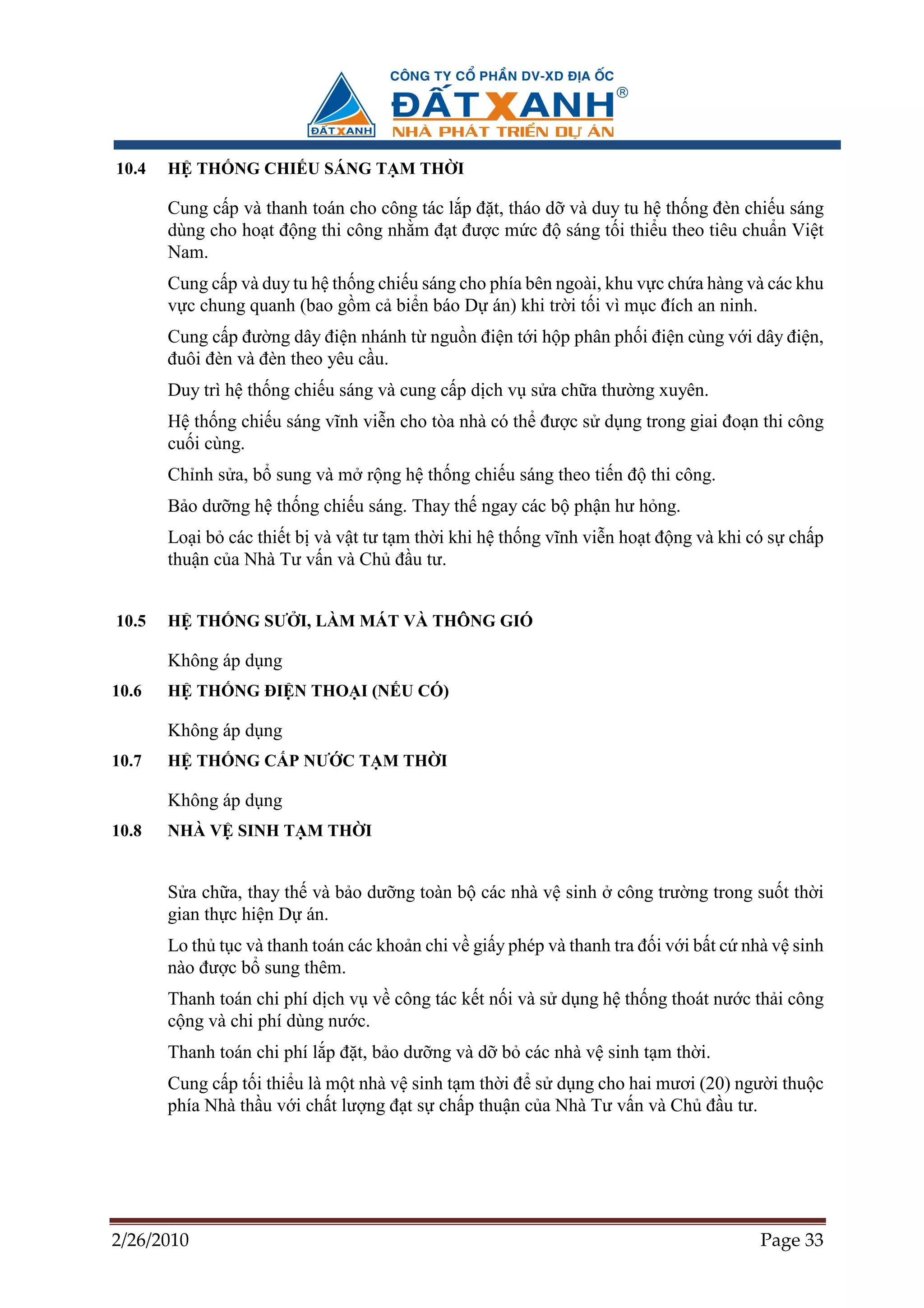 10.4   H TH NG CHI U SÁNG T M TH I

       Cung c p và thanh toán cho công tác l p ñ t, tháo d và duy tu h th ng ñèn chi u sáng
       dùng cho ho t ñ ng thi công nh m ñ t ñư c m c ñ sáng t i thi u theo tiêu chu n Vi t
       Nam.
       Cung c p và duy tu h th ng chi u sáng cho phía bên ngoài, khu v c ch a hàng và các khu
       v c chung quanh (bao g m c bi n báo D án) khi tr i t i vì m c ñích an ninh.
       Cung c p ñư ng dây ñi n nhánh t ngu n ñi n t i h p phân ph i ñi n cùng v i dây ñi n,
       ñuôi ñèn và ñèn theo yêu c u.
       Duy trì h th ng chi u sáng và cung c p d ch v s a ch a thư ng xuyên.
       H th ng chi u sáng vĩnh vi n cho tòa nhà có th ñư c s d ng trong giai ño n thi công
       cu i cùng.
       Ch nh s a, b sung và m r ng h th ng chi u sáng theo ti n ñ thi công.
       B o dư ng h th ng chi u sáng. Thay th ngay các b ph n hư h ng.
       Lo i b các thi t b và v t tư t m th i khi h th ng vĩnh vi n ho t ñ ng và khi có s ch p
       thu n c a Nhà Tư v n và Ch ñ u tư.


10.5   H TH NG SƯ I, LÀM MÁT VÀ THÔNG GIÓ

       Không áp d ng
10.6   H TH NG ðI N THO I (N U CÓ)

       Không áp d ng
10.7   H TH NG C P NƯ C T M TH I

       Không áp d ng
10.8   NHÀ V SINH T M TH I


       S a ch a, thay th và b o dư ng toàn b các nhà v sinh       công trư ng trong su t th i
       gian th c hi n D án.
       Lo th t c và thanh toán các kho n chi v gi y phép và thanh tra ñ i v i b t c nhà v sinh
       nào ñư c b sung thêm.
       Thanh toán chi phí d ch v v công tác k t n i và s d ng h th ng thoát nư c th i công
       c ng và chi phí dùng nư c.
       Thanh toán chi phí l p ñ t, b o dư ng và d b các nhà v sinh t m th i.
       Cung c p t i thi u là m t nhà v sinh t m th i ñ s d ng cho hai mươi (20) ngư i thu c
       phía Nhà th u v i ch t lư ng ñ t s ch p thu n c a Nhà Tư v n và Ch ñ u tư.




2/26/2010                                                                            Page 33
 