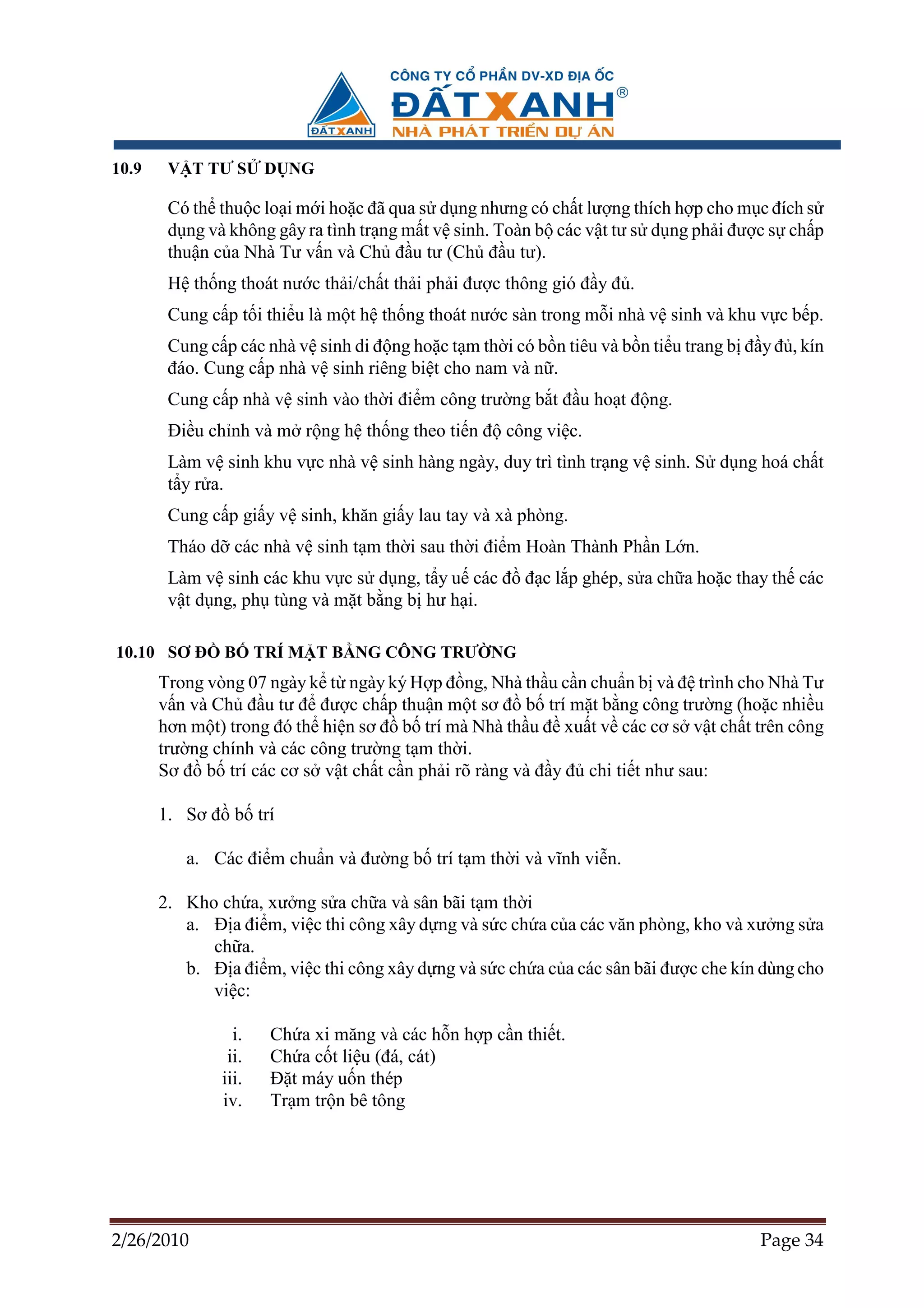 10.9    V T TƯ S      D NG

        Có th thu c lo i m i ho c ñã qua s d ng nhưng có ch t lư ng thích h p cho m c ñích s
        d ng và không gây ra tình tr ng m t v sinh. Toàn b các v t tư s d ng ph i ñư c s ch p
        thu n c a Nhà Tư v n và Ch ñ u tư (Ch ñ u tư).
        H th ng thoát nư c th i/ch t th i ph i ñư c thông gió ñ y ñ .
        Cung c p t i thi u là m t h th ng thoát nư c sàn trong m i nhà v sinh và khu v c b p.
        Cung c p các nhà v sinh di ñ ng ho c t m th i có b n tiêu và b n ti u trang b ñ y ñ , kín
        ñáo. Cung c p nhà v sinh riêng bi t cho nam và n .
        Cung c p nhà v sinh vào th i ñi m công trư ng b t ñ u ho t ñ ng.
        ði u ch nh và m r ng h th ng theo ti n ñ công vi c.
        Làm v sinh khu v c nhà v sinh hàng ngày, duy trì tình tr ng v sinh. S d ng hoá ch t
        t y r a.
        Cung c p gi y v sinh, khăn gi y lau tay và xà phòng.
        Tháo d các nhà v sinh t m th i sau th i ñi m Hoàn Thành Ph n L n.
        Làm v sinh các khu v c s d ng, t y u các ñ ñ c l p ghép, s a ch a ho c thay th các
        v t d ng, ph tùng và m t b ng b hư h i.

10.10 SƠ ð     B      TRÍ M T B NG CÔNG TRƯ NG
       Trong vòng 07 ngày k t ngày ký H p ñ ng, Nhà th u c n chu n b và ñ trình cho Nhà Tư
       v n và Ch ñ u tư ñ ñư c ch p thu n m t sơ ñ b trí m t b ng công trư ng (ho c nhi u
       hơn m t) trong ñó th hi n sơ ñ b trí mà Nhà th u ñ xu t v các cơ s v t ch t trên công
       trư ng chính và các công trư ng t m th i.
       Sơ ñ b trí các cơ s v t ch t c n ph i rõ ràng và ñ y ñ chi ti t như sau:

       1. Sơ ñ b trí

          a. Các ñi m chu n và ñư ng b trí t m th i và vĩnh vi n.

       2. Kho ch a, xư ng s a ch a và sân bãi t m th i
          a. ð a ñi m, vi c thi công xây d ng và s c ch a c a các văn phòng, kho và xư ng s a
             ch a.
          b. ð a ñi m, vi c thi công xây d ng và s c ch a c a các sân bãi ñư c che kín dùng cho
             vi c:

                 i.    Ch a xi măng và các h n h p c n thi t.
                ii.    Ch a c t li u (ñá, cát)
               iii.    ð t máy u n thép
               iv.     Tr m tr n bê tông




2/26/2010                                                                               Page 34
 