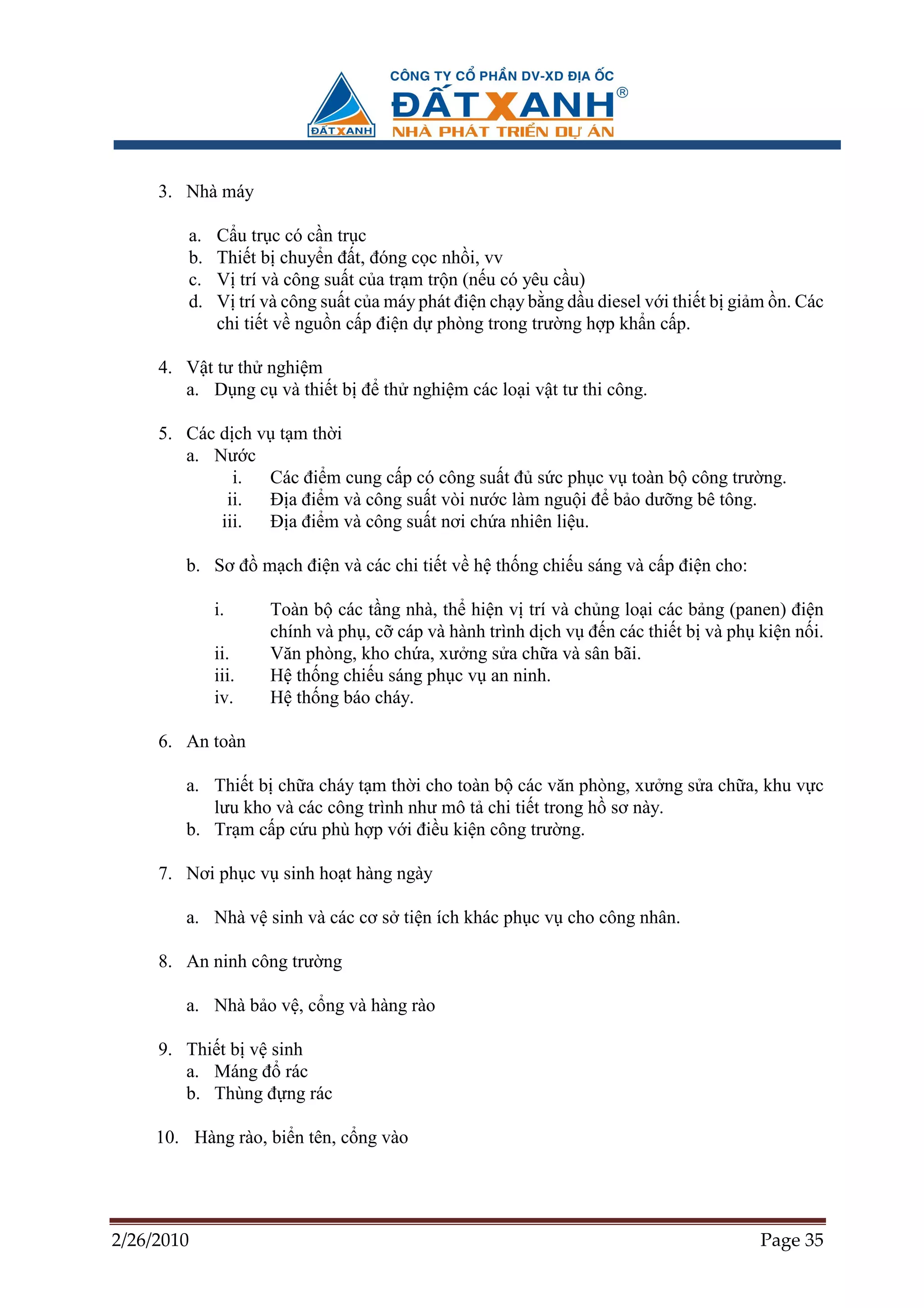 3. Nhà máy

         a.   C u tr c có c n tr c
         b.   Thi t b chuy n ñ t, ñóng c c nh i, vv
         c.   V trí và công su t c a tr m tr n (n u có yêu c u)
         d.   V trí và công su t c a máy phát ñi n ch y b ng d u diesel v i thi t b gi m n. Các
              chi ti t v ngu n c p ñi n d phòng trong trư ng h p kh n c p.

     4. V t tư th nghi m
        a. D ng c và thi t b ñ th nghi m các lo i v t tư thi công.

     5. Các d ch v t m th i
        a. Nư c
              i.  Các ñi m cung c p có công su t ñ s c ph c v toàn b công trư ng.
             ii.  ð a ñi m và công su t vòi nư c làm ngu i ñ b o dư ng bê tông.
            iii.  ð a ñi m và công su t nơi ch a nhiên li u.

        b. Sơ ñ m ch ñi n và các chi ti t v h th ng chi u sáng và c p ñi n cho:

              i.     Toàn b các t ng nhà, th hi n v trí và ch ng lo i các b ng (panen) ñi n
                     chính và ph , c cáp và hành trình d ch v ñ n các thi t b và ph ki n n i.
              ii.    Văn phòng, kho ch a, xư ng s a ch a và sân bãi.
              iii.   H th ng chi u sáng ph c v an ninh.
              iv.    H th ng báo cháy.

     6. An toàn

        a. Thi t b ch a cháy t m th i cho toàn b các văn phòng, xư ng s a ch a, khu v c
           lưu kho và các công trình như mô t chi ti t trong h sơ này.
        b. Tr m c p c u phù h p v i ñi u ki n công trư ng.

     7. Nơi ph c v sinh ho t hàng ngày

        a. Nhà v sinh và các cơ s ti n ích khác ph c v cho công nhân.

     8. An ninh công trư ng

        a. Nhà b o v , c ng và hàng rào

     9. Thi t b v sinh
        a. Máng ñ rác
        b. Thùng ñ ng rác

     10. Hàng rào, bi n tên, c ng vào




2/26/2010                                                                             Page 35
 