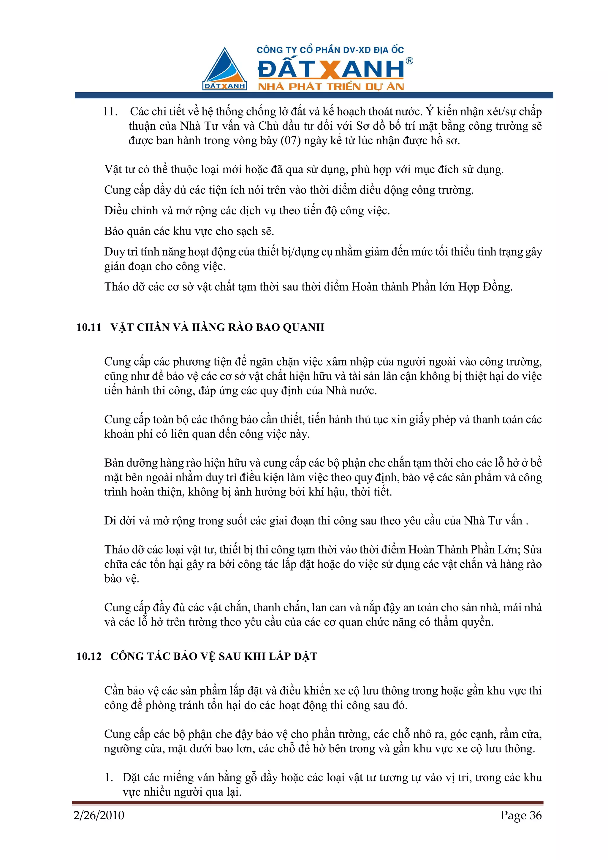 11.    Các chi ti t v h th ng ch ng l ñ t và k ho ch thoát nư c. Ý ki n nh n xét/s ch p
            thu n c a Nhà Tư v n và Ch ñ u tư ñ i v i Sơ ñ b trí m t b ng công trư ng s
            ñư c ban hành trong vòng b y (07) ngày k t lúc nh n ñư c h sơ.

     V t tư có th thu c lo i m i ho c ñã qua s d ng, phù h p v i m c ñích s d ng.
     Cung c p ñ y ñ các ti n ích nói trên vào th i ñi m ñi u ñ ng công trư ng.
     ði u ch nh và m r ng các d ch v theo ti n ñ công vi c.
     B o qu n các khu v c cho s ch s .
     Duy trì tính năng ho t ñ ng c a thi t b /d ng c nh m gi m ñ n m c t i thi u tình tr ng gây
     gián ño n cho công vi c.
     Tháo d các cơ s v t ch t t m th i sau th i ñi m Hoàn thành Ph n l n H p ð ng.


10.11 V T CH N VÀ HÀNG RÀO BAO QUANH


     Cung c p các phương ti n ñ ngăn ch n vi c xâm nh p c a ngư i ngoài vào công trư ng,
     cũng như ñ b o v các cơ s v t ch t hi n h u và tài s n lân c n không b thi t h i do vi c
     ti n hành thi công, ñáp ng các quy ñ nh c a Nhà nư c.

     Cung c p toàn b các thông báo c n thi t, ti n hành th t c xin gi y phép và thanh toán các
     kho n phí có liên quan ñ n công vi c này.

     B n dư ng hàng rào hi n h u và cung c p các b ph n che ch n t m th i cho các l h b
     m t bên ngoài nh m duy trì ñi u ki n làm vi c theo quy ñ nh, b o v các s n ph m và công
     trình hoàn thi n, không b nh hư ng b i khí h u, th i ti t.

     Di d i và m r ng trong su t các giai ño n thi công sau theo yêu c u c a Nhà Tư v n .

     Tháo d các lo i v t tư, thi t b thi công t m th i vào th i ñi m Hoàn Thành Ph n L n; S a
     ch a các t n h i gây ra b i công tác l p ñ t ho c do vi c s d ng các v t ch n và hàng rào
     b ov .

     Cung c p ñ y ñ các v t ch n, thanh ch n, lan can và n p ñ y an toàn cho sàn nhà, mái nhà
     và các l h trên tư ng theo yêu c u c a các cơ quan ch c năng có th m quy n.

10.12 CÔNG TÁC B O V SAU KHI L P ð T


     C n b o v các s n ph m l p ñ t và ñi u khi n xe c lưu thông trong ho c g n khu v c thi
     công ñ phòng tránh t n h i do các ho t ñ ng thi công sau ñó.

     Cung c p các b ph n che ñ y b o v cho ph n tư ng, các ch nhô ra, góc c nh, r m c a,
     ngư ng c a, m t dư i bao lơn, các ch ñ h bên trong và g n khu v c xe c lưu thông.

     1. ð t các mi ng ván b ng g d y ho c các lo i v t tư tương t vào v trí, trong các khu
        v c nhi u ngư i qua l i.
2/26/2010                                                                             Page 36
 