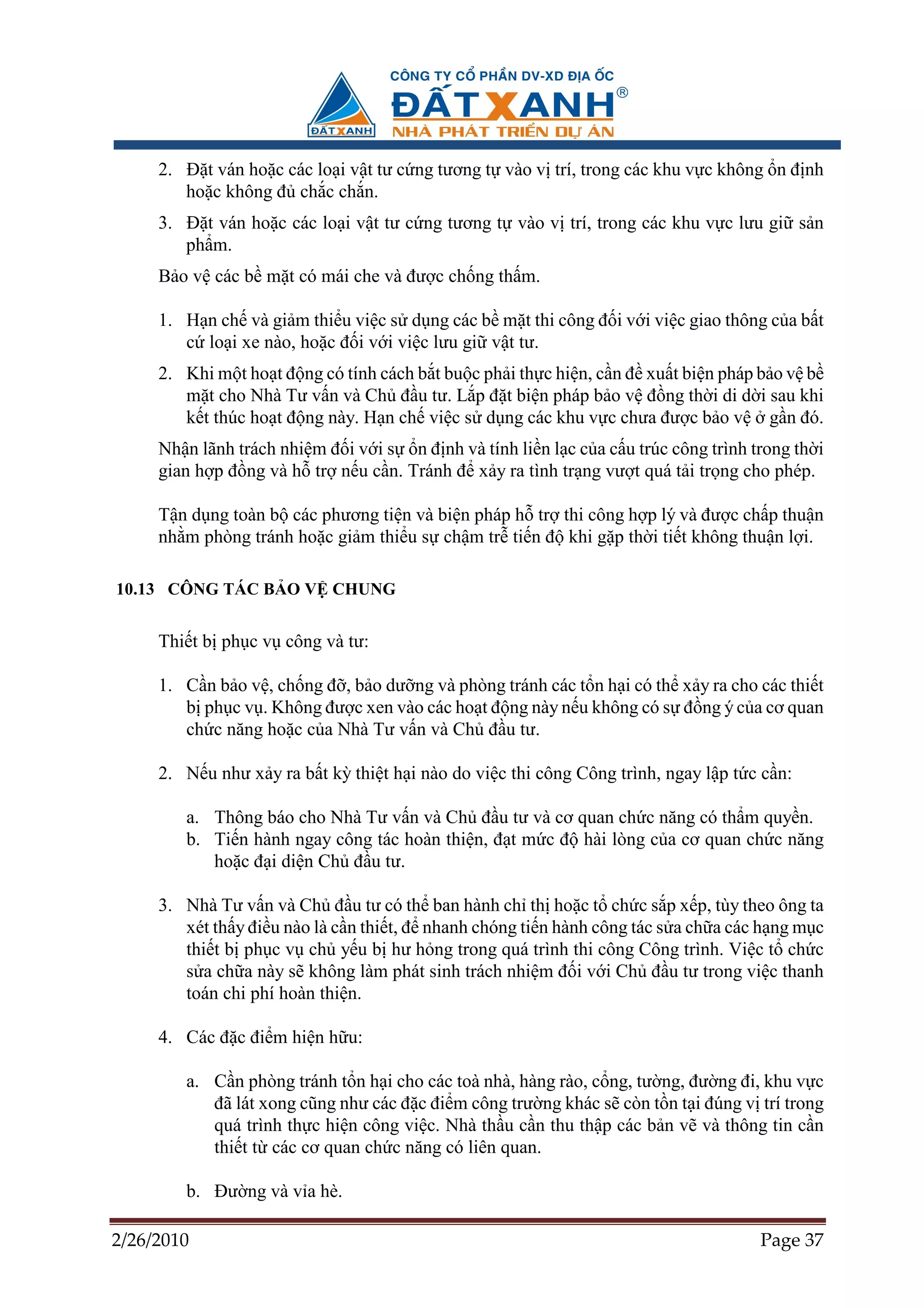 2. ð t ván ho c các lo i v t tư c ng tương t vào v trí, trong các khu v c không n ñ nh
        ho c không ñ ch c ch n.
     3. ð t ván ho c các lo i v t tư c ng tương t vào v trí, trong các khu v c lưu gi s n
        ph m.
     B o v các b m t có mái che và ñư c ch ng th m.

     1. H n ch và gi m thi u vi c s d ng các b m t thi công ñ i v i vi c giao thông c a b t
        c lo i xe nào, ho c ñ i v i vi c lưu gi v t tư.
     2. Khi m t ho t ñ ng có tính cách b t bu c ph i th c hi n, c n ñ xu t bi n pháp b o v b
        m t cho Nhà Tư v n và Ch ñ u tư. L p ñ t bi n pháp b o v ñ ng th i di d i sau khi
        k t thúc ho t ñ ng này. H n ch vi c s d ng các khu v c chưa ñư c b o v g n ñó.
     Nh n lãnh trách nhi m ñ i v i s n ñ nh và tính li n l c c a c u trúc công trình trong th i
     gian h p ñ ng và h tr n u c n. Tránh ñ x y ra tình tr ng vư t quá t i tr ng cho phép.

     T n d ng toàn b các phương ti n và bi n pháp h tr thi công h p lý và ñư c ch p thu n
     nh m phòng tránh ho c gi m thi u s ch m tr ti n ñ khi g p th i ti t không thu n l i.

10.13 CÔNG TÁC B O V CHUNG


     Thi t b ph c v công và tư:

     1. C n b o v , ch ng ñ , b o dư ng và phòng tránh các t n h i có th x y ra cho các thi t
        b ph c v . Không ñư c xen vào các ho t ñ ng này n u không có s ñ ng ý c a cơ quan
        ch c năng ho c c a Nhà Tư v n và Ch ñ u tư.

     2. N u như x y ra b t kỳ thi t h i nào do vi c thi công Công trình, ngay l p t c c n:

        a. Thông báo cho Nhà Tư v n và Ch ñ u tư và cơ quan ch c năng có th m quy n.
        b. Ti n hành ngay công tác hoàn thi n, ñ t m c ñ hài lòng c a cơ quan ch c năng
           ho c ñ i di n Ch ñ u tư.

     3. Nhà Tư v n và Ch ñ u tư có th ban hành ch th ho c t ch c s p x p, tùy theo ông ta
        xét th y ñi u nào là c n thi t, ñ nhanh chóng ti n hành công tác s a ch a các h ng m c
        thi t b ph c v ch y u b hư h ng trong quá trình thi công Công trình. Vi c t ch c
        s a ch a này s không làm phát sinh trách nhi m ñ i v i Ch ñ u tư trong vi c thanh
        toán chi phí hoàn thi n.

     4. Các ñ c ñi m hi n h u:

        a. C n phòng tránh t n h i cho các toà nhà, hàng rào, c ng, tư ng, ñư ng ñi, khu v c
           ñã lát xong cũng như các ñ c ñi m công trư ng khác s còn t n t i ñúng v trí trong
           quá trình th c hi n công vi c. Nhà th u c n thu th p các b n v và thông tin c n
           thi t t các cơ quan ch c năng có liên quan.

        b. ðư ng và v a hè.

2/26/2010                                                                             Page 37
 