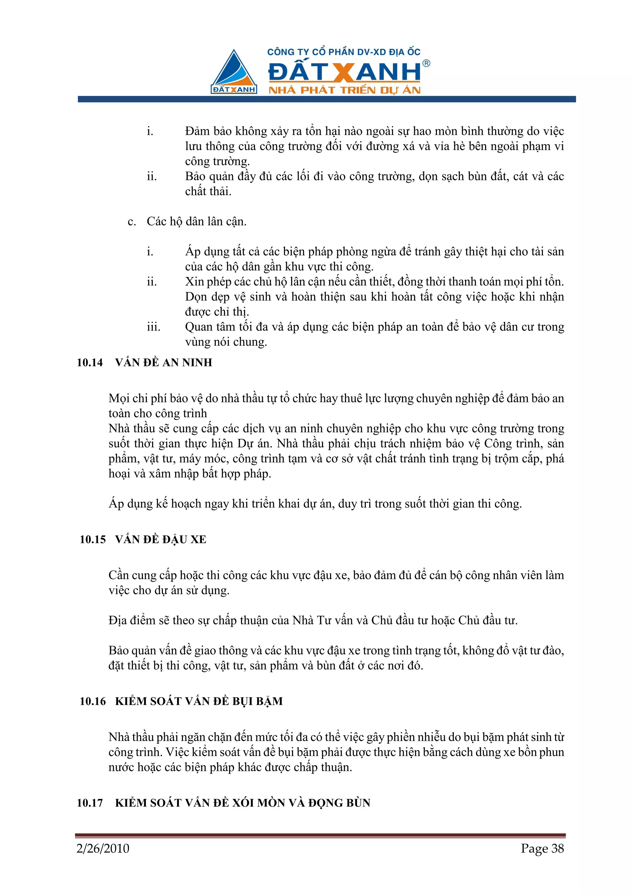 i.     ð m b o không x y ra t n h i nào ngoài s hao mòn bình thư ng do vi c
                      lưu thông c a công trư ng ñ i v i ñư ng xá và v a hè bên ngoài ph m vi
                      công trư ng.
               ii.    B o qu n ñ y ñ các l i ñi vào công trư ng, d n s ch bùn ñ t, cát và các
                      ch t th i.

           c. Các h dân lân c n.

               i.     Áp d ng t t c các bi n pháp phòng ng a ñ tránh gây thi t h i cho tài s n
                      c a các h dân g n khu v c thi công.
               ii.    Xin phép các ch h lân c n n u c n thi t, ñ ng th i thanh toán m i phí t n.
                      D n d p v sinh và hoàn thi n sau khi hoàn t t công vi c ho c khi nh n
                      ñư c ch th .
               iii.   Quan tâm t i ña và áp d ng các bi n pháp an toàn ñ b o v dân cư trong
                      vùng nói chung.
10.14    V N ð AN NINH


        M i chi phí b o v do nhà th u t t ch c hay thuê l c lư ng chuyên nghi p ñ ñ m b o an
        toàn cho công trình
        Nhà th u s cung c p các d ch v an ninh chuyên nghi p cho khu v c công trư ng trong
        su t th i gian th c hi n D án. Nhà th u ph i ch u trách nhi m b o v Công trình, s n
        ph m, v t tư, máy móc, công trình t m và cơ s v t ch t tránh tình tr ng b tr m c p, phá
        ho i và xâm nh p b t h p pháp.

        Áp d ng k ho ch ngay khi tri n khai d án, duy trì trong su t th i gian thi công.

10.15 V N ð ð U XE


        C n cung c p ho c thi công các khu v c ñ u xe, b o ñ m ñ ñ cán b công nhân viên làm
        vi c cho d án s d ng.

        ð a ñi m s theo s ch p thu n c a Nhà Tư v n và Ch ñ u tư ho c Ch ñ u tư.

        B o qu n v n ñ giao thông và các khu v c ñ u xe trong tình tr ng t t, không ñ v t tư ñào,
        ñ t thi t b thi công, v t tư, s n ph m và bùn ñ t các nơi ñó.

10.16 KI M SOÁT V N ð B I B M


        Nhà th u ph i ngăn ch n ñ n m c t i ña có th vi c gây phi n nhi u do b i b m phát sinh t
        công trình. Vi c ki m soát v n ñ b i b m ph i ñư c th c hi n b ng cách dùng xe b n phun
        nư c ho c các bi n pháp khác ñư c ch p thu n.

10.17    KI M SOÁT V N ð XÓI MÒN VÀ ð NG BÙN


2/26/2010                                                                               Page 38
 