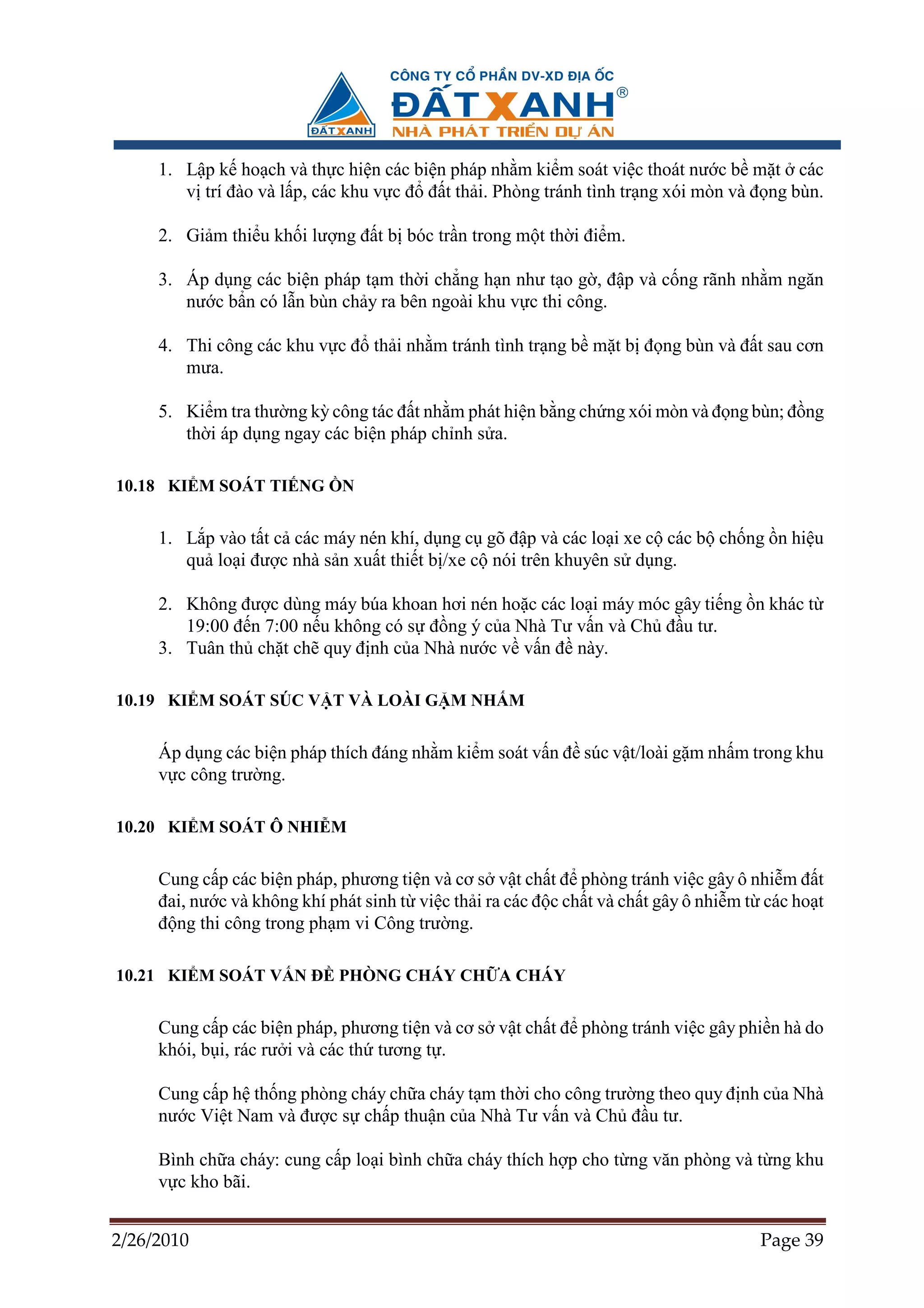 1. L p k ho ch và th c hi n các bi n pháp nh m ki m soát vi c thoát nư c b m t các
        v trí ñào và l p, các khu v c ñ ñ t th i. Phòng tránh tình tr ng xói mòn và ñ ng bùn.

     2. Gi m thi u kh i lư ng ñ t b bóc tr n trong m t th i ñi m.

     3. Áp d ng các bi n pháp t m th i ch ng h n như t o g , ñ p và c ng rãnh nh m ngăn
        nư c b n có l n bùn ch y ra bên ngoài khu v c thi công.

     4. Thi công các khu v c ñ th i nh m tránh tình tr ng b m t b ñ ng bùn và ñ t sau cơn
        mưa.

     5. Ki m tra thư ng kỳ công tác ñ t nh m phát hi n b ng ch ng xói mòn và ñ ng bùn; ñ ng
        th i áp d ng ngay các bi n pháp ch nh s a.

10.18 KI M SOÁT TI NG         N


     1. L p vào t t c các máy nén khí, d ng c gõ ñ p và các lo i xe c các b ch ng n hi u
        qu lo i ñư c nhà s n xu t thi t b /xe c nói trên khuyên s d ng.

     2. Không ñư c dùng máy búa khoan hơi nén ho c các lo i máy móc gây ti ng n khác t
        19:00 ñ n 7:00 n u không có s ñ ng ý c a Nhà Tư v n và Ch ñ u tư.
     3. Tuân th ch t ch quy ñ nh c a Nhà nư c v v n ñ này.

10.19 KI M SOÁT SÚC V T VÀ LOÀI G M NH M


     Áp d ng các bi n pháp thích ñáng nh m ki m soát v n ñ súc v t/loài g m nh m trong khu
     v c công trư ng.

10.20 KI M SOÁT Ô NHI M


     Cung c p các bi n pháp, phương ti n và cơ s v t ch t ñ phòng tránh vi c gây ô nhi m ñ t
     ñai, nư c và không khí phát sinh t vi c th i ra các ñ c ch t và ch t gây ô nhi m t các ho t
     ñ ng thi công trong ph m vi Công trư ng.

10.21 KI M SOÁT V N ð PHÒNG CHÁY CH A CHÁY


     Cung c p các bi n pháp, phương ti n và cơ s v t ch t ñ phòng tránh vi c gây phi n hà do
     khói, b i, rác rư i và các th tương t .

     Cung c p h th ng phòng cháy ch a cháy t m th i cho công trư ng theo quy ñ nh c a Nhà
     nư c Vi t Nam và ñư c s ch p thu n c a Nhà Tư v n và Ch ñ u tư.

     Bình ch a cháy: cung c p lo i bình ch a cháy thích h p cho t ng văn phòng và t ng khu
     v c kho bãi.


2/26/2010                                                                              Page 39
 