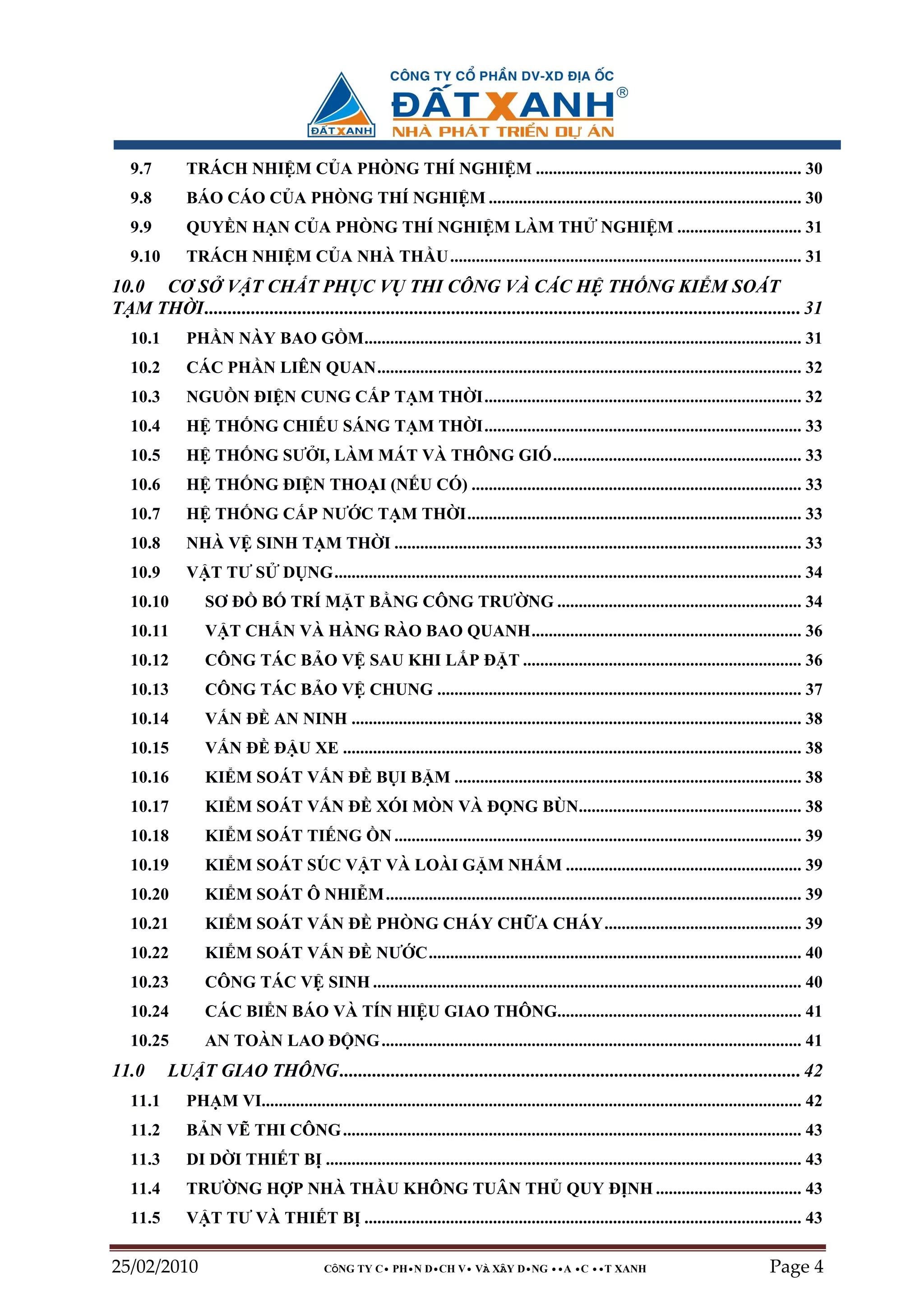 9.7        TRÁCH NHI M C A PHÒNG THÍ NGHI M .............................................................. 30
   9.8        BÁO CÁO C A PHÒNG THÍ NGHI M ......................................................................... 30
   9.9        QUY N H N C A PHÒNG THÍ NGHI M LÀM TH                                                     NGHI M ............................. 31
   9.10       TRÁCH NHI M C A NHÀ TH U .................................................................................. 31
10.0 CƠ S V T CH T PH C V THI CÔNG VÀ CÁC H TH NG KI M SOÁT
T M TH I................................................................................................................................ 31
   10.1       PH N NÀY BAO G M...................................................................................................... 31
   10.2       CÁC PH N LIÊN QUAN................................................................................................... 32
   10.3       NGU N ðI N CUNG C P T M TH I.......................................................................... 32
   10.4       H TH NG CHI U SÁNG T M TH I.......................................................................... 33
   10.5       H TH NG SƯ I, LÀM MÁT VÀ THÔNG GIÓ.......................................................... 33
   10.6       H TH NG ðI N THO I (N U CÓ) ............................................................................. 33
   10.7       H TH NG C P NƯ C T M TH I.............................................................................. 33
   10.8       NHÀ V SINH T M TH I ............................................................................................... 33
   10.9       V T TƯ S            D NG............................................................................................................. 34
   10.10          SƠ ð        B     TRÍ M T B NG CÔNG TRƯ NG ......................................................... 34
   10.11          V T CH N VÀ HÀNG RÀO BAO QUANH............................................................... 36
   10.12          CÔNG TÁC B O V SAU KHI L P ð T ................................................................. 36
   10.13          CÔNG TÁC B O V CHUNG ..................................................................................... 37
   10.14          V N ð AN NINH ......................................................................................................... 38
   10.15          V N ð ð U XE ........................................................................................................... 38
   10.16          KI M SOÁT V N ð B I B M ................................................................................. 38
   10.17          KI M SOÁT V N ð XÓI MÒN VÀ ð NG BÙN.................................................... 38
   10.18          KI M SOÁT TI NG                      N ............................................................................................... 39
   10.19          KI M SOÁT SÚC V T VÀ LOÀI G M NH M ....................................................... 39
   10.20          KI M SOÁT Ô NHI M ................................................................................................. 39
   10.21          KI M SOÁT V N ð PHÒNG CHÁY CH A CHÁY.............................................. 39
   10.22          KI M SOÁT V N ð NƯ C....................................................................................... 40
   10.23          CÔNG TÁC V SINH .................................................................................................... 40
   10.24          CÁC BI N BÁO VÀ TÍN HI U GIAO THÔNG......................................................... 41
   10.25          AN TOÀN LAO ð NG .................................................................................................. 41
11.0      LU T GIAO THÔNG................................................................................................... 42
   11.1       PH M VI.............................................................................................................................. 42
   11.2       B N V THI CÔNG ........................................................................................................... 43
   11.3       DI D I THI T B ............................................................................................................... 43
   11.4       TRƯ NG H P NHÀ TH U KHÔNG TUÂN TH QUY ð NH .................................. 43
   11.5       V T TƯ VÀ THI T B ...................................................................................................... 43

25/02/2010                                 CÔNG TY C• PH•N D•CH V• VÀ XÂY D•NG ••A •C ••T XANH                                                 Page 4
 