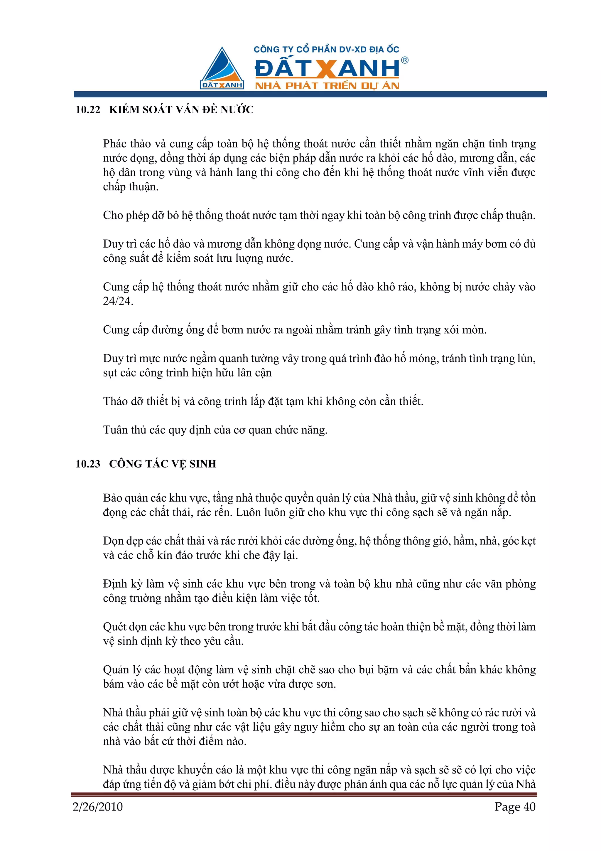 10.22 KI M SOÁT V N ð NƯ C


     Phác th o và cung c p toàn b h th ng thoát nư c c n thi t nh m ngăn ch n tình tr ng
     nư c ñ ng, ñ ng th i áp d ng các bi n pháp d n nư c ra kh i các h ñào, mương d n, các
     h dân trong vùng và hành lang thi công cho ñ n khi h th ng thoát nư c vĩnh vi n ñư c
     ch p thu n.

     Cho phép d b h th ng thoát nư c t m th i ngay khi toàn b công trình ñư c ch p thu n.

     Duy trì các h ñào và mương d n không ñ ng nư c. Cung c p và v n hành máy bơm có ñ
     công su t ñ ki m soát lưu lu ng nư c.

     Cung c p h th ng thoát nư c nh m gi cho các h ñào khô ráo, không b nư c ch y vào
     24/24.

     Cung c p ñư ng ng ñ bơm nư c ra ngoài nh m tránh gây tình tr ng xói mòn.

     Duy trì m c nư c ng m quanh tư ng vây trong quá trình ñào h móng, tránh tình tr ng lún,
     s t các công trình hi n h u lân c n

     Tháo d thi t b và công trình l p ñ t t m khi không còn c n thi t.

     Tuân th các quy ñ nh c a cơ quan ch c năng.

10.23 CÔNG TÁC V SINH


     B o qu n các khu v c, t ng nhà thu c quy n qu n lý c a Nhà th u, gi v sinh không ñ t n
     ñ ng các ch t th i, rác r n. Luôn luôn gi cho khu v c thi công s ch s và ngăn n p.

     D n d p các ch t th i và rác rư i kh i các ñư ng ng, h th ng thông gió, h m, nhà, góc k t
     và các ch kín ñáo trư c khi che ñ y l i.

     ð nh kỳ làm v sinh các khu v c bên trong và toàn b khu nhà cũng như các văn phòng
     công tru ng nh m t o ñi u ki n làm vi c t t.

     Quét d n các khu v c bên trong trư c khi b t ñ u công tác hoàn thi n b m t, ñ ng th i làm
     v sinh ñ nh kỳ theo yêu c u.

     Qu n lý các ho t ñ ng làm v sinh ch t ch sao cho b i b m và các ch t b n khác không
     bám vào các b m t còn ư t ho c v a ñư c sơn.

     Nhà th u ph i gi v sinh toàn b các khu v c thi công sao cho s ch s không có rác rư i và
     các ch t th i cũng như các v t li u gây nguy hi m cho s an toàn c a các ngư i trong toà
     nhà vào b t c th i ñi m nào.

     Nhà th u ñư c khuy n cáo là m t khu v c thi công ngăn n p và s ch s s có l i cho vi c
     ñáp ng ti n ñ và gi m b t chi phí. ñi u này ñư c ph n ánh qua các n l c qu n lý c a Nhà
2/26/2010                                                                            Page 40
 