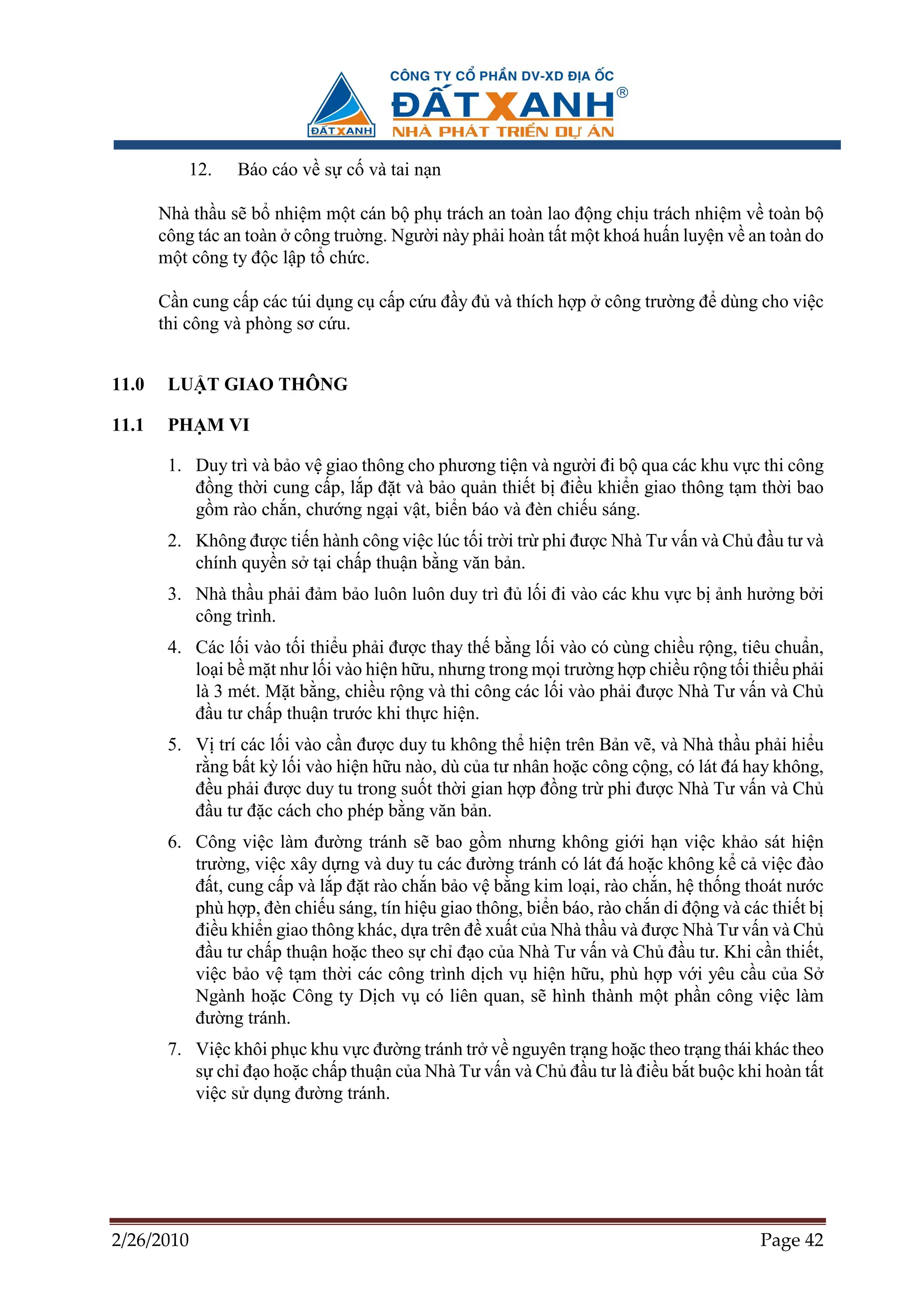 12.    Báo cáo v s c và tai n n

       Nhà th u s b nhi m m t cán b ph trách an toàn lao ñ ng ch u trách nhi m v toàn b
       công tác an toàn công tru ng. Ngư i này ph i hoàn t t m t khoá hu n luy n v an toàn do
       m t công ty ñ c l p t ch c.

       C n cung c p các túi d ng c c p c u ñ y ñ và thích h p công trư ng ñ dùng cho vi c
       thi công và phòng sơ c u.


11.0    LU T GIAO THÔNG

11.1    PH M VI

        1. Duy trì và b o v giao thông cho phương ti n và ngư i ñi b qua các khu v c thi công
           ñ ng th i cung c p, l p ñ t và b o qu n thi t b ñi u khi n giao thông t m th i bao
           g m rào ch n, chư ng ng i v t, bi n báo và ñèn chi u sáng.
        2. Không ñư c ti n hành công vi c lúc t i tr i tr phi ñư c Nhà Tư v n và Ch ñ u tư và
           chính quy n s t i ch p thu n b ng văn b n.
        3. Nhà th u ph i ñ m b o luôn luôn duy trì ñ l i ñi vào các khu v c b nh hư ng b i
           công trình.
        4. Các l i vào t i thi u ph i ñư c thay th b ng l i vào có cùng chi u r ng, tiêu chu n,
           lo i b m t như l i vào hi n h u, nhưng trong m i trư ng h p chi u r ng t i thi u ph i
           là 3 mét. M t b ng, chi u r ng và thi công các l i vào ph i ñư c Nhà Tư v n và Ch
           ñ u tư ch p thu n trư c khi th c hi n.
        5. V trí các l i vào c n ñư c duy tu không th hi n trên B n v , và Nhà th u ph i hi u
           r ng b t kỳ l i vào hi n h u nào, dù c a tư nhân ho c công c ng, có lát ñá hay không,
           ñ u ph i ñư c duy tu trong su t th i gian h p ñ ng tr phi ñư c Nhà Tư v n và Ch
           ñ u tư ñ c cách cho phép b ng văn b n.
        6. Công vi c làm ñư ng tránh s bao g m nhưng không gi i h n vi c kh o sát hi n
           trư ng, vi c xây d ng và duy tu các ñư ng tránh có lát ñá ho c không k c vi c ñào
           ñ t, cung c p và l p ñ t rào ch n b o v b ng kim lo i, rào ch n, h th ng thoát nư c
           phù h p, ñèn chi u sáng, tín hi u giao thông, bi n báo, rào ch n di ñ ng và các thi t b
           ñi u khi n giao thông khác, d a trên ñ xu t c a Nhà th u và ñư c Nhà Tư v n và Ch
           ñ u tư ch p thu n ho c theo s ch ñ o c a Nhà Tư v n và Ch ñ u tư. Khi c n thi t,
           vi c b o v t m th i các công trình d ch v hi n h u, phù h p v i yêu c u c a S
           Ngành ho c Công ty D ch v có liên quan, s hình thành m t ph n công vi c làm
           ñư ng tránh.
        7. Vi c khôi ph c khu v c ñư ng tránh tr v nguyên tr ng ho c theo tr ng thái khác theo
           s ch ñ o ho c ch p thu n c a Nhà Tư v n và Ch ñ u tư là ñi u b t bu c khi hoàn t t
           vi c s d ng ñư ng tránh.




2/26/2010                                                                                Page 42
 