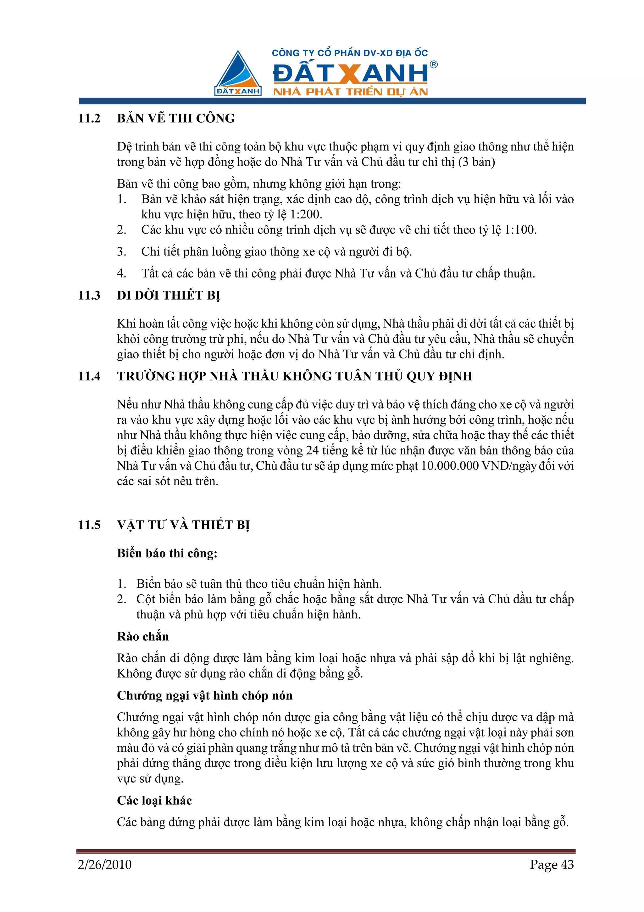 11.2   B N V THI CÔNG

       ð trình b n v thi công toàn b khu v c thu c ph m vi quy ñ nh giao thông như th hi n
       trong b n v h p ñ ng ho c do Nhà Tư v n và Ch ñ u tư ch th (3 b n)
       B n v thi công bao g m, nhưng không gi i h n trong:
       1. B n v kh o sát hi n tr ng, xác ñ nh cao ñ , công trình d ch v hi n h u và l i vào
           khu v c hi n h u, theo t l 1:200.
       2. Các khu v c có nhi u công trình d ch v s ñư c v chi ti t theo t l 1:100.
       3.   Chi ti t phân lu ng giao thông xe c và ngư i ñi b .
       4.   T t c các b n v thi công ph i ñư c Nhà Tư v n và Ch ñ u tư ch p thu n.
11.3   DI D I THI T B

       Khi hoàn t t công vi c ho c khi không còn s d ng, Nhà th u ph i di d i t t c các thi t b
       kh i công trư ng tr phi, n u do Nhà Tư v n và Ch ñ u tư yêu c u, Nhà th u s chuy n
       giao thi t b cho ngư i ho c ñơn v do Nhà Tư v n và Ch ñ u tư ch ñ nh.
11.4   TRƯ NG H P NHÀ TH U KHÔNG TUÂN TH QUY ð NH

       N u như Nhà th u không cung c p ñ vi c duy trì và b o v thích ñáng cho xe c và ngư i
       ra vào khu v c xây d ng ho c l i vào các khu v c b nh hư ng b i công trình, ho c n u
       như Nhà th u không th c hi n vi c cung c p, b o dư ng, s a ch a ho c thay th các thi t
       b ñi u khi n giao thông trong vòng 24 ti ng k t lúc nh n ñư c văn b n thông báo c a
       Nhà Tư v n và Ch ñ u tư, Ch ñ u tư s áp d ng m c ph t 10.000.000 VND/ngày ñ i v i
       các sai sót nêu trên.


11.5   V T TƯ VÀ THI T B

       Bi n báo thi công:

       1. Bi n báo s tuân th theo tiêu chu n hi n hành.
       2. C t bi n báo làm b ng g ch c ho c b ng s t ñư c Nhà Tư v n và Ch ñ u tư ch p
          thu n và phù h p v i tiêu chu n hi n hành.
       Rào ch n
       Rào ch n di ñ ng ñư c làm b ng kim lo i ho c nh a và ph i s p ñ khi b l t nghiêng.
       Không ñư c s d ng rào ch n di ñ ng b ng g .
       Chư ng ng i v t hình chóp nón
       Chư ng ng i v t hình chóp nón ñư c gia công b ng v t li u có th ch u ñư c va ñ p mà
       không gây hư h ng cho chính nó ho c xe c . T t c các chư ng ng i v t lo i này ph i sơn
       màu ñ và có gi i ph n quang tr ng như mô t trên b n v . Chư ng ng i v t hình chóp nón
       ph i ñ ng th ng ñư c trong ñi u ki n lưu lư ng xe c và s c gió bình thư ng trong khu
       v c s d ng.
       Các lo i khác
       Các b ng ñ ng ph i ñư c làm b ng kim lo i ho c nh a, không ch p nh n lo i b ng g .


2/26/2010                                                                             Page 43
 