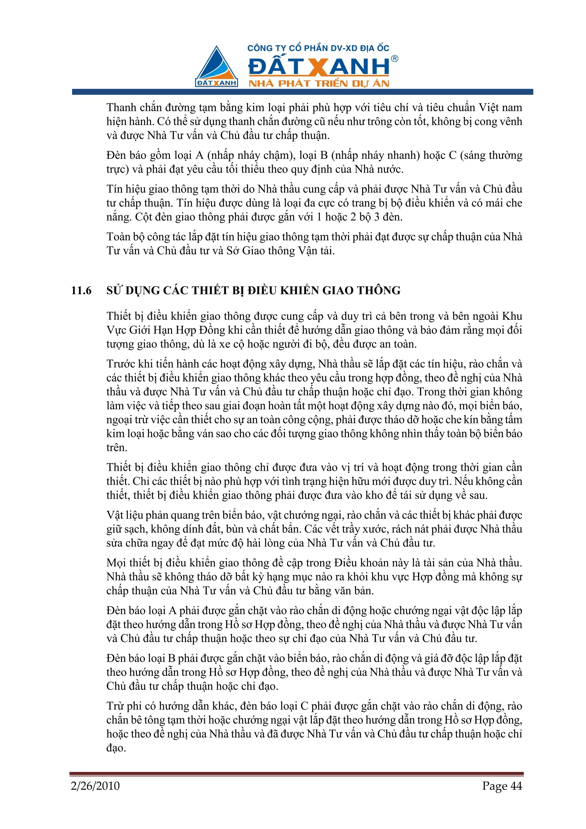 Thanh ch n ñư ng t m b ng kim lo i ph i phù h p v i tiêu chí và tiêu chu n Vi t nam
       hi n hành. Có th s d ng thanh ch n ñư ng cũ n u như trông còn t t, không b cong vênh
       và ñư c Nhà Tư v n và Ch ñ u tư ch p thu n.
       ðèn báo g m lo i A (nh p nháy ch m), lo i B (nh p nháy nhanh) ho c C (sáng thư ng
       tr c) và ph i ñ t yêu c u t i thi u theo quy ñ nh c a Nhà nư c.
       Tín hi u giao thông t m th i do Nhà th u cung c p và ph i ñư c Nhà Tư v n và Ch ñ u
       tư ch p thu n. Tín hi u ñư c dùng là lo i ña c c có trang b b ñi u khi n và có mái che
       n ng. C t ñèn giao thông ph i ñư c g n v i 1 ho c 2 b 3 ñèn.
       Toàn b công tác l p ñ t tín hi u giao thông t m th i ph i ñ t ñư c s ch p thu n c a Nhà
       Tư v n và Ch ñ u tư và S Giao thông V n t i.


11.6   S    D NG CÁC THI T B ðI U KHI N GIAO THÔNG

       Thi t b ñi u khi n giao thông ñư c cung c p và duy trì c bên trong và bên ngoài Khu
       V c Gi i H n H p ð ng khi c n thi t ñ hư ng d n giao thông và b o ñ m r ng m i ñ i
       tư ng giao thông, dù là xe c ho c ngư i ñi b , ñ u ñư c an toàn.
       Trư c khi ti n hành các ho t ñ ng xây d ng, Nhà th u s l p ñ t các tín hi u, rào ch n và
       các thi t b ñi u khi n giao thông khác theo yêu c u trong h p ñ ng, theo ñ ngh c a Nhà
       th u và ñư c Nhà Tư v n và Ch ñ u tư ch p thu n ho c ch ñ o. Trong th i gian không
       làm vi c và ti p theo sau giai ño n hoàn t t m t ho t ñ ng xây d ng nào ñó, m i bi n báo,
       ngo i tr vi c c n thi t cho s an toàn công c ng, ph i ñư c tháo d ho c che kín b ng t m
       kim lo i ho c b ng ván sao cho các ñ i tư ng giao thông không nhìn th y toàn b bi n báo
       trên.
       Thi t b ñi u khi n giao thông ch ñư c ñưa vào v trí và ho t ñ ng trong th i gian c n
       thi t. Ch các thi t b nào phù h p v i tình tr ng hi n h u m i ñư c duy trì. N u không c n
       thi t, thi t b ñi u khi n giao thông ph i ñư c ñưa vào kho ñ tái s d ng v sau.
       V t li u ph n quang trên bi n báo, v t chư ng ng i, rào ch n và các thi t b khác ph i ñư c
       gi s ch, không dính ñ t, bùn và ch t b n. Các v t tr y xư c, rách nát ph i ñư c Nhà th u
       s a ch a ngay ñ ñ t m c ñ hài lòng c a Nhà Tư v n và Ch ñ u tư.
       M i thi t b ñi u khi n giao thông ñ c p trong ði u kho n này là tài s n c a Nhà th u.
       Nhà th u s không tháo d b t kỳ h ng m c nào ra kh i khu v c H p ñ ng mà không s
       ch p thu n c a Nhà Tư v n và Ch ñ u tư b ng văn b n.
       ðèn báo lo i A ph i ñư c g n ch t vào rào ch n di ñ ng ho c chư ng ng i v t ñ c l p l p
       ñ t theo hư ng d n trong H sơ H p ñ ng, theo ñ ngh c a Nhà th u và ñư c Nhà Tư v n
       và Ch ñ u tư ch p thu n ho c theo s ch ñ o c a Nhà Tư v n và Ch ñ u tư.
       ðèn báo lo i B ph i ñư c g n ch t vào bi n báo, rào ch n di ñ ng và giá ñ ñ c l p l p ñ t
       theo hư ng d n trong H sơ H p ñ ng, theo ñ ngh c a Nhà th u và ñư c Nhà Tư v n và
       Ch ñ u tư ch p thu n ho c ch ñ o.
       Tr phi có hư ng d n khác, ñèn báo lo i C ph i ñư c g n ch t vào rào ch n di ñ ng, rào
       ch n bê tông t m th i ho c chư ng ng i v t l p ñ t theo hư ng d n trong H sơ H p ñ ng,
       ho c theo ñ ngh c a Nhà th u và ñã ñư c Nhà Tư v n và Ch ñ u tư ch p thu n ho c ch
       ñ o.


2/26/2010                                                                               Page 44
 