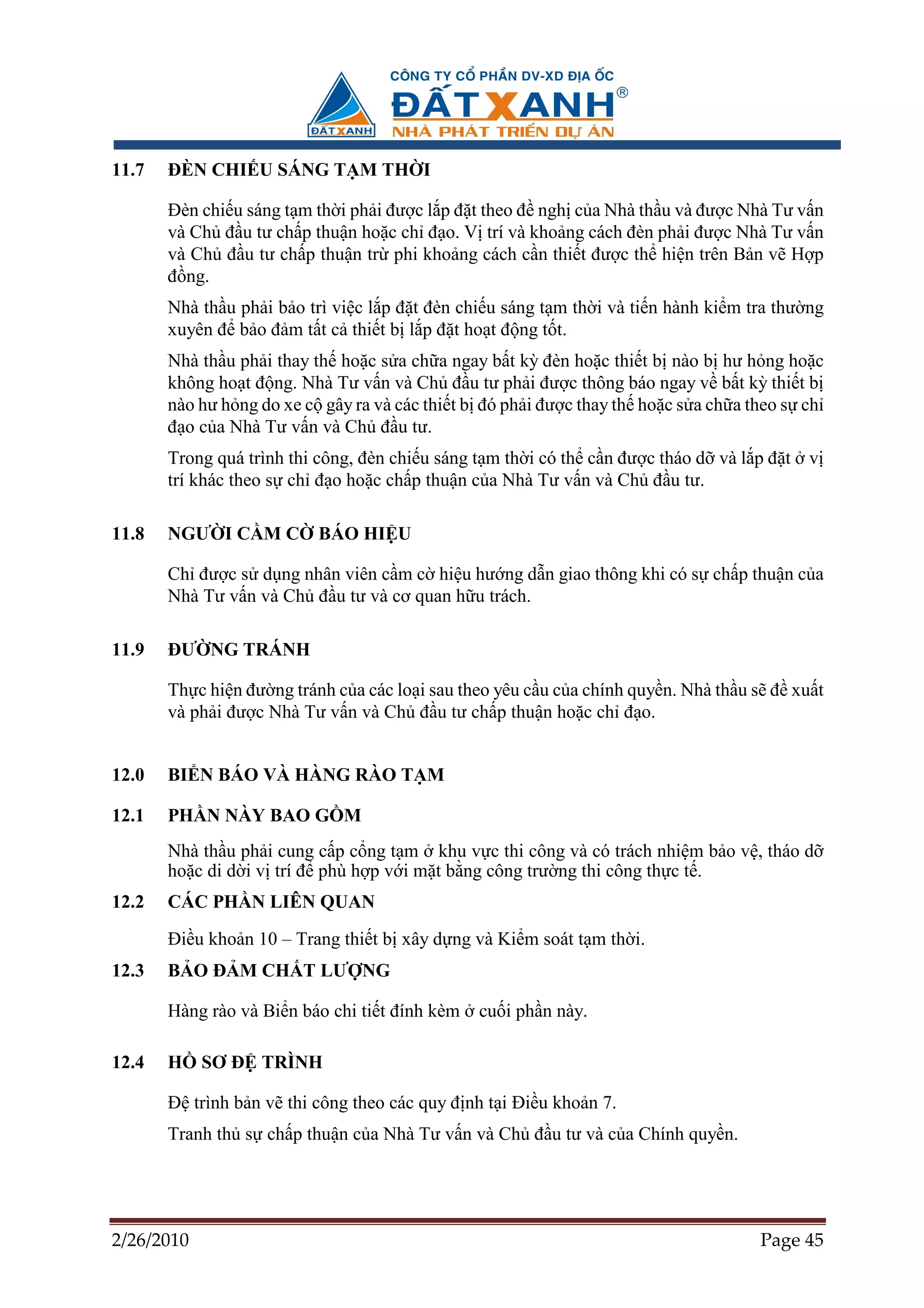 11.7   ðÈN CHI U SÁNG T M TH I

       ðèn chi u sáng t m th i ph i ñư c l p ñ t theo ñ ngh c a Nhà th u và ñư c Nhà Tư v n
       và Ch ñ u tư ch p thu n ho c ch ñ o. V trí và kho ng cách ñèn ph i ñư c Nhà Tư v n
       và Ch ñ u tư ch p thu n tr phi kho ng cách c n thi t ñư c th hi n trên B n v H p
       ñ ng.
       Nhà th u ph i b o trì vi c l p ñ t ñèn chi u sáng t m th i và ti n hành ki m tra thư ng
       xuyên ñ b o ñ m t t c thi t b l p ñ t ho t ñ ng t t.
       Nhà th u ph i thay th ho c s a ch a ngay b t kỳ ñèn ho c thi t b nào b hư h ng ho c
       không ho t ñ ng. Nhà Tư v n và Ch ñ u tư ph i ñư c thông báo ngay v b t kỳ thi t b
       nào hư h ng do xe c gây ra và các thi t b ñó ph i ñư c thay th ho c s a ch a theo s ch
       ñ o c a Nhà Tư v n và Ch ñ u tư.
       Trong quá trình thi công, ñèn chi u sáng t m th i có th c n ñư c tháo d và l p ñ t v
       trí khác theo s ch ñ o ho c ch p thu n c a Nhà Tư v n và Ch ñ u tư.

11.8   NGƯ I C M C        BÁO HI U

       Ch ñư c s d ng nhân viên c m c hi u hư ng d n giao thông khi có s ch p thu n c a
       Nhà Tư v n và Ch ñ u tư và cơ quan h u trách.

11.9   ðƯ NG TRÁNH

       Th c hi n ñư ng tránh c a các lo i sau theo yêu c u c a chính quy n. Nhà th u s ñ xu t
       và ph i ñư c Nhà Tư v n và Ch ñ u tư ch p thu n ho c ch ñ o.


12.0   BI N BÁO VÀ HÀNG RÀO T M

12.1   PH N NÀY BAO G M
       Nhà th u ph i cung c p c ng t m khu v c thi công và có trách nhi m b o v , tháo d
       ho c di d i v trí ñ phù h p v i m t b ng công trư ng thi công th c t .
12.2   CÁC PH N LIÊN QUAN
       ði u kho n 10 – Trang thi t b xây d ng và Ki m soát t m th i.
12.3   B O ð M CH T LƯ NG

       Hàng rào và Bi n báo chi ti t ñính kèm   cu i ph n này.

12.4   H    SƠ ð TRÌNH

       ð trình b n v thi công theo các quy ñ nh t i ði u kho n 7.
       Tranh th s ch p thu n c a Nhà Tư v n và Ch ñ u tư và c a Chính quy n.




2/26/2010                                                                            Page 45
 