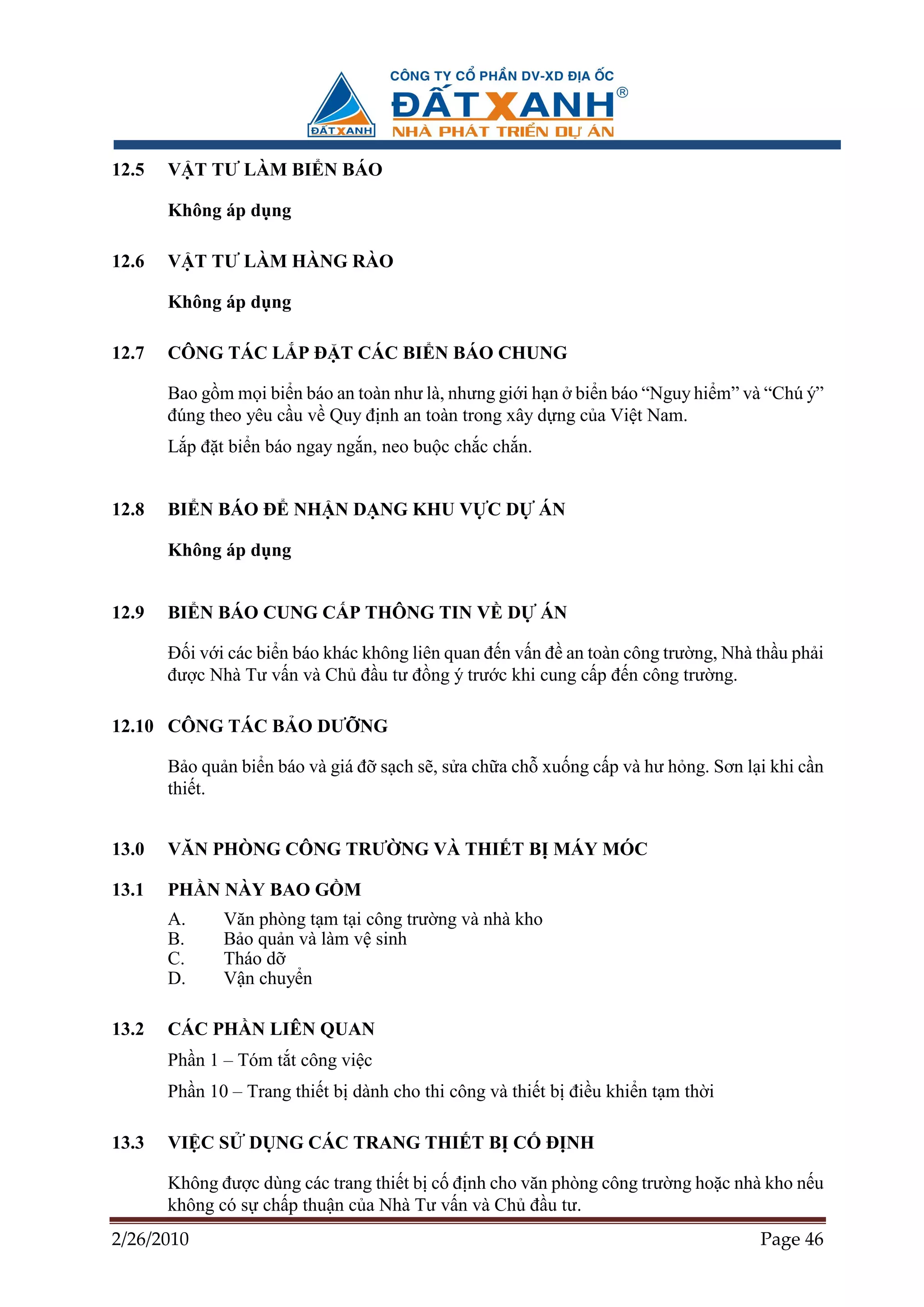12.5   V T TƯ LÀM BI N BÁO

       Không áp d ng

12.6   V T TƯ LÀM HÀNG RÀO

       Không áp d ng

12.7   CÔNG TÁC L P ð T CÁC BI N BÁO CHUNG

       Bao g m m i bi n báo an toàn như là, nhưng gi i h n bi n báo “Nguy hi m” và “Chú ý”
       ñúng theo yêu c u v Quy ñ nh an toàn trong xây d ng c a Vi t Nam.
       L p ñ t bi n báo ngay ng n, neo bu c ch c ch n.


12.8   BI N BÁO ð NH N D NG KHU V C D                    ÁN

       Không áp d ng


12.9   BI N BÁO CUNG C P THÔNG TIN V D                   ÁN

       ð i v i các bi n báo khác không liên quan ñ n v n ñ an toàn công trư ng, Nhà th u ph i
       ñư c Nhà Tư v n và Ch ñ u tư ñ ng ý trư c khi cung c p ñ n công trư ng.

12.10 CÔNG TÁC B O DƯ NG

       B o qu n bi n báo và giá ñ s ch s , s a ch a ch xu ng c p và hư h ng. Sơn l i khi c n
       thi t.


13.0   VĂN PHÒNG CÔNG TRƯ NG VÀ THI T B MÁY MÓC

13.1   PH N NÀY BAO G M
       A.     Văn phòng t m t i công trư ng và nhà kho
       B.     B o qu n và làm v sinh
       C.     Tháo d
       D.     V n chuy n

13.2   CÁC PH N LIÊN QUAN
       Ph n 1 – Tóm t t công vi c
       Ph n 10 – Trang thi t b dành cho thi công và thi t b ñi u khi n t m th i

13.3   VI C S    D NG CÁC TRANG THI T B C                ð NH

       Không ñư c dùng các trang thi t b c ñ nh cho văn phòng công trư ng ho c nhà kho n u
       không có s ch p thu n c a Nhà Tư v n và Ch ñ u tư.
2/26/2010                                                                           Page 46
 