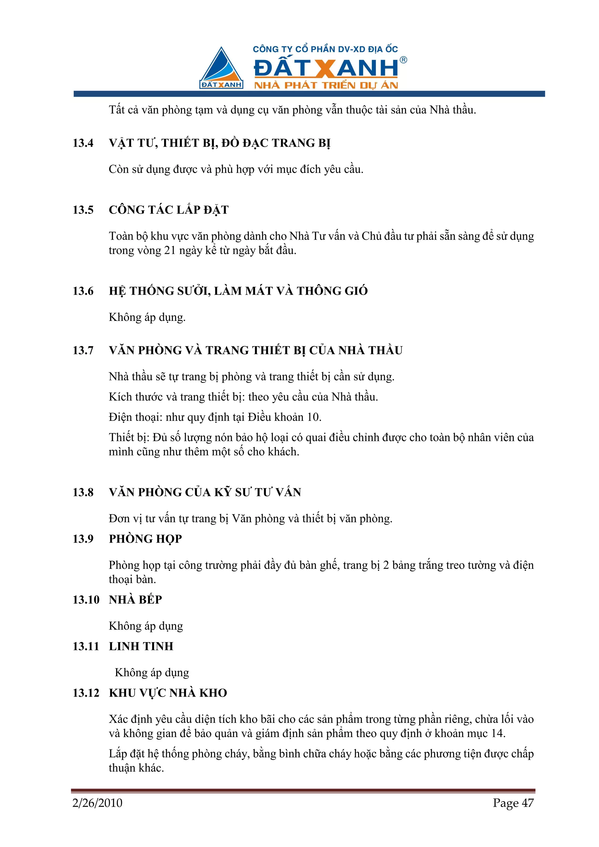 T t c văn phòng t m và d ng c văn phòng v n thu c tài s n c a Nhà th u.

13.4   V T TƯ, THI T B , ð        ð C TRANG B

       Còn s d ng ñư c và phù h p v i m c ñích yêu c u.


13.5   CÔNG TÁC L P ð T

       Toàn b khu v c văn phòng dành cho Nhà Tư v n và Ch ñ u tư ph i s n sàng ñ s d ng
       trong vòng 21 ngày k t ngày b t ñ u.


13.6   H TH NG SƯ I, LÀM MÁT VÀ THÔNG GIÓ

       Không áp d ng.

13.7   VĂN PHÒNG VÀ TRANG THI T B C A NHÀ TH U

       Nhà th u s t trang b phòng và trang thi t b c n s d ng.
       Kích thư c và trang thi t b : theo yêu c u c a Nhà th u.
       ði n tho i: như quy ñ nh t i ði u kho n 10.
       Thi t b : ð s lư ng nón b o h lo i có quai ñi u ch nh ñư c cho toàn b nhân viên c a
       mình cũng như thêm m t s cho khách.


13.8   VĂN PHÒNG C A K SƯ TƯ V N

       ðơn v tư v n t trang b Văn phòng và thi t b văn phòng.
13.9   PHÒNG H P

       Phòng h p t i công trư ng ph i ñ y ñ bàn gh , trang b 2 b ng tr ng treo tư ng và ñi n
       tho i bàn.
13.10 NHÀ B P

       Không áp d ng
13.11 LINH TINH

        Không áp d ng
13.12 KHU V C NHÀ KHO

       Xác ñ nh yêu c u di n tích kho bãi cho các s n ph m trong t ng ph n riêng, ch a l i vào
       và không gian ñ b o qu n và giám ñ nh s n ph m theo quy ñ nh kho n m c 14.
       L p ñ t h th ng phòng cháy, b ng bình ch a cháy ho c b ng các phương ti n ñư c ch p
       thu n khác.

2/26/2010                                                                            Page 47
 