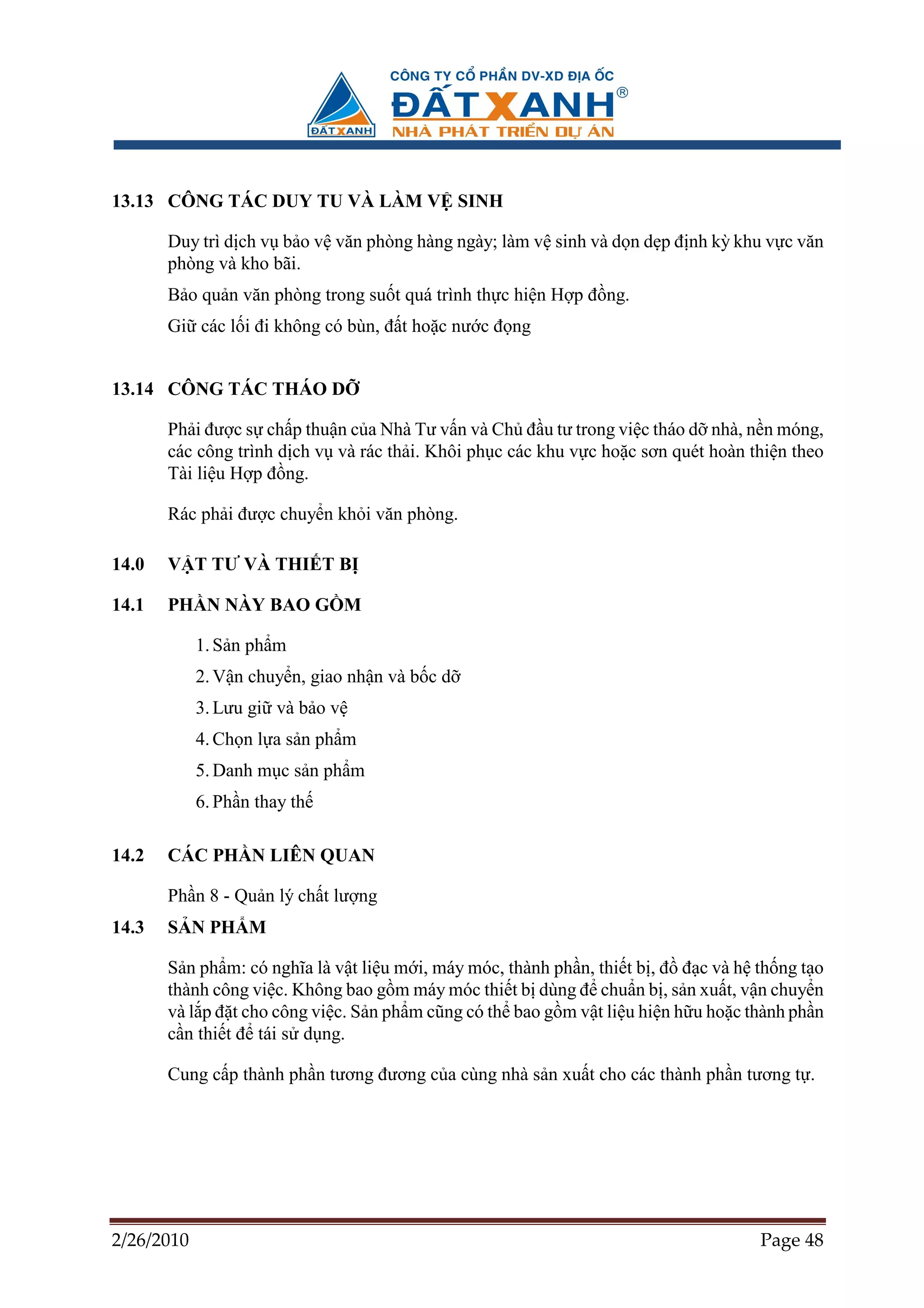 13.13 CÔNG TÁC DUY TU VÀ LÀM V SINH

       Duy trì d ch v b o v văn phòng hàng ngày; làm v sinh và d n d p ñ nh kỳ khu v c văn
       phòng và kho bãi.
       B o qu n văn phòng trong su t quá trình th c hi n H p ñ ng.
       Gi các l i ñi không có bùn, ñ t ho c nư c ñ ng


13.14 CÔNG TÁC THÁO D

       Ph i ñư c s ch p thu n c a Nhà Tư v n và Ch ñ u tư trong vi c tháo d nhà, n n móng,
       các công trình d ch v và rác th i. Khôi ph c các khu v c ho c sơn quét hoàn thi n theo
       Tài li u H p ñ ng.

       Rác ph i ñư c chuy n kh i văn phòng.

14.0   V T TƯ VÀ THI T B

14.1   PH N NÀY BAO G M

            1. S n ph m
            2. V n chuy n, giao nh n và b c d
            3. Lưu gi và b o v
            4. Ch n l a s n ph m
            5. Danh m c s n ph m
            6. Ph n thay th

14.2   CÁC PH N LIÊN QUAN

       Ph n 8 - Qu n lý ch t lư ng
14.3   S N PH M

       S n ph m: có nghĩa là v t li u m i, máy móc, thành ph n, thi t b , ñ ñ c và h th ng t o
       thành công vi c. Không bao g m máy móc thi t b dùng ñ chu n b , s n xu t, v n chuy n
       và l p ñ t cho công vi c. S n ph m cũng có th bao g m v t li u hi n h u ho c thành ph n
       c n thi t ñ tái s d ng.

       Cung c p thành ph n tương ñương c a cùng nhà s n xu t cho các thành ph n tương t .




2/26/2010                                                                            Page 48
 