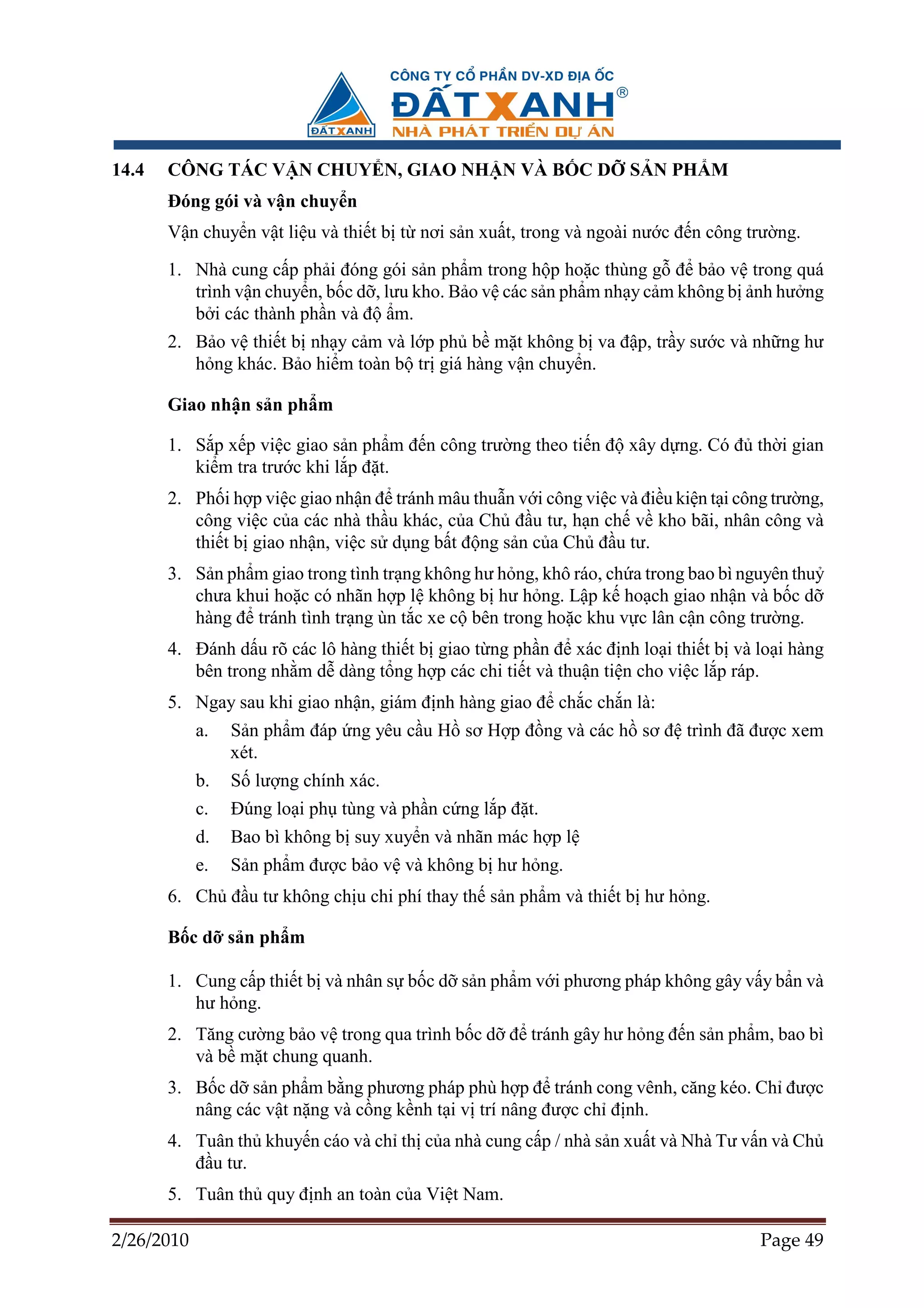 14.4   CÔNG TÁC V N CHUY N, GIAO NH N VÀ B C D                      S N PH M
       ðóng gói và v n chuy n
       V n chuy n v t li u và thi t b t nơi s n xu t, trong và ngoài nư c ñ n công trư ng.

       1. Nhà cung c p ph i ñóng gói s n ph m trong h p ho c thùng g ñ b o v trong quá
          trình v n chuy n, b c d , lưu kho. B o v các s n ph m nh y c m không b nh hư ng
          b i các thành ph n và ñ m.
       2. B o v thi t b nh y c m và l p ph b m t không b va ñ p, tr y sư c và nh ng hư
          h ng khác. B o hi m toàn b tr giá hàng v n chuy n.

       Giao nh n s n ph m

       1. S p x p vi c giao s n ph m ñ n công trư ng theo ti n ñ xây d ng. Có ñ th i gian
          ki m tra trư c khi l p ñ t.
       2. Ph i h p vi c giao nh n ñ tránh mâu thu n v i công vi c và ñi u ki n t i công trư ng,
          công vi c c a các nhà th u khác, c a Ch ñ u tư, h n ch v kho bãi, nhân công và
          thi t b giao nh n, vi c s d ng b t ñ ng s n c a Ch ñ u tư.
       3. S n ph m giao trong tình tr ng không hư h ng, khô ráo, ch a trong bao bì nguyên thu
          chưa khui ho c có nhãn h p l không b hư h ng. L p k ho ch giao nh n và b c d
          hàng ñ tránh tình tr ng ùn t c xe c bên trong ho c khu v c lân c n công trư ng.
       4. ðánh d u rõ các lô hàng thi t b giao t ng ph n ñ xác ñ nh lo i thi t b và lo i hàng
          bên trong nh m d dàng t ng h p các chi ti t và thu n ti n cho vi c l p ráp.
       5. Ngay sau khi giao nh n, giám ñ nh hàng giao ñ ch c ch n là:
            a.   S n ph m ñáp ng yêu c u H sơ H p ñ ng và các h sơ ñ trình ñã ñư c xem
                 xét.
            b.   S lư ng chính xác.
            c.   ðúng lo i ph tùng và ph n c ng l p ñ t.
            d.   Bao bì không b suy xuy n và nhãn mác h p l
            e.   S n ph m ñư c b o v và không b hư h ng.
       6. Ch ñ u tư không ch u chi phí thay th s n ph m và thi t b hư h ng.

       B c d s n ph m

       1. Cung c p thi t b và nhân s b c d s n ph m v i phương pháp không gây v y b n và
          hư h ng.
       2. Tăng cư ng b o v trong qua trình b c d ñ tránh gây hư h ng ñ n s n ph m, bao bì
          và b m t chung quanh.
       3. B c d s n ph m b ng phương pháp phù h p ñ tránh cong vênh, căng kéo. Ch ñư c
          nâng các v t n ng và c ng k nh t i v trí nâng ñư c ch ñ nh.
       4. Tuân th khuy n cáo và ch th c a nhà cung c p / nhà s n xu t và Nhà Tư v n và Ch
          ñ u tư.
       5. Tuân th quy ñ nh an toàn c a Vi t Nam.

2/26/2010                                                                             Page 49
 