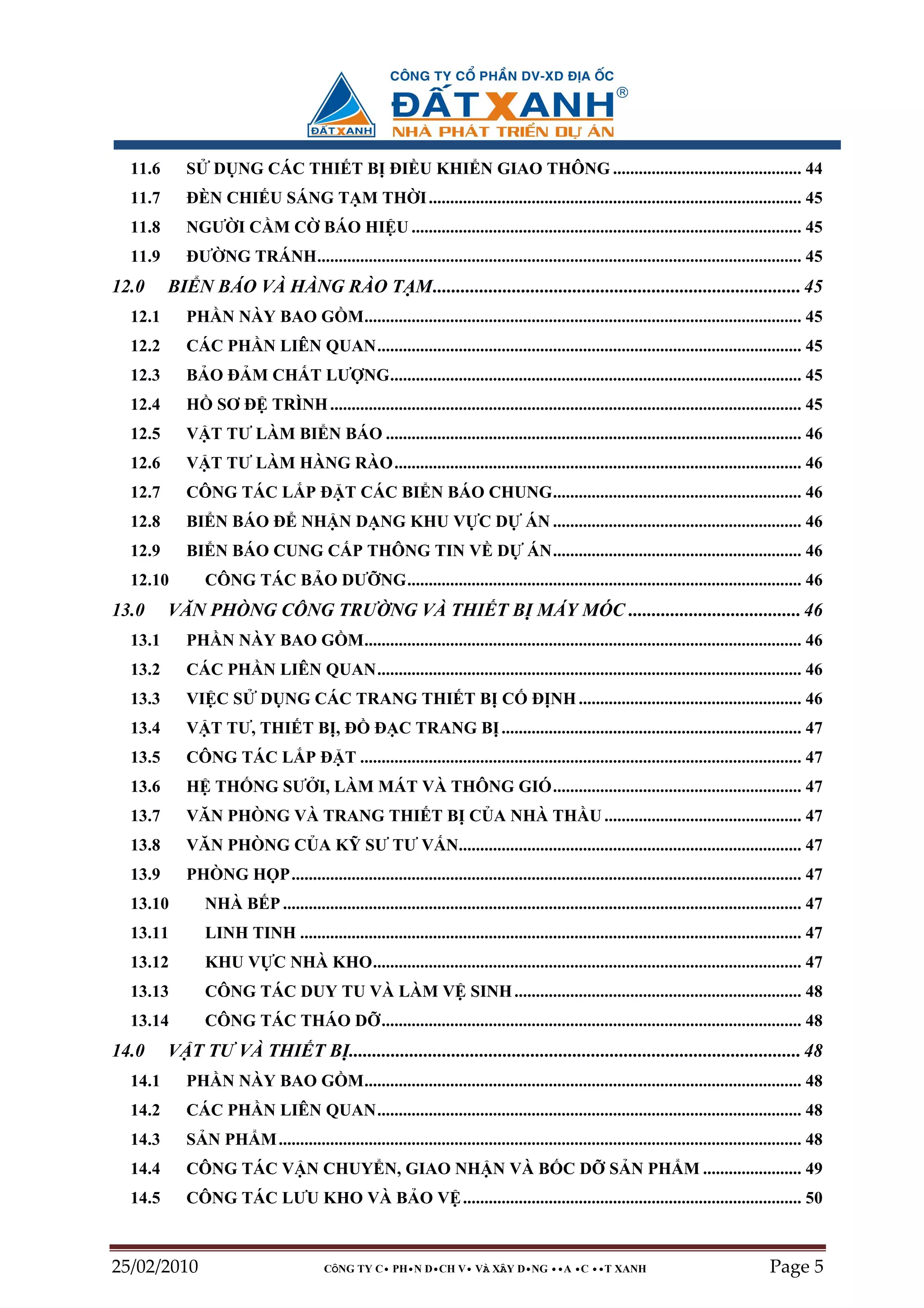 11.6      S    D NG CÁC THI T B ðI U KHI N GIAO THÔNG ............................................ 44
  11.7      ðÈN CHI U SÁNG T M TH I ....................................................................................... 45
  11.8      NGƯ I C M C                  BÁO HI U ........................................................................................... 45
  11.9      ðƯ NG TRÁNH................................................................................................................. 45
12.0     BI N BÁO VÀ HÀNG RÀO T M............................................................................... 45
  12.1      PH N NÀY BAO G M...................................................................................................... 45
  12.2      CÁC PH N LIÊN QUAN................................................................................................... 45
  12.3      B O ð M CH T LƯ NG................................................................................................ 45
  12.4      H     SƠ ð TRÌNH .............................................................................................................. 45
  12.5      V T TƯ LÀM BI N BÁO ................................................................................................. 46
  12.6      V T TƯ LÀM HÀNG RÀO............................................................................................... 46
  12.7      CÔNG TÁC L P ð T CÁC BI N BÁO CHUNG.......................................................... 46
  12.8      BI N BÁO ð NH N D NG KHU V C D                                          ÁN .......................................................... 46
  12.9      BI N BÁO CUNG C P THÔNG TIN V D                                         ÁN.......................................................... 46
  12.10         CÔNG TÁC B O DƯ NG............................................................................................ 46
13.0     VĂN PHÒNG CÔNG TRƯ NG VÀ THI T B MÁY MÓC ..................................... 46
  13.1      PH N NÀY BAO G M...................................................................................................... 46
  13.2      CÁC PH N LIÊN QUAN................................................................................................... 46
  13.3      VI C S         D NG CÁC TRANG THI T B C                                  ð NH .................................................... 46
  13.4      V T TƯ, THI T B , ð                     ð C TRANG B ...................................................................... 47
  13.5      CÔNG TÁC L P ð T ....................................................................................................... 47
  13.6      H TH NG SƯ I, LÀM MÁT VÀ THÔNG GIÓ.......................................................... 47
  13.7      VĂN PHÒNG VÀ TRANG THI T B C A NHÀ TH U .............................................. 47
  13.8      VĂN PHÒNG C A K SƯ TƯ V N................................................................................ 47
  13.9      PHÒNG H P....................................................................................................................... 47
  13.10         NHÀ B P ......................................................................................................................... 47
  13.11         LINH TINH ..................................................................................................................... 47
  13.12         KHU V C NHÀ KHO.................................................................................................... 47
  13.13         CÔNG TÁC DUY TU VÀ LÀM V SINH ................................................................... 48
  13.14         CÔNG TÁC THÁO D .................................................................................................. 48
14.0     V T TƯ VÀ THI T B ................................................................................................. 48
  14.1      PH N NÀY BAO G M...................................................................................................... 48
  14.2      CÁC PH N LIÊN QUAN................................................................................................... 48
  14.3      S N PH M .......................................................................................................................... 48
  14.4      CÔNG TÁC V N CHUY N, GIAO NH N VÀ B C D                                                   S N PH M ....................... 49
  14.5      CÔNG TÁC LƯU KHO VÀ B O V ............................................................................... 50



25/02/2010                               CÔNG TY C• PH•N D•CH V• VÀ XÂY D•NG ••A •C ••T XANH                                            Page 5
 