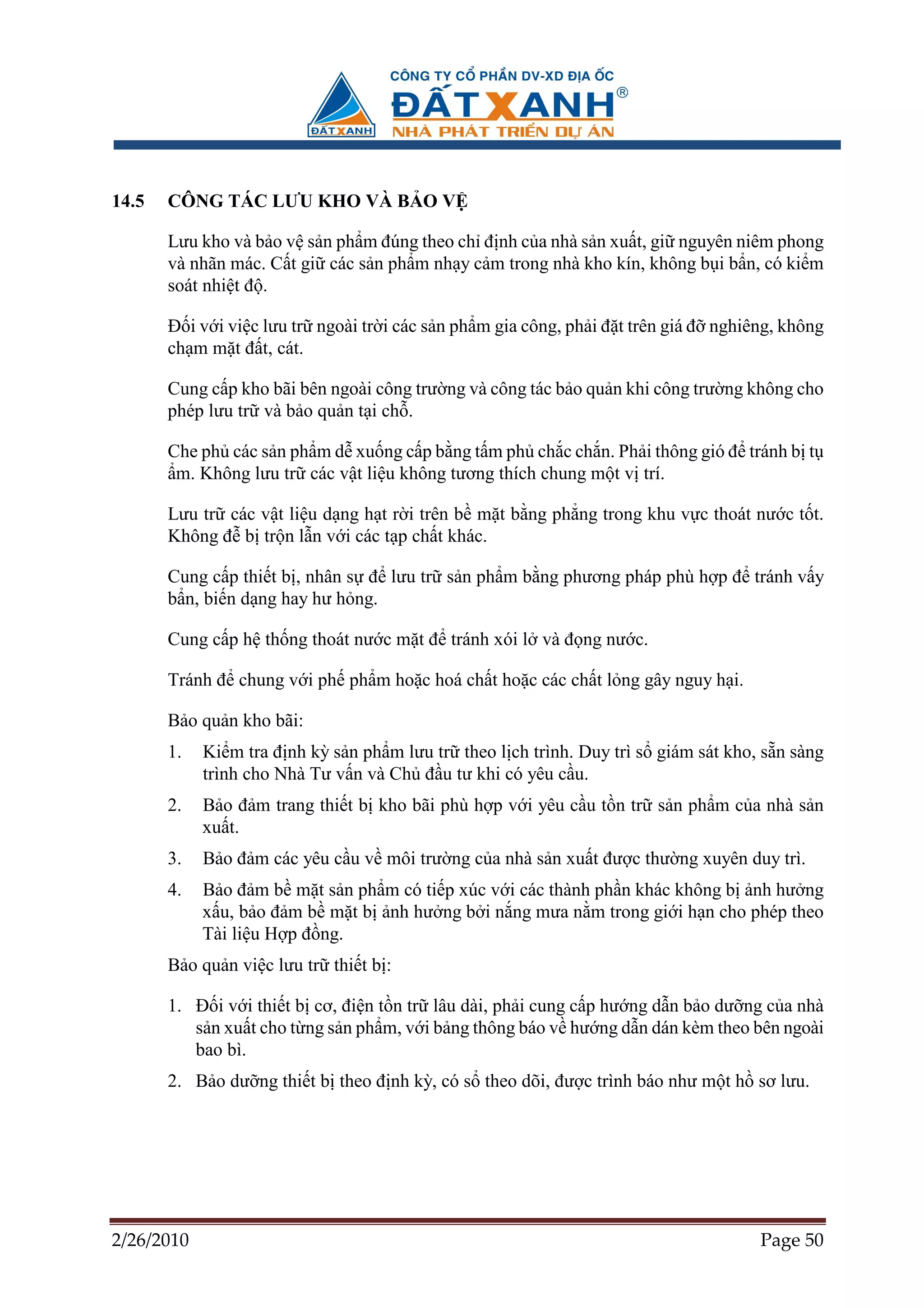 14.5   CÔNG TÁC LƯU KHO VÀ B O V

       Lưu kho và b o v s n ph m ñúng theo ch ñ nh c a nhà s n xu t, gi nguyên niêm phong
       và nhãn mác. C t gi các s n ph m nh y c m trong nhà kho kín, không b i b n, có ki m
       soát nhi t ñ .

       ð i v i vi c lưu tr ngoài tr i các s n ph m gia công, ph i ñ t trên giá ñ nghiêng, không
       ch m m t ñ t, cát.

       Cung c p kho bãi bên ngoài công trư ng và công tác b o qu n khi công trư ng không cho
       phép lưu tr và b o qu n t i ch .

       Che ph các s n ph m d xu ng c p b ng t m ph ch c ch n. Ph i thông gió ñ tránh b t
        m. Không lưu tr các v t li u không tương thích chung m t v trí.

       Lưu tr các v t li u d ng h t r i trên b m t b ng ph ng trong khu v c thoát nư c t t.
       Không ñ b tr n l n v i các t p ch t khác.

       Cung c p thi t b , nhân s ñ lưu tr s n ph m b ng phương pháp phù h p ñ tránh v y
       b n, bi n d ng hay hư h ng.

       Cung c p h th ng thoát nư c m t ñ tránh xói l và ñ ng nư c.

       Tránh ñ chung v i ph ph m ho c hoá ch t ho c các ch t l ng gây nguy h i.

       B o qu n kho bãi:
       1.   Ki m tra ñ nh kỳ s n ph m lưu tr theo l ch trình. Duy trì s giám sát kho, s n sàng
            trình cho Nhà Tư v n và Ch ñ u tư khi có yêu c u.
       2.   B o ñ m trang thi t b kho bãi phù h p v i yêu c u t n tr s n ph m c a nhà s n
            xu t.
       3.   B o ñ m các yêu c u v môi trư ng c a nhà s n xu t ñư c thư ng xuyên duy trì.
       4.   B o ñ m b m t s n ph m có ti p xúc v i các thành ph n khác không b nh hư ng
            x u, b o ñ m b m t b nh hư ng b i n ng mưa n m trong gi i h n cho phép theo
            Tài li u H p ñ ng.
       B o qu n vi c lưu tr thi t b :

       1. ð i v i thi t b cơ, ñi n t n tr lâu dài, ph i cung c p hư ng d n b o dư ng c a nhà
          s n xu t cho t ng s n ph m, v i b ng thông báo v hư ng d n dán kèm theo bên ngoài
          bao bì.
       2. B o dư ng thi t b theo ñ nh kỳ, có s theo dõi, ñư c trình báo như m t h sơ lưu.




2/26/2010                                                                             Page 50
 