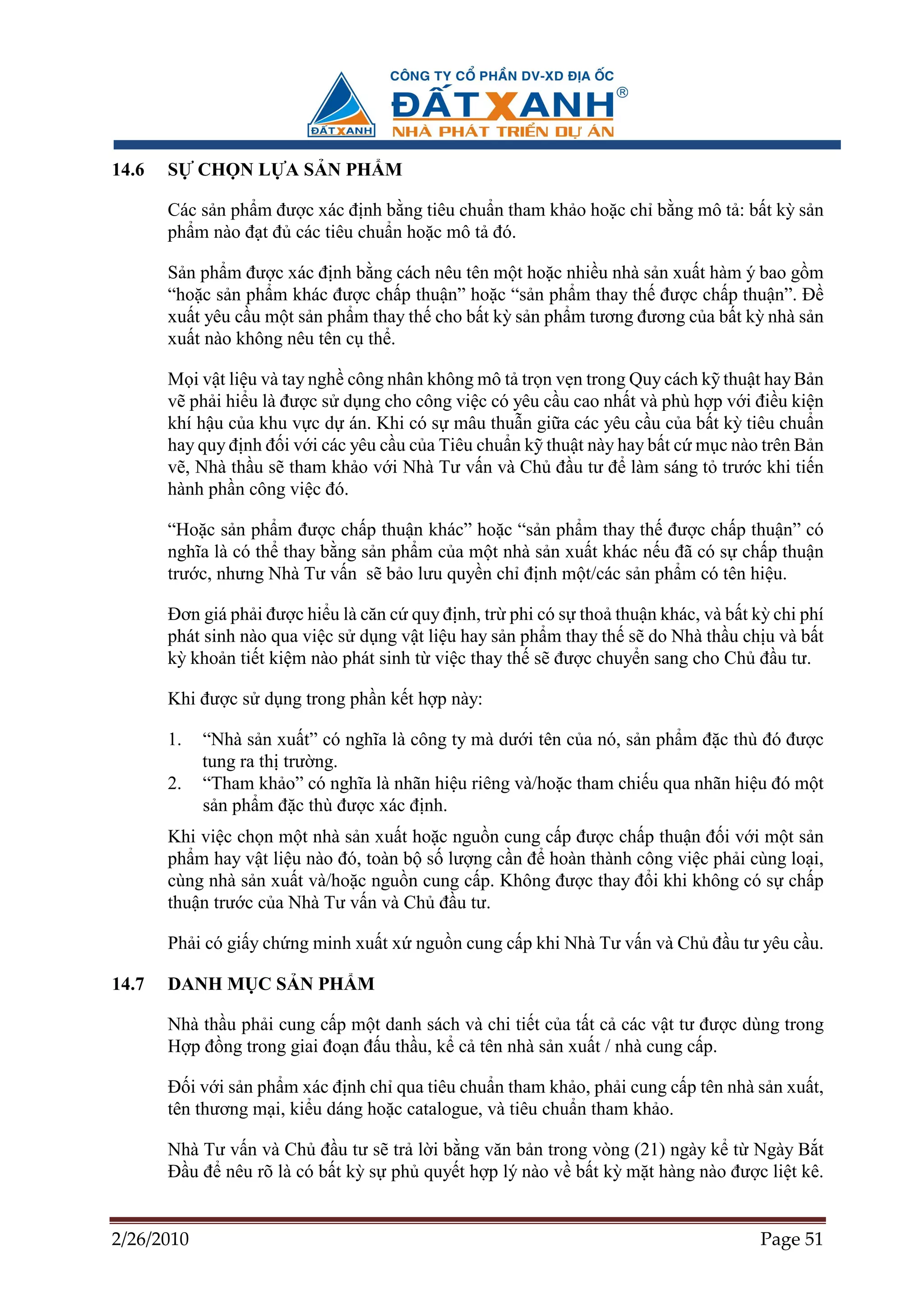 14.6   S    CH N L A S N PH M

       Các s n ph m ñư c xác ñ nh b ng tiêu chu n tham kh o ho c ch b ng mô t : b t kỳ s n
       ph m nào ñ t ñ các tiêu chu n ho c mô t ñó.

       S n ph m ñư c xác ñ nh b ng cách nêu tên m t ho c nhi u nhà s n xu t hàm ý bao g m
       “ho c s n ph m khác ñư c ch p thu n” ho c “s n ph m thay th ñư c ch p thu n”. ð
       xu t yêu c u m t s n ph m thay th cho b t kỳ s n ph m tương ñương c a b t kỳ nhà s n
       xu t nào không nêu tên c th .

       M i v t li u và tay ngh công nhân không mô t tr n v n trong Quy cách k thu t hay B     n
       v ph i hi u là ñư c s d ng cho công vi c có yêu c u cao nh t và phù h p v i ñi u ki    n
       khí h u c a khu v c d án. Khi có s mâu thu n gi a các yêu c u c a b t kỳ tiêu chu      n
       hay quy ñ nh ñ i v i các yêu c u c a Tiêu chu n k thu t này hay b t c m c nào trên B   n
       v , Nhà th u s tham kh o v i Nhà Tư v n và Ch ñ u tư ñ làm sáng t trư c khi ti         n
       hành ph n công vi c ñó.

       “Ho c s n ph m ñư c ch p thu n khác” ho c “s n ph m thay th ñư c ch p thu n” có
       nghĩa là có th thay b ng s n ph m c a m t nhà s n xu t khác n u ñã có s ch p thu n
       trư c, nhưng Nhà Tư v n s b o lưu quy n ch ñ nh m t/các s n ph m có tên hi u.

       ðơn giá ph i ñư c hi u là căn c quy ñ nh, tr phi có s tho thu n khác, và b t kỳ chi phí
       phát sinh nào qua vi c s d ng v t li u hay s n ph m thay th s do Nhà th u ch u và b t
       kỳ kho n ti t ki m nào phát sinh t vi c thay th s ñư c chuy n sang cho Ch ñ u tư.

       Khi ñư c s d ng trong ph n k t h p này:

       1.   “Nhà s n xu t” có nghĩa là công ty mà dư i tên c a nó, s n ph m ñ c thù ñó ñư c
            tung ra th trư ng.
       2.   “Tham kh o” có nghĩa là nhãn hi u riêng và/ho c tham chi u qua nhãn hi u ñó m t
            s n ph m ñ c thù ñư c xác ñ nh.
       Khi vi c ch n m t nhà s n xu t ho c ngu n cung c p ñư c ch p thu n ñ i v i m t s n
       ph m hay v t li u nào ñó, toàn b s lư ng c n ñ hoàn thành công vi c ph i cùng lo i,
       cùng nhà s n xu t và/ho c ngu n cung c p. Không ñư c thay ñ i khi không có s ch p
       thu n trư c c a Nhà Tư v n và Ch ñ u tư.

       Ph i có gi y ch ng minh xu t x ngu n cung c p khi Nhà Tư v n và Ch ñ u tư yêu c u.

14.7   DANH M C S N PH M

       Nhà th u ph i cung c p m t danh sách và chi ti t c a t t c các v t tư ñư c dùng trong
       H p ñ ng trong giai ño n ñ u th u, k c tên nhà s n xu t / nhà cung c p.

       ð i v i s n ph m xác ñ nh ch qua tiêu chu n tham kh o, ph i cung c p tên nhà s n xu t,
       tên thương m i, ki u dáng ho c catalogue, và tiêu chu n tham kh o.

       Nhà Tư v n và Ch ñ u tư s tr l i b ng văn b n trong vòng (21) ngày k t Ngày B t
       ð u ñ nêu rõ là có b t kỳ s ph quy t h p lý nào v b t kỳ m t hàng nào ñư c li t kê.


2/26/2010                                                                            Page 51
 