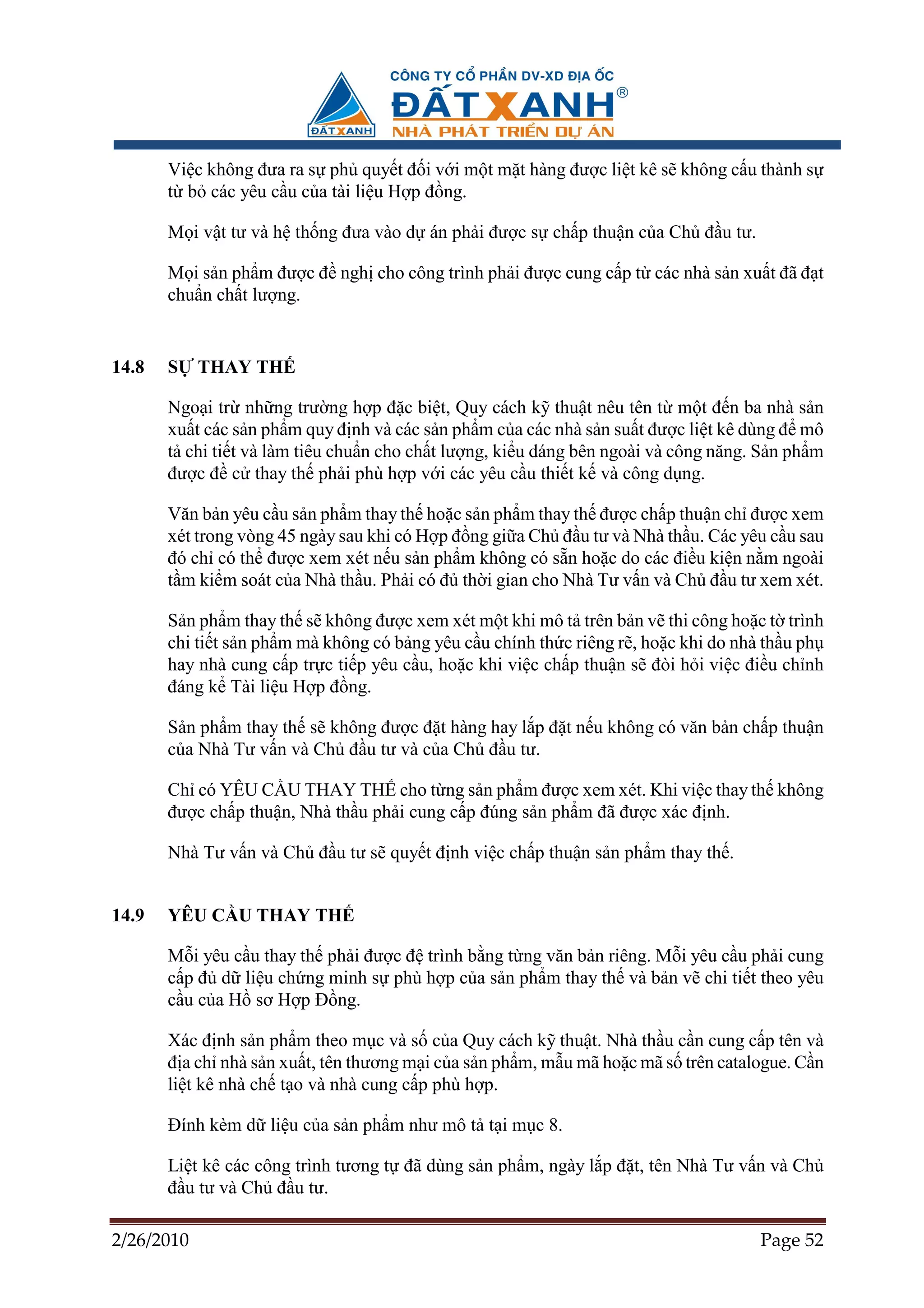 Vi c không ñưa ra s ph quy t ñ i v i m t m t hàng ñư c li t kê s không c u thành s
       t b các yêu c u c a tài li u H p ñ ng.

       M i v t tư và h th ng ñưa vào d án ph i ñư c s ch p thu n c a Ch ñ u tư.

       M i s n ph m ñư c ñ ngh cho công trình ph i ñư c cung c p t các nhà s n xu t ñã ñ t
       chu n ch t lư ng.


14.8   S    THAY TH

       Ngo i tr nh ng trư ng h p ñ c bi t, Quy cách k thu t nêu tên t m t ñ n ba nhà s n
       xu t các s n ph m quy ñ nh và các s n ph m c a các nhà s n su t ñư c li t kê dùng ñ mô
       t chi ti t và làm tiêu chu n cho ch t lư ng, ki u dáng bên ngoài và công năng. S n ph m
       ñư c ñ c thay th ph i phù h p v i các yêu c u thi t k và công d ng.

       Văn b n yêu c u s n ph m thay th ho c s n ph m thay th ñư c ch p thu n ch ñư c xem
       xét trong vòng 45 ngày sau khi có H p ñ ng gi a Ch ñ u tư và Nhà th u. Các yêu c u sau
       ñó ch có th ñư c xem xét n u s n ph m không có s n ho c do các ñi u ki n n m ngoài
       t m ki m soát c a Nhà th u. Ph i có ñ th i gian cho Nhà Tư v n và Ch ñ u tư xem xét.

       S n ph m thay th s không ñư c xem xét m t khi mô t trên b n v thi công ho c t trình
       chi ti t s n ph m mà không có b ng yêu c u chính th c riêng r , ho c khi do nhà th u ph
       hay nhà cung c p tr c ti p yêu c u, ho c khi vi c ch p thu n s ñòi h i vi c ñi u ch nh
       ñáng k Tài li u H p ñ ng.

       S n ph m thay th s không ñư c ñ t hàng hay l p ñ t n u không có văn b n ch p thu n
       c a Nhà Tư v n và Ch ñ u tư và c a Ch ñ u tư.

       Ch có YÊU C U THAY TH cho t ng s n ph m ñư c xem xét. Khi vi c thay th không
       ñư c ch p thu n, Nhà th u ph i cung c p ñúng s n ph m ñã ñư c xác ñ nh.

       Nhà Tư v n và Ch ñ u tư s quy t ñ nh vi c ch p thu n s n ph m thay th .


14.9   YÊU C U THAY TH

       M i yêu c u thay th ph i ñư c ñ trình b ng t ng văn b n riêng. M i yêu c u ph i cung
       c p ñ d li u ch ng minh s phù h p c a s n ph m thay th và b n v chi ti t theo yêu
       c u c a H sơ H p ð ng.

       Xác ñ nh s n ph m theo m c và s c a Quy cách k thu t. Nhà th u c n cung c p tên và
       ñ a ch nhà s n xu t, tên thương m i c a s n ph m, m u mã ho c mã s trên catalogue. C n
       li t kê nhà ch t o và nhà cung c p phù h p.

       ðính kèm d li u c a s n ph m như mô t t i m c 8.

       Li t kê các công trình tương t ñã dùng s n ph m, ngày l p ñ t, tên Nhà Tư v n và Ch
       ñ u tư và Ch ñ u tư.

2/26/2010                                                                            Page 52
 