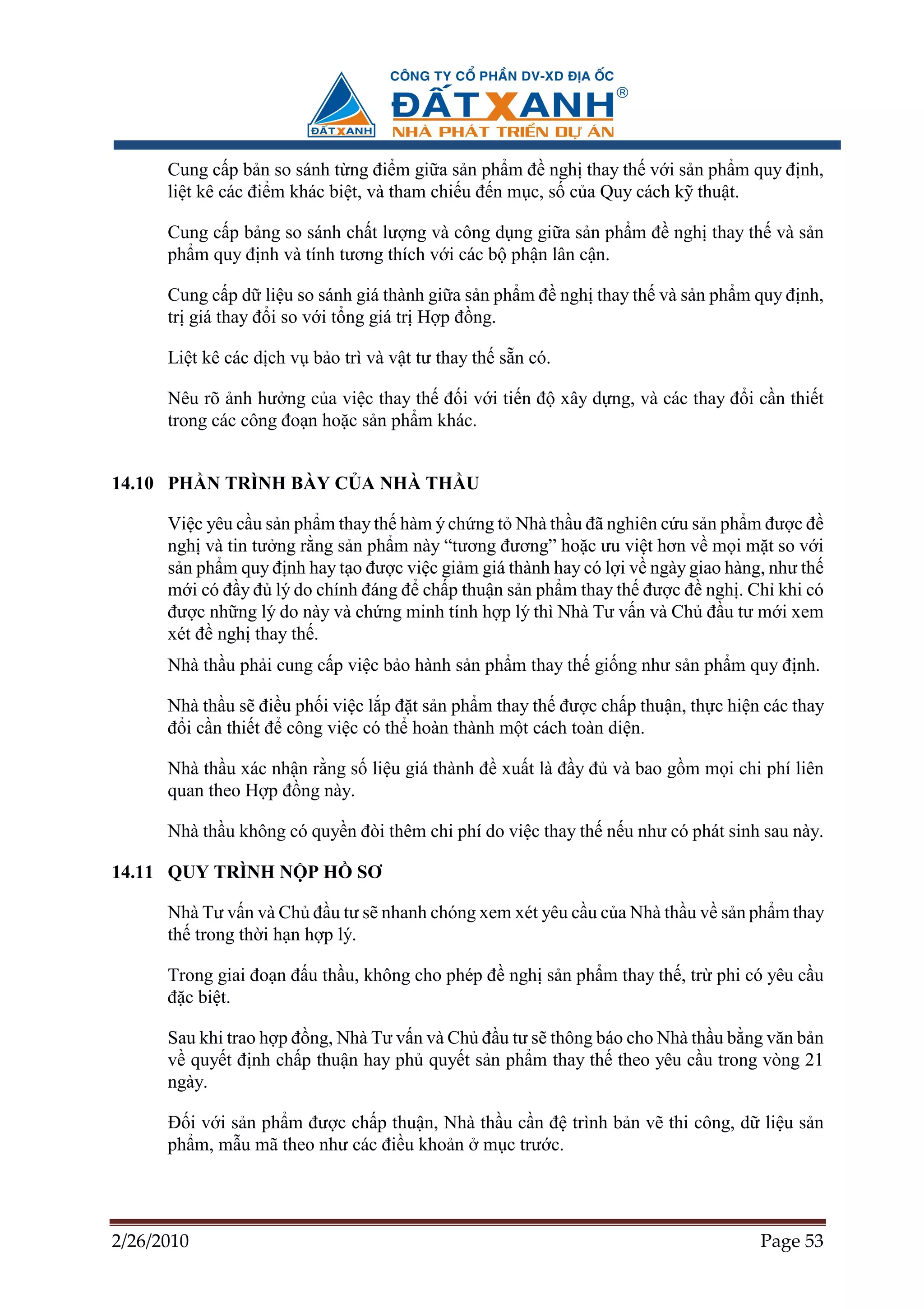 Cung c p b n so sánh t ng ñi m gi a s n ph m ñ ngh thay th v i s n ph m quy ñ nh,
      li t kê các ñi m khác bi t, và tham chi u ñ n m c, s c a Quy cách k thu t.

      Cung c p b ng so sánh ch t lư ng và công d ng gi a s n ph m ñ ngh thay th và s n
      ph m quy ñ nh và tính tương thích v i các b ph n lân c n.

      Cung c p d li u so sánh giá thành gi a s n ph m ñ ngh thay th và s n ph m quy ñ nh,
      tr giá thay ñ i so v i t ng giá tr H p ñ ng.

      Li t kê các d ch v b o trì và v t tư thay th s n có.

      Nêu rõ nh hư ng c a vi c thay th ñ i v i ti n ñ xây d ng, và các thay ñ i c n thi t
      trong các công ño n ho c s n ph m khác.


14.10 PH N TRÌNH BÀY C A NHÀ TH U

      Vi c yêu c u s n ph m thay th hàm ý ch ng t Nhà th u ñã nghiên c u s n ph m ñư c ñ
      ngh và tin tư ng r ng s n ph m này “tương ñương” ho c ưu vi t hơn v m i m t so v i
      s n ph m quy ñ nh hay t o ñư c vi c gi m giá thành hay có l i v ngày giao hàng, như th
      m i có ñ y ñ lý do chính ñáng ñ ch p thu n s n ph m thay th ñư c ñ ngh . Ch khi có
      ñư c nh ng lý do này và ch ng minh tính h p lý thì Nhà Tư v n và Ch ñ u tư m i xem
      xét ñ ngh thay th .
      Nhà th u ph i cung c p vi c b o hành s n ph m thay th gi ng như s n ph m quy ñ nh.

      Nhà th u s ñi u ph i vi c l p ñ t s n ph m thay th ñư c ch p thu n, th c hi n các thay
      ñ i c n thi t ñ công vi c có th hoàn thành m t cách toàn di n.

      Nhà th u xác nh n r ng s li u giá thành ñ xu t là ñ y ñ và bao g m m i chi phí liên
      quan theo H p ñ ng này.

      Nhà th u không có quy n ñòi thêm chi phí do vi c thay th n u như có phát sinh sau này.

14.11 QUY TRÌNH N P H          SƠ

      Nhà Tư v n và Ch ñ u tư s nhanh chóng xem xét yêu c u c a Nhà th u v s n ph m thay
      th trong th i h n h p lý.

      Trong giai ño n ñ u th u, không cho phép ñ ngh s n ph m thay th , tr phi có yêu c u
      ñ c bi t.

      Sau khi trao h p ñ ng, Nhà Tư v n và Ch ñ u tư s thông báo cho Nhà th u b ng văn b n
      v quy t ñ nh ch p thu n hay ph quy t s n ph m thay th theo yêu c u trong vòng 21
      ngày.

      ð i v i s n ph m ñư c ch p thu n, Nhà th u c n ñ trình b n v thi công, d li u s n
      ph m, m u mã theo như các ñi u kho n m c trư c.




2/26/2010                                                                          Page 53
 