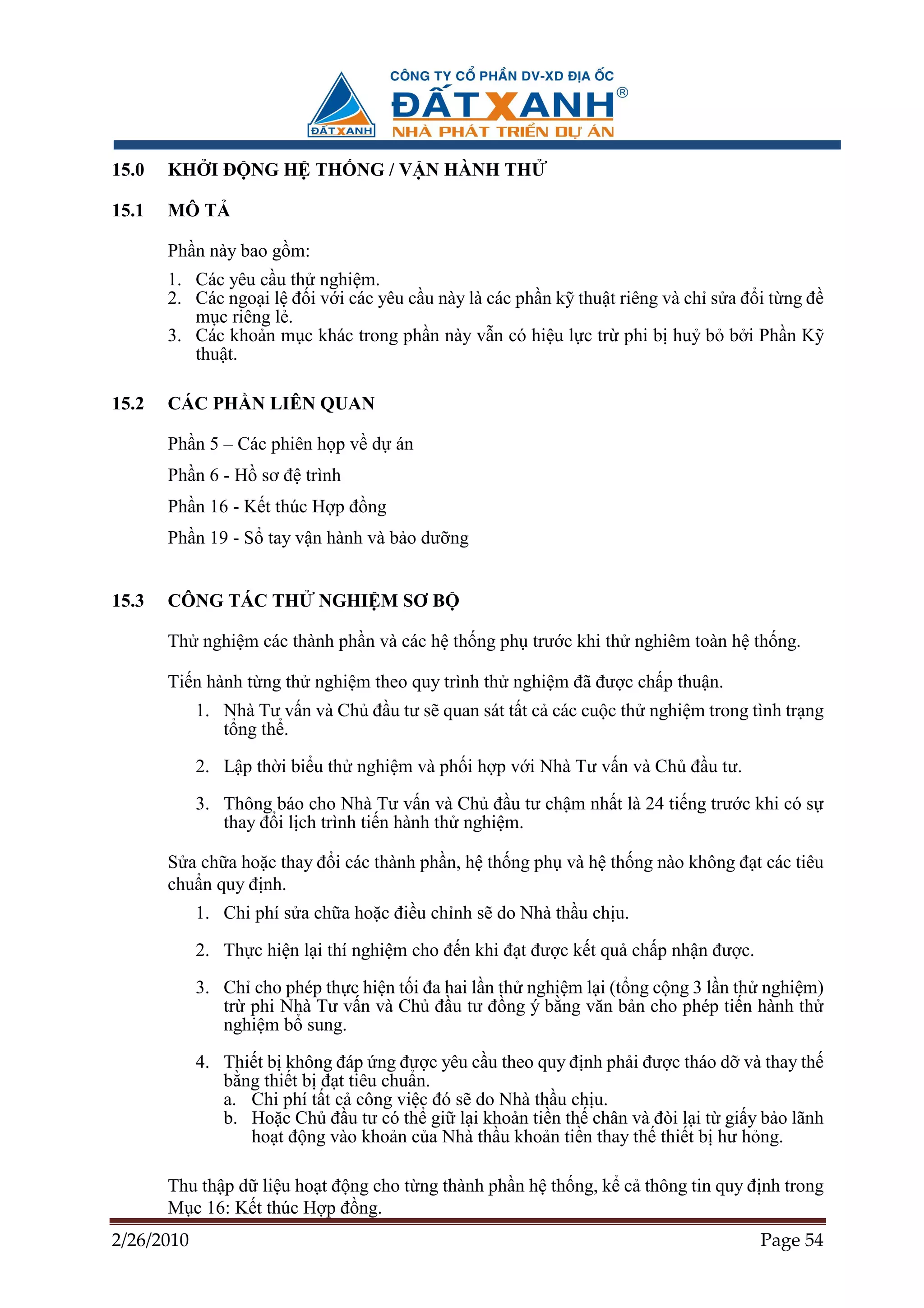 15.0   KH I ð NG H TH NG / V N HÀNH TH

15.1   MÔ T

       Ph n này bao g m:
       1. Các yêu c u th nghi m.
       2. Các ngo i l ñ i v i các yêu c u này là các ph n k thu t riêng và ch s a ñ i t ng ñ
          m c riêng l .
       3. Các kho n m c khác trong ph n này v n có hi u l c tr phi b hu b b i Ph n K
          thu t.

15.2   CÁC PH N LIÊN QUAN

       Ph n 5 – Các phiên h p v d án
       Ph n 6 - H sơ ñ trình
       Ph n 16 - K t thúc H p ñ ng
       Ph n 19 - S tay v n hành và b o dư ng


15.3   CÔNG TÁC TH         NGHI M SƠ B

       Th nghi m các thành ph n và các h th ng ph trư c khi th nghiêm toàn h th ng.

       Ti n hành t ng th nghi m theo quy trình th nghi m ñã ñư c ch p thu n.
            1. Nhà Tư v n và Ch ñ u tư s quan sát t t c các cu c th nghi m trong tình tr ng
               t ng th .

            2. L p th i bi u th nghi m và ph i h p v i Nhà Tư v n và Ch ñ u tư.

            3. Thông báo cho Nhà Tư v n và Ch ñ u tư ch m nh t là 24 ti ng trư c khi có s
               thay ñ i l ch trình ti n hành th nghi m.

       S a ch a ho c thay ñ i các thành ph n, h th ng ph và h th ng nào không ñ t các tiêu
       chu n quy ñ nh.
            1. Chi phí s a ch a ho c ñi u ch nh s do Nhà th u ch u.

            2. Th c hi n l i thí nghi m cho ñ n khi ñ t ñư c k t qu ch p nh n ñư c.

            3. Ch cho phép th c hi n t i ña hai l n th nghi m l i (t ng c ng 3 l n th nghi m)
               tr phi Nhà Tư v n và Ch ñ u tư ñ ng ý b ng văn b n cho phép ti n hành th
               nghi m b sung.

            4. Thi t b không ñáp ng ñư c yêu c u theo quy ñ nh ph i ñư c tháo d và thay th
               b ng thi t b ñ t tiêu chu n.
               a. Chi phí t t c công vi c ñó s do Nhà th u ch u.
               b. Ho c Ch ñ u tư có th gi l i kho n ti n th chân và ñòi l i t gi y b o lãnh
                  ho t ñ ng vào kho n c a Nhà th u kho n ti n thay th thi t b hư h ng.

       Thu th p d li u ho t ñ ng cho t ng thành ph n h th ng, k c thông tin quy ñ nh trong
       M c 16: K t thúc H p ñ ng.
2/26/2010                                                                             Page 54
 