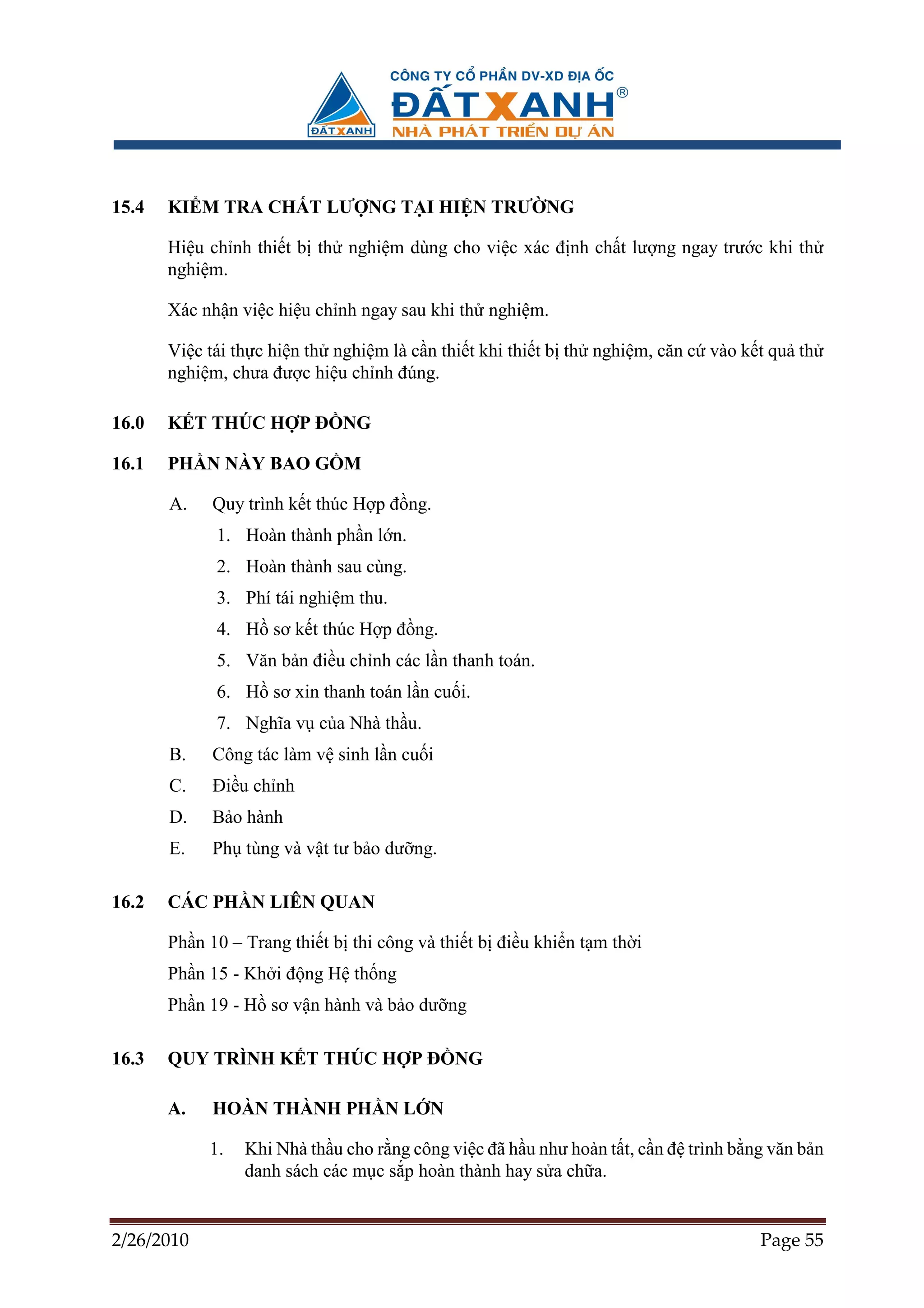 15.4   KI M TRA CH T LƯ NG T I HI N TRƯ NG

       Hi u ch nh thi t b th nghi m dùng cho vi c xác ñ nh ch t lư ng ngay trư c khi th
       nghi m.

       Xác nh n vi c hi u ch nh ngay sau khi th nghi m.

       Vi c tái th c hi n th nghi m là c n thi t khi thi t b th nghi m, căn c vào k t qu th
       nghi m, chưa ñư c hi u ch nh ñúng.

16.0   K T THÚC H P ð NG

16.1   PH N NÀY BAO G M

       A.   Quy trình k t thúc H p ñ ng.
             1. Hoàn thành ph n l n.
             2. Hoàn thành sau cùng.
             3. Phí tái nghi m thu.
             4. H sơ k t thúc H p ñ ng.
             5. Văn b n ñi u ch nh các l n thanh toán.
             6. H sơ xin thanh toán l n cu i.
             7. Nghĩa v c a Nhà th u.
       B.   Công tác làm v sinh l n cu i
       C.   ði u ch nh
       D.   B o hành
       E.   Ph tùng và v t tư b o dư ng.

16.2   CÁC PH N LIÊN QUAN

       Ph n 10 – Trang thi t b thi công và thi t b ñi u khi n t m th i
       Ph n 15 - Kh i ñ ng H th ng
       Ph n 19 - H sơ v n hành và b o dư ng

16.3   QUY TRÌNH K T THÚC H P ð NG

       A.   HOÀN THÀNH PH N L N

            1.   Khi Nhà th u cho r ng công vi c ñã h u như hoàn t t, c n ñ trình b ng văn b n
                 danh sách các m c s p hoàn thành hay s a ch a.


2/26/2010                                                                            Page 55
 