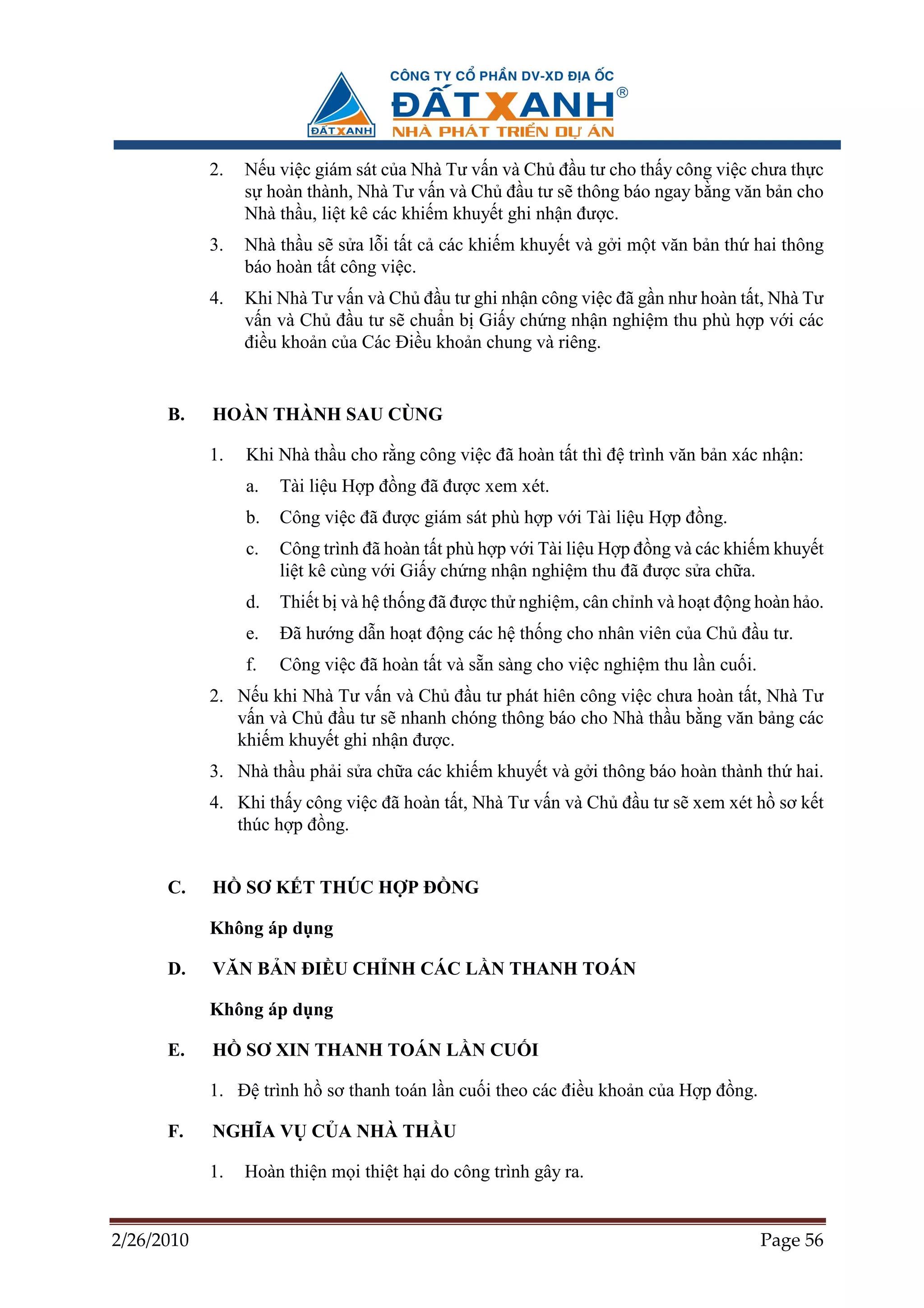 2.   N u vi c giám sát c a Nhà Tư v n và Ch ñ u tư cho th y công vi c chưa th c
                 s hoàn thành, Nhà Tư v n và Ch ñ u tư s thông báo ngay b ng văn b n cho
                 Nhà th u, li t kê các khi m khuy t ghi nh n ñư c.
            3.   Nhà th u s s a l i t t c các khi m khuy t và g i m t văn b n th hai thông
                 báo hoàn t t công vi c.
            4.   Khi Nhà Tư v n và Ch ñ u tư ghi nh n công vi c ñã g n như hoàn t t, Nhà Tư
                 v n và Ch ñ u tư s chu n b Gi y ch ng nh n nghi m thu phù h p v i các
                 ñi u kho n c a Các ði u kho n chung và riêng.


      B.    HOÀN THÀNH SAU CÙNG

            1.   Khi Nhà th u cho r ng công vi c ñã hoàn t t thì ñ trình văn b n xác nh n:
                 a.   Tài li u H p ñ ng ñã ñư c xem xét.
                 b.   Công vi c ñã ñư c giám sát phù h p v i Tài li u H p ñ ng.
                 c.   Công trình ñã hoàn t t phù h p v i Tài li u H p ñ ng và các khi m khuy t
                      li t kê cùng v i Gi y ch ng nh n nghi m thu ñã ñư c s a ch a.
                 d.   Thi t b và h th ng ñã ñư c th nghi m, cân ch nh và ho t ñ ng hoàn h o.
                 e.   ðã hư ng d n ho t ñ ng các h th ng cho nhân viên c a Ch ñ u tư.
                 f.   Công vi c ñã hoàn t t và s n sàng cho vi c nghi m thu l n cu i.
            2. N u khi Nhà Tư v n và Ch ñ u tư phát hiên công vi c chưa hoàn t t, Nhà Tư
               v n và Ch ñ u tư s nhanh chóng thông báo cho Nhà th u b ng văn b ng các
               khi m khuy t ghi nh n ñư c.
            3. Nhà th u ph i s a ch a các khi m khuy t và g i thông báo hoàn thành th hai.
            4. Khi th y công vi c ñã hoàn t t, Nhà Tư v n và Ch ñ u tư s xem xét h sơ k t
               thúc h p ñ ng.


      C.    H    SƠ K T THÚC H P ð NG

            Không áp d ng

      D.    VĂN B N ðI U CH NH CÁC L N THANH TOÁN

            Không áp d ng

      E.    H    SƠ XIN THANH TOÁN L N CU I

            1. ð trình h sơ thanh toán l n cu i theo các ñi u kho n c a H p ñ ng.

      F.    NGHĨA V C A NHÀ TH U

            1.   Hoàn thi n m i thi t h i do công trình gây ra.


2/26/2010                                                                               Page 56
 