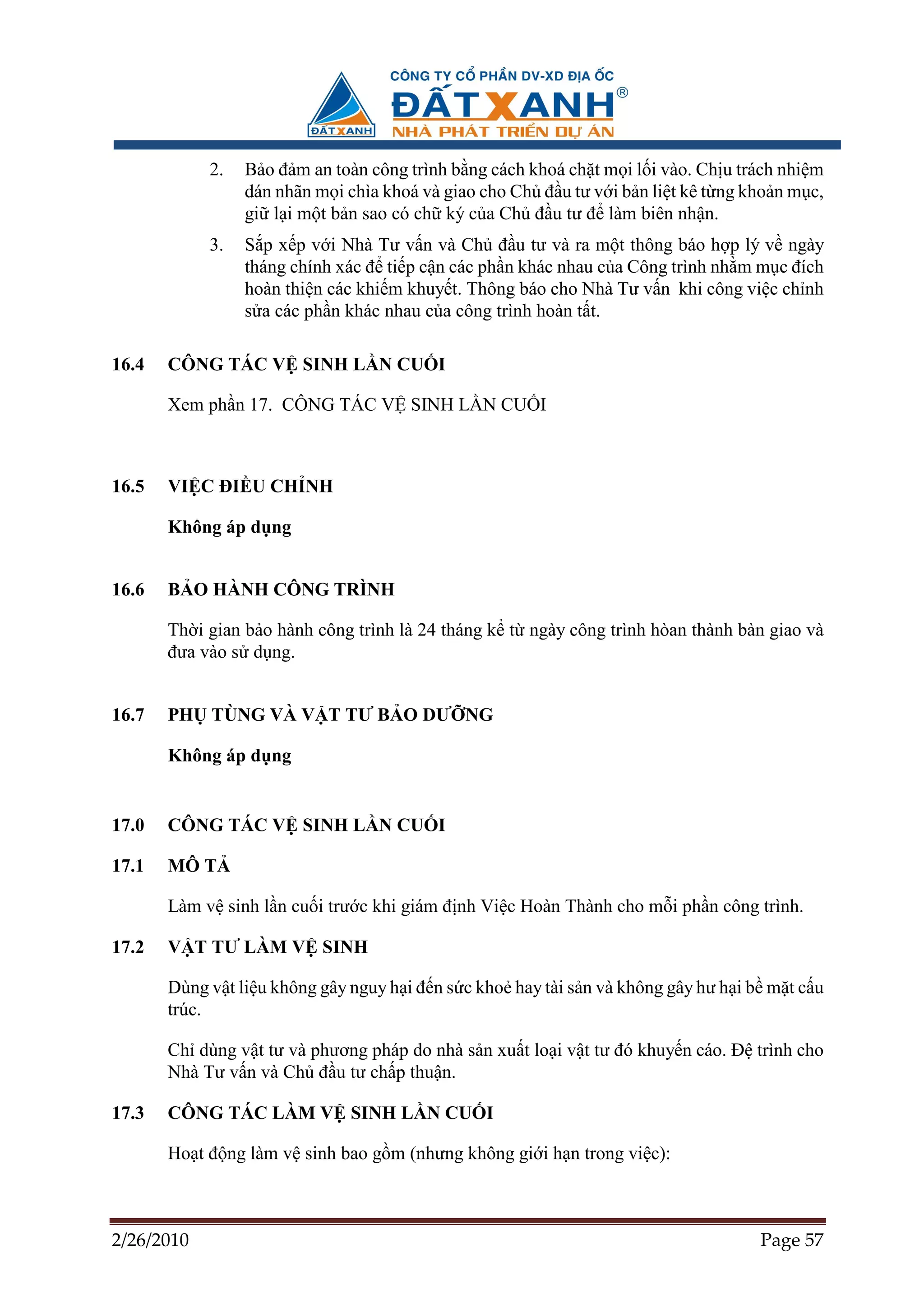 2.   B o ñ m an toàn công trình b ng cách khoá ch t m i l i vào. Ch u trách nhi m
                 dán nhãn m i chìa khoá và giao cho Ch ñ u tư v i b n li t kê t ng kho n m c,
                 gi l i m t b n sao có ch ký c a Ch ñ u tư ñ làm biên nh n.
            3.   S p x p v i Nhà Tư v n và Ch ñ u tư và ra m t thông báo h p lý v ngày
                 tháng chính xác ñ ti p c n các ph n khác nhau c a Công trình nh m m c ñích
                 hoàn thi n các khi m khuy t. Thông báo cho Nhà Tư v n khi công vi c ch nh
                 s a các ph n khác nhau c a công trình hoàn t t.

16.4   CÔNG TÁC V SINH L N CU I

       Xem ph n 17. CÔNG TÁC V SINH L N CU I



16.5   VI C ðI U CH NH

       Không áp d ng


16.6   B O HÀNH CÔNG TRÌNH

       Th i gian b o hành công trình là 24 tháng k t ngày công trình hòan thành bàn giao và
       ñưa vào s d ng.


16.7   PH TÙNG VÀ V T TƯ B O DƯ NG

       Không áp d ng


17.0   CÔNG TÁC V SINH L N CU I

17.1   MÔ T

       Làm v sinh l n cu i trư c khi giám ñ nh Vi c Hoàn Thành cho m i ph n công trình.

17.2   V T TƯ LÀM V SINH

       Dùng v t li u không gây nguy h i ñ n s c kho hay tài s n và không gây hư h i b m t c u
       trúc.

       Ch dùng v t tư và phương pháp do nhà s n xu t lo i v t tư ñó khuy n cáo. ð trình cho
       Nhà Tư v n và Ch ñ u tư ch p thu n.

17.3   CÔNG TÁC LÀM V SINH L N CU I

       Ho t ñ ng làm v sinh bao g m (nhưng không gi i h n trong vi c):



2/26/2010                                                                           Page 57
 