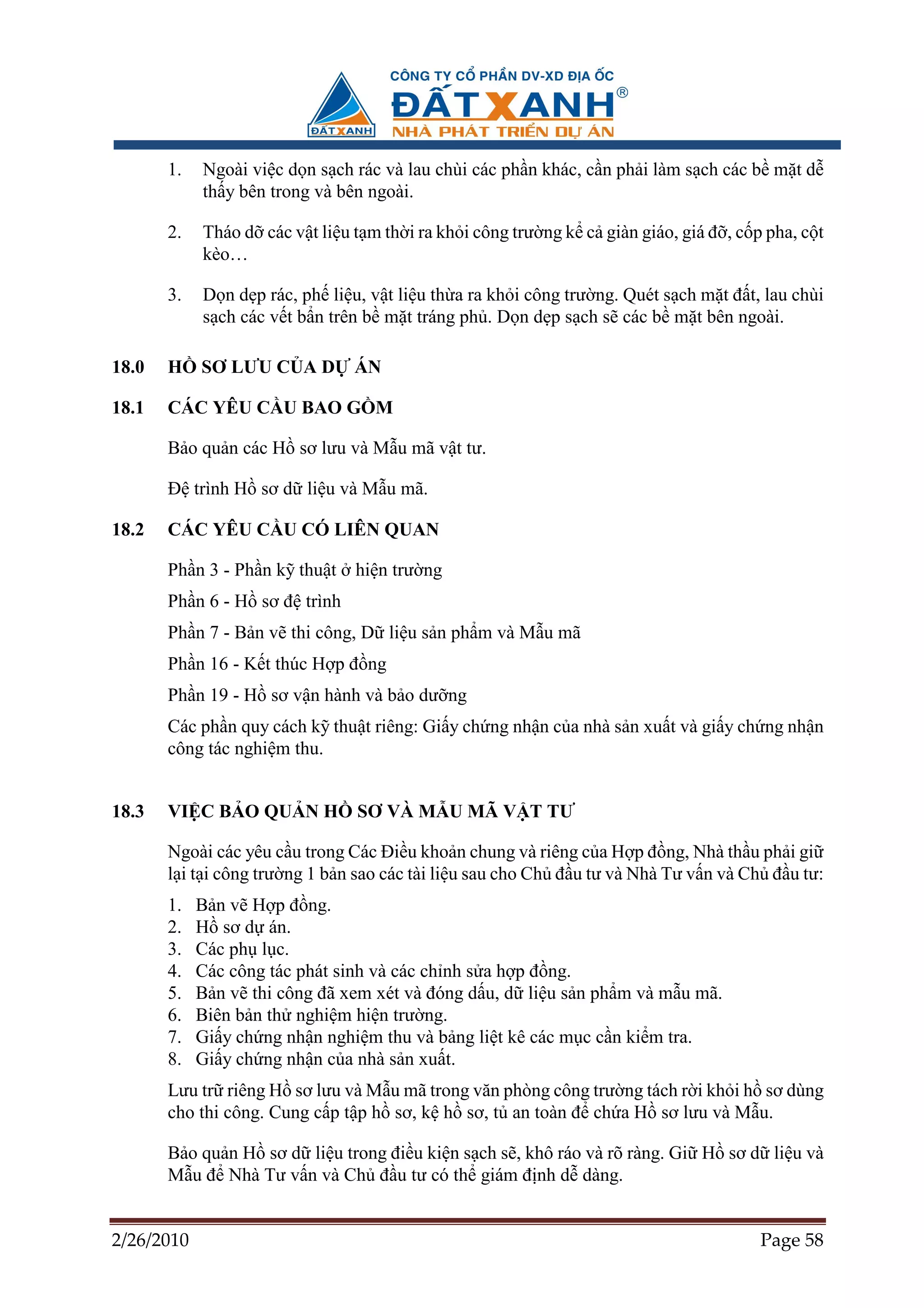 1.   Ngoài vi c d n s ch rác và lau chùi các ph n khác, c n ph i làm s ch các b m t d
            th y bên trong và bên ngoài.

       2.   Tháo d các v t li u t m th i ra kh i công trư ng k c giàn giáo, giá ñ , c p pha, c t
            kèo…

       3.   D n d p rác, ph li u, v t li u th a ra kh i công trư ng. Quét s ch m t ñ t, lau chùi
            s ch các v t b n trên b m t tráng ph . D n d p s ch s các b m t bên ngoài.

18.0   H    SƠ LƯU C A D        ÁN

18.1   CÁC YÊU C U BAO G M

       B o qu n các H sơ lưu và M u mã v t tư.

       ð trình H sơ d li u và M u mã.

18.2   CÁC YÊU C U CÓ LIÊN QUAN

       Ph n 3 - Ph n k thu t    hi n trư ng
       Ph n 6 - H sơ ñ trình
       Ph n 7 - B n v thi công, D li u s n ph m và M u mã
       Ph n 16 - K t thúc H p ñ ng
       Ph n 19 - H sơ v n hành và b o dư ng
       Các ph n quy cách k thu t riêng: Gi y ch ng nh n c a nhà s n xu t và gi y ch ng nh n
       công tác nghi m thu.


18.3   VI C B O QU N H          SƠ VÀ M U MÃ V T TƯ

       Ngoài các yêu c u trong Các ði u kho n chung và riêng c a H p ñ ng, Nhà th u ph i gi
       l i t i công trư ng 1 b n sao các tài li u sau cho Ch ñ u tư và Nhà Tư v n và Ch ñ u tư:
       1.   B n v H p ñ ng.
       2.   H sơ d án.
       3.   Các ph l c.
       4.   Các công tác phát sinh và các ch nh s a h p ñ ng.
       5.   B n v thi công ñã xem xét và ñóng d u, d li u s n ph m và m u mã.
       6.   Biên b n th nghi m hi n trư ng.
       7.   Gi y ch ng nh n nghi m thu và b ng li t kê các m c c n ki m tra.
       8.   Gi y ch ng nh n c a nhà s n xu t.
       Lưu tr riêng H sơ lưu và M u mã trong văn phòng công trư ng tách r i kh i h sơ dùng
       cho thi công. Cung c p t p h sơ, k h sơ, t an toàn ñ ch a H sơ lưu và M u.

       B o qu n H sơ d li u trong ñi u ki n s ch s , khô ráo và rõ ràng. Gi H sơ d li u và
       M u ñ Nhà Tư v n và Ch ñ u tư có th giám ñ nh d dàng.


2/26/2010                                                                              Page 58
 