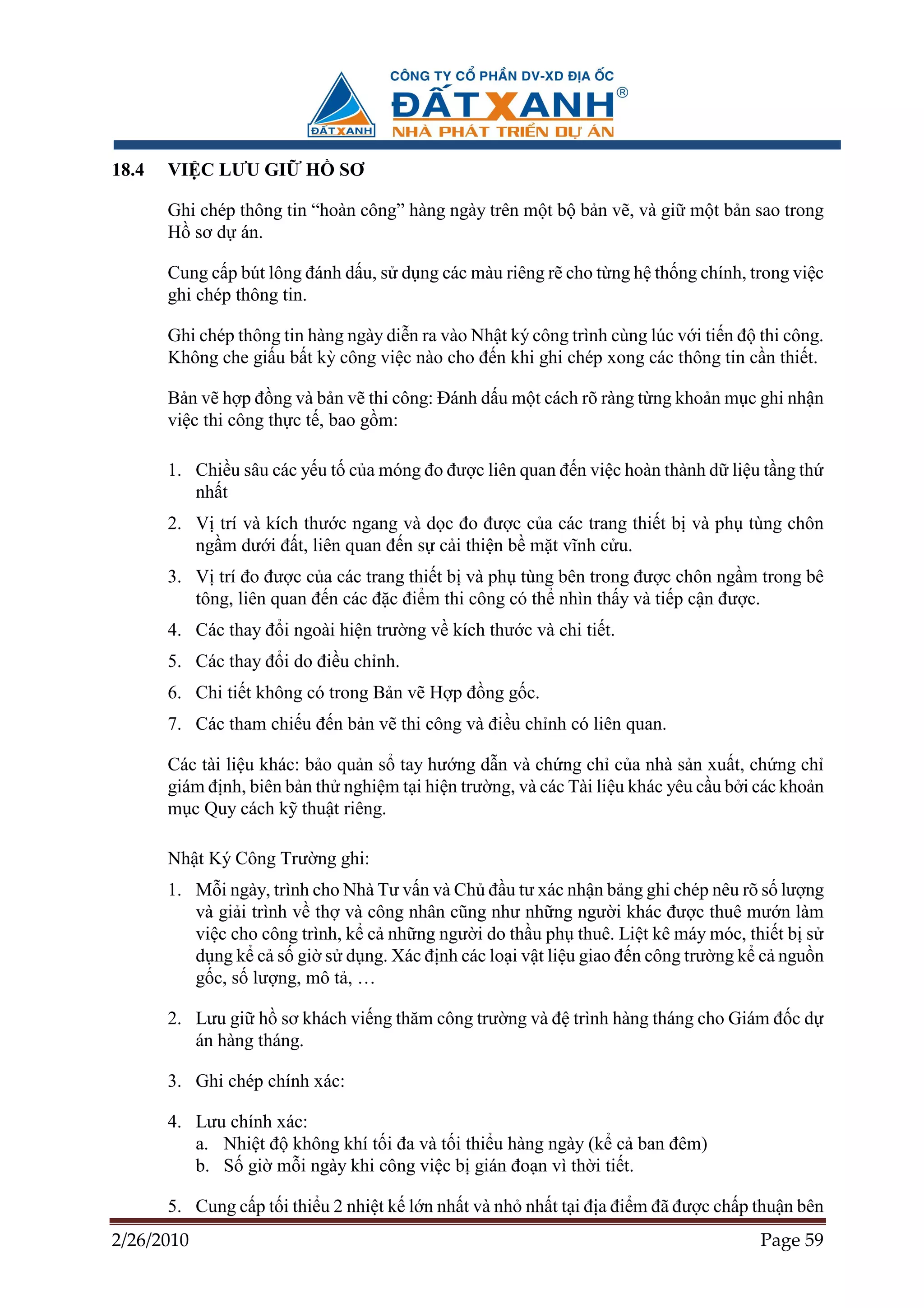 18.4   VI C LƯU GI       H    SƠ

       Ghi chép thông tin “hoàn công” hàng ngày trên m t b b n v , và gi m t b n sao trong
       H sơ d án.

       Cung c p bút lông ñánh d u, s d ng các màu riêng r cho t ng h th ng chính, trong vi c
       ghi chép thông tin.

       Ghi chép thông tin hàng ngày di n ra vào Nh t ký công trình cùng lúc v i ti n ñ thi công.
       Không che gi u b t kỳ công vi c nào cho ñ n khi ghi chép xong các thông tin c n thi t.

       B n v h p ñ ng và b n v thi công: ðánh d u m t cách rõ ràng t ng kho n m c ghi nh n
       vi c thi công th c t , bao g m:

       1. Chi u sâu các y u t c a móng ño ñư c liên quan ñ n vi c hoàn thành d li u t ng th
          nh t
       2. V trí và kích thư c ngang và d c ño ñư c c a các trang thi t b và ph tùng chôn
          ng m dư i ñ t, liên quan ñ n s c i thi n b m t vĩnh c u.
       3. V trí ño ñư c c a các trang thi t b và ph tùng bên trong ñư c chôn ng m trong bê
          tông, liên quan ñ n các ñ c ñi m thi công có th nhìn th y và ti p c n ñư c.
       4. Các thay ñ i ngoài hi n trư ng v kích thư c và chi ti t.
       5. Các thay ñ i do ñi u ch nh.
       6. Chi ti t không có trong B n v H p ñ ng g c.
       7. Các tham chi u ñ n b n v thi công và ñi u ch nh có liên quan.

       Các tài li u khác: b o qu n s tay hư ng d n và ch ng ch c a nhà s n xu t, ch ng ch
       giám ñ nh, biên b n th nghi m t i hi n trư ng, và các Tài li u khác yêu c u b i các kho n
       m c Quy cách k thu t riêng.

       Nh t Ký Công Trư ng ghi:
       1. M i ngày, trình cho Nhà Tư v n và Ch ñ u tư xác nh n b ng ghi chép nêu rõ s    lư ng
          và gi i trình v th và công nhân cũng như nh ng ngư i khác ñư c thuê mư         n làm
          vi c cho công trình, k c nh ng ngư i do th u ph thuê. Li t kê máy móc, thi     tb s
          d ng k c s gi s d ng. Xác ñ nh các lo i v t li u giao ñ n công trư ng k c      ngu n
          g c, s lư ng, mô t , …

       2. Lưu gi h sơ khách vi ng thăm công trư ng và ñ trình hàng tháng cho Giám ñ c d
          án hàng tháng.

       3. Ghi chép chính xác:

       4. Lưu chính xác:
          a. Nhi t ñ không khí t i ña và t i thi u hàng ngày (k c ban ñêm)
          b. S gi m i ngày khi công vi c b gián ño n vì th i ti t.

       5. Cung c p t i thi u 2 nhi t k l n nh t và nh nh t t i ñ a ñi m ñã ñư c ch p thu n bên
2/26/2010                                                                              Page 59
 