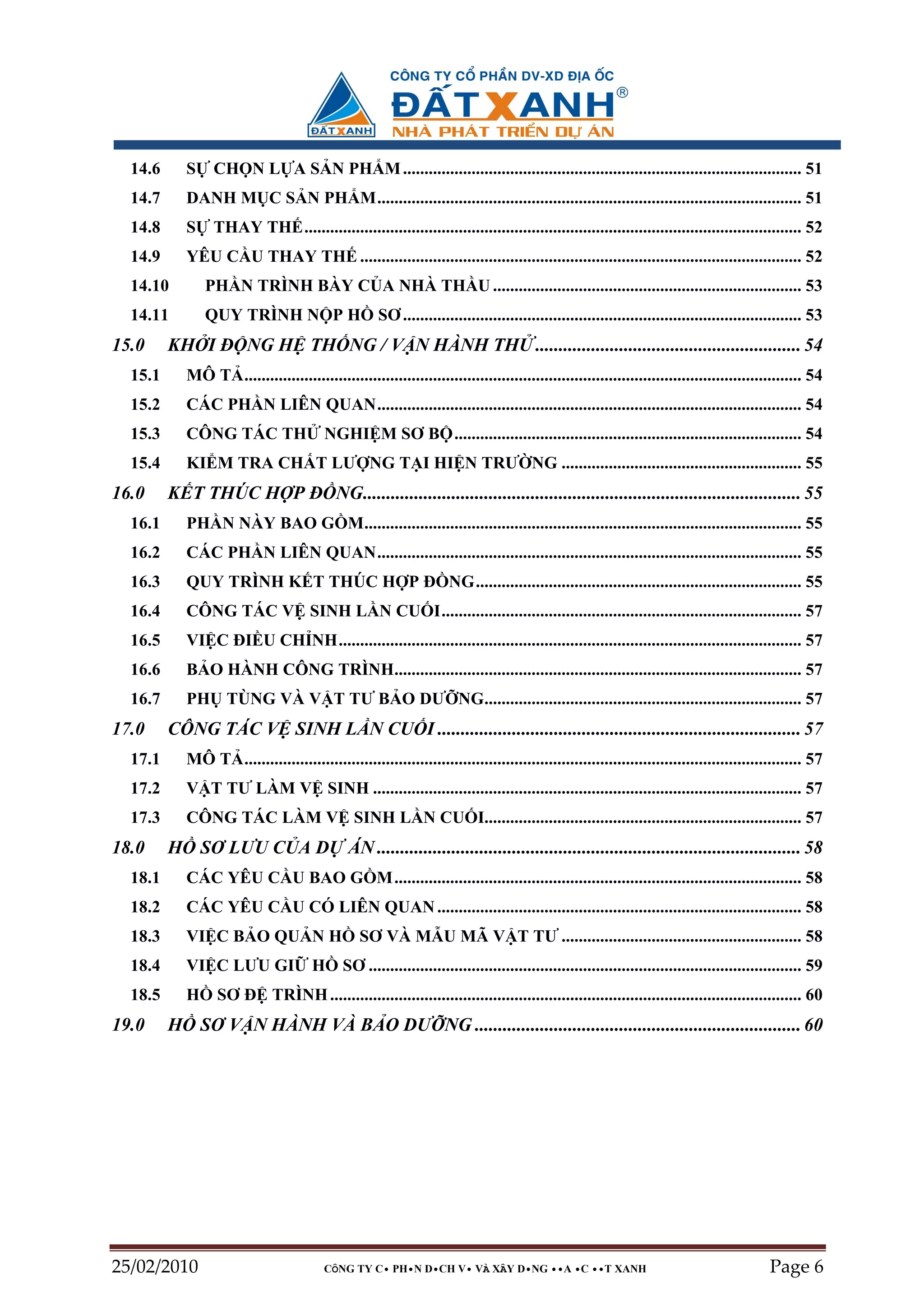 14.6      S    CH N L A S N PH M ............................................................................................. 51
  14.7      DANH M C S N PH M................................................................................................... 51
  14.8      S    THAY TH .................................................................................................................... 52
  14.9      YÊU C U THAY TH ....................................................................................................... 52
  14.10         PH N TRÌNH BÀY C A NHÀ TH U ........................................................................ 53
  14.11         QUY TRÌNH N P H                      SƠ ............................................................................................. 53
15.0     KH I ð NG H TH NG / V N HÀNH TH ......................................................... 54
  15.1      MÔ T .................................................................................................................................. 54
  15.2      CÁC PH N LIÊN QUAN................................................................................................... 54
  15.3      CÔNG TÁC TH                  NGHI M SƠ B ................................................................................. 54
  15.4      KI M TRA CH T LƯ NG T I HI N TRƯ NG ........................................................ 55
16.0     K T THÚC H P ð NG.............................................................................................. 55
  16.1      PH N NÀY BAO G M...................................................................................................... 55
  16.2      CÁC PH N LIÊN QUAN................................................................................................... 55
  16.3      QUY TRÌNH K T THÚC H P ð NG............................................................................ 55
  16.4      CÔNG TÁC V SINH L N CU I.................................................................................... 57
  16.5      VI C ðI U CH NH............................................................................................................ 57
  16.6      B O HÀNH CÔNG TRÌNH............................................................................................... 57
  16.7      PH TÙNG VÀ V T TƯ B O DƯ NG.......................................................................... 57
17.0     CÔNG TÁC V SINH L N CU I .............................................................................. 57
  17.1      MÔ T .................................................................................................................................. 57
  17.2      V T TƯ LÀM V SINH .................................................................................................... 57
  17.3      CÔNG TÁC LÀM V SINH L N CU I.......................................................................... 57
18.0     H SƠ LƯU C A D                        ÁN ........................................................................................... 58
  18.1      CÁC YÊU C U BAO G M ............................................................................................... 58
  18.2      CÁC YÊU C U CÓ LIÊN QUAN ..................................................................................... 58
  18.3      VI C B O QU N H                      SƠ VÀ M U MÃ V T TƯ ........................................................ 58
  18.4      VI C LƯU GI                H     SƠ ..................................................................................................... 59
  18.5      H     SƠ ð TRÌNH .............................................................................................................. 60
19.0     H SƠ V N HÀNH VÀ B O DƯ NG ...................................................................... 60




25/02/2010                               CÔNG TY C• PH•N D•CH V• VÀ XÂY D•NG ••A •C ••T XANH                                                Page 6
 