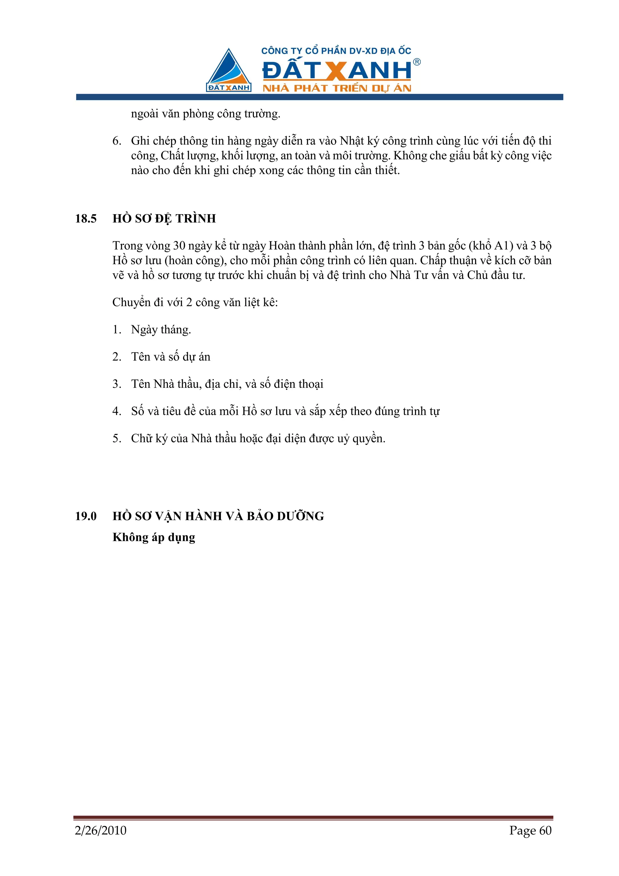 ngoài văn phòng công trư ng.

       6. Ghi chép thông tin hàng ngày di n ra vào Nh t ký công trình cùng lúc v i ti n ñ thi
          công, Ch t lư ng, kh i lư ng, an toàn và môi trư ng. Không che gi u b t kỳ công vi c
          nào cho ñ n khi ghi chép xong các thông tin c n thi t.


18.5   H    SƠ ð TRÌNH

       Trong vòng 30 ngày k t ngày Hoàn thành ph n l n, ñ trình 3 b n g c (kh A1) và 3 b
       H sơ lưu (hoàn công), cho m i ph n công trình có liên quan. Ch p thu n v kích c b n
       v và h sơ tương t trư c khi chu n b và ñ trình cho Nhà Tư v n và Ch ñ u tư.

       Chuy n ñi v i 2 công văn li t kê:

       1. Ngày tháng.

       2. Tên và s d án

       3. Tên Nhà th u, ñ a ch , và s ñi n tho i

       4. S và tiêu ñ c a m i H sơ lưu và s p x p theo ñúng trình t

       5. Ch ký c a Nhà th u ho c ñ i di n ñư c u quy n.




19.0   H    SƠ V N HÀNH VÀ B O DƯ NG
       Không áp d ng




2/26/2010                                                                            Page 60
 