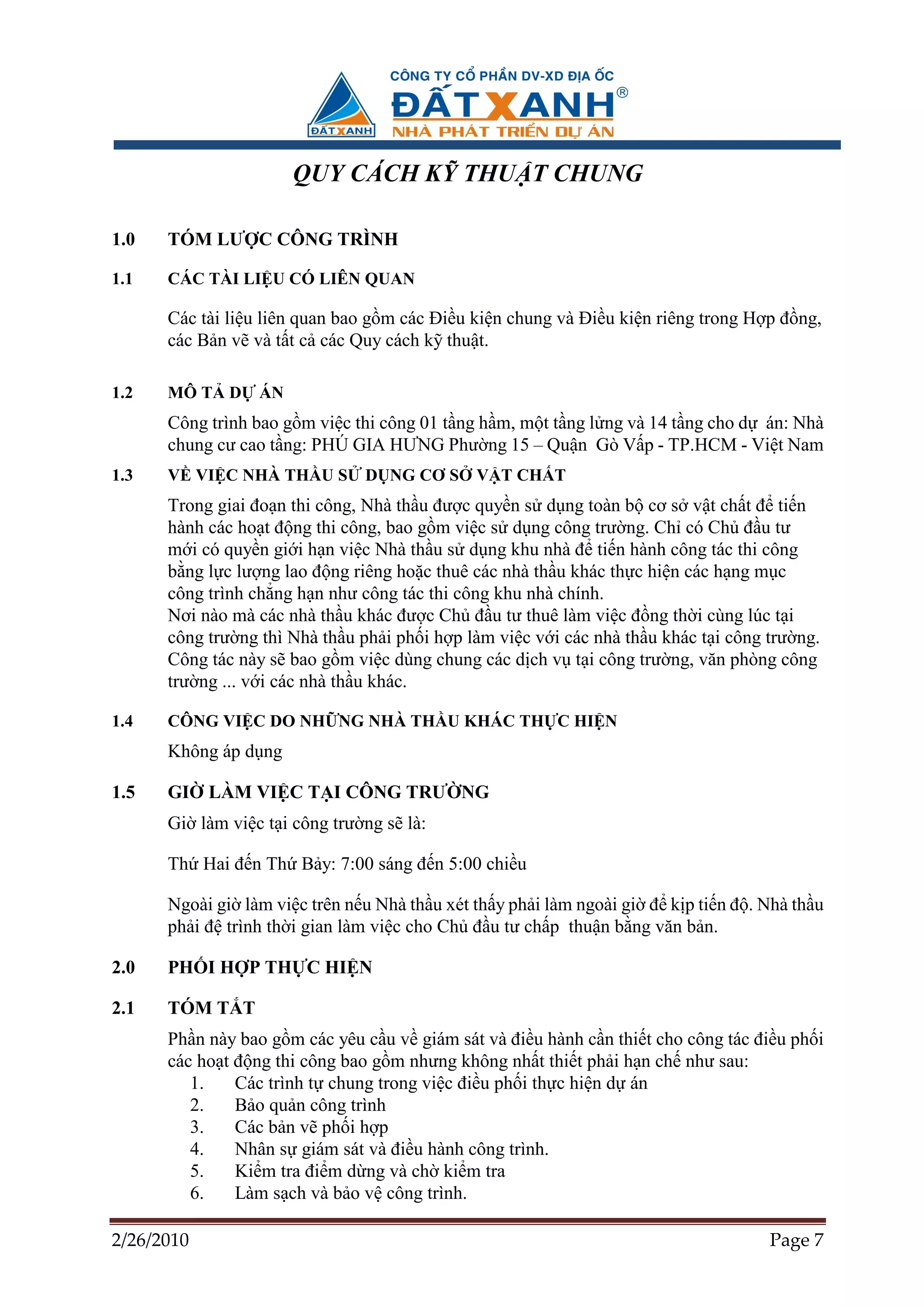QUY CÁCH K THU T CHUNG

1.0   TÓM LƯ C CÔNG TRÌNH

1.1   CÁC TÀI LI U CÓ LIÊN QUAN

      Các tài li u liên quan bao g m các ði u ki n chung và ði u ki n riêng trong H p ñ ng,
      các B n v và t t c các Quy cách k thu t.

1.2   MÔ T D      ÁN
      Công trình bao g m vi c thi công 01 t ng h m, m t t ng l ng và 14 t ng cho d án: Nhà
      chung cư cao t ng: PHÚ GIA HƯNG Phư ng 15 – Qu n Gò V p - TP.HCM - Vi t Nam
1.3   V VI C NHÀ TH U S         D NG CƠ S     V T CH T
      Trong giai ño n thi công, Nhà th u ñư c quy n s d ng toàn b cơ s v t ch t ñ ti n
      hành các ho t ñ ng thi công, bao g m vi c s d ng công trư ng. Ch có Ch ñ u tư
      m i có quy n gi i h n vi c Nhà th u s d ng khu nhà ñ ti n hành công tác thi công
      b ng l c lư ng lao ñ ng riêng ho c thuê các nhà th u khác th c hi n các h ng m c
      công trình ch ng h n như công tác thi công khu nhà chính.
      Nơi nào mà các nhà th u khác ñư c Ch ñ u tư thuê làm vi c ñ ng th i cùng lúc t i
      công trư ng thì Nhà th u ph i ph i h p làm vi c v i các nhà th u khác t i công trư ng.
      Công tác này s bao g m vi c dùng chung các d ch v t i công trư ng, văn phòng công
      trư ng ... v i các nhà th u khác.

1.4   CÔNG VI C DO NH NG NHÀ TH U KHÁC TH C HI N
      Không áp d ng

1.5   GI    LÀM VI C T I CÔNG TRƯ NG
      Gi làm vi c t i công trư ng s là:

      Th Hai ñ n Th B y: 7:00 sáng ñ n 5:00 chi u

      Ngoài gi làm vi c trên n u Nhà th u xét th y ph i làm ngoài gi ñ k p ti n ñ . Nhà th u
      ph i ñ trình th i gian làm vi c cho Ch ñ u tư ch p thu n b ng văn b n.

2.0   PH I H P TH C HI N

2.1   TÓM T T
      Ph n này bao g m các yêu c u v giám sát và ñi u hành c n thi t cho công tác ñi u ph i
      các ho t ñ ng thi công bao g m nhưng không nh t thi t ph i h n ch như sau:
         1.    Các trình t chung trong vi c ñi u ph i th c hi n d án
         2.    B o qu n công trình
         3.    Các b n v ph i h p
         4.    Nhân s giám sát và ñi u hành công trình.
         5.    Ki m tra ñi m d ng và ch ki m tra
         6.    Làm s ch và b o v công trình.

2/26/2010                                                                            Page 7
 