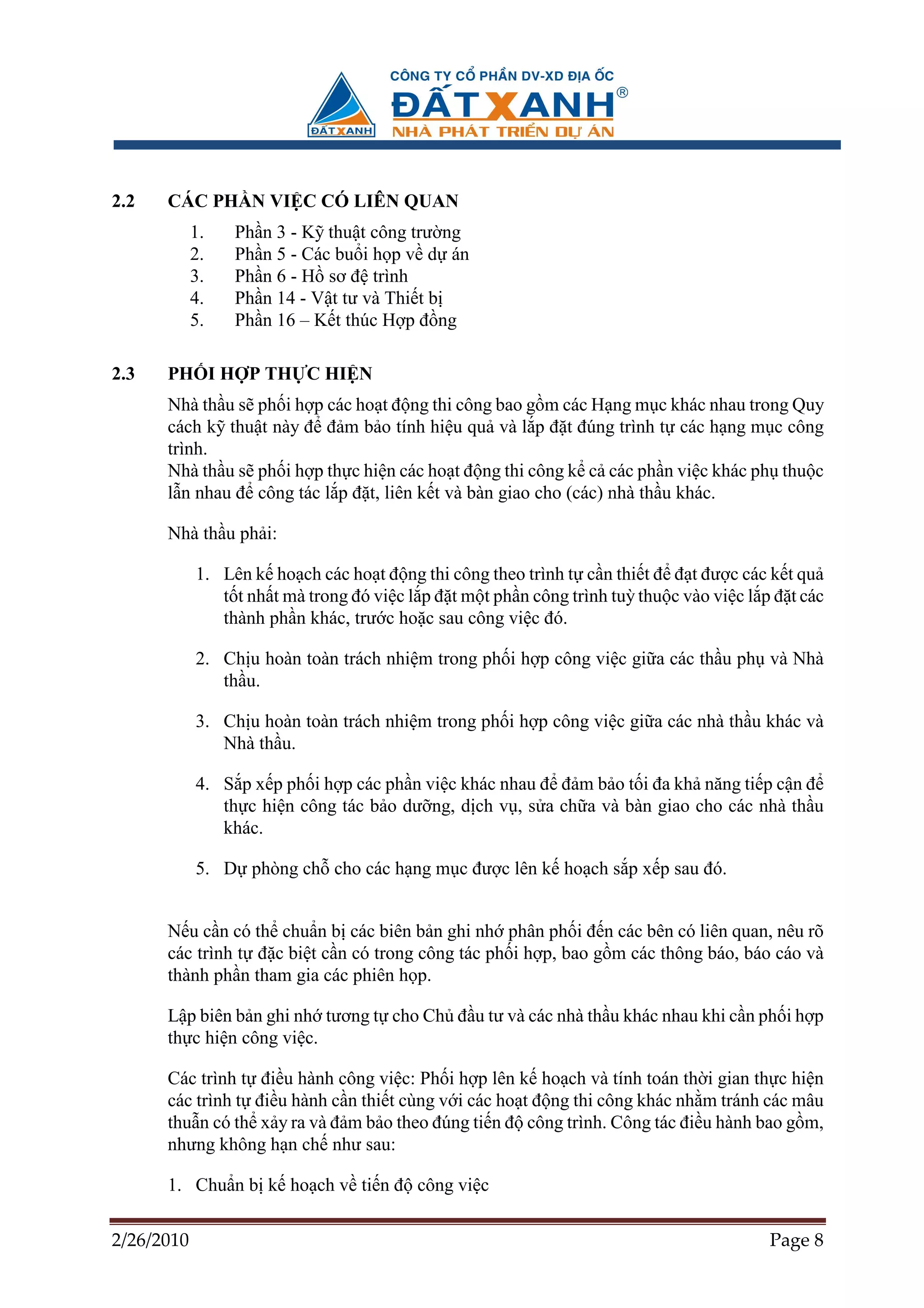 2.2   CÁC PH N VI C CÓ LIÊN QUAN
            1.   Ph   n 3 - K thu t công trư ng
            2.   Ph   n 5 - Các bu i h p v d án
            3.   Ph   n 6 - H sơ ñ trình
            4.   Ph   n 14 - V t tư và Thi t b
            5.   Ph   n 16 – K t thúc H p ñ ng

2.3   PH I H P TH C HI N
      Nhà th u s ph i h p các ho t ñ ng thi công bao g m các H ng m c khác nhau trong Quy
      cách k thu t này ñ ñ m b o tính hi u qu và l p ñ t ñúng trình t các h ng m c công
      trình.
      Nhà th u s ph i h p th c hi n các ho t ñ ng thi công k c các ph n vi c khác ph thu c
      l n nhau ñ công tác l p ñ t, liên k t và bàn giao cho (các) nhà th u khác.

      Nhà th u ph i:

            1. Lên k ho ch các ho t ñ ng thi công theo trình t c n thi t ñ ñ t ñư c các k t qu
               t t nh t mà trong ñó vi c l p ñ t m t ph n công trình tuỳ thu c vào vi c l p ñ t các
               thành ph n khác, trư c ho c sau công vi c ñó.

            2. Ch u hoàn toàn trách nhi m trong ph i h p công vi c gi a các th u ph và Nhà
               th u.

            3. Ch u hoàn toàn trách nhi m trong ph i h p công vi c gi a các nhà th u khác và
               Nhà th u.

            4. S p x p ph i h p các ph n vi c khác nhau ñ ñ m b o t i ña kh năng ti p c n ñ
               th c hi n công tác b o dư ng, d ch v , s a ch a và bàn giao cho các nhà th u
               khác.

            5. D phòng ch cho các h ng m c ñư c lên k ho ch s p x p sau ñó.


      N u c n có th chu n b các biên b n ghi nh phân ph i ñ n các bên có liên quan, nêu rõ
      các trình t ñ c bi t c n có trong công tác ph i h p, bao g m các thông báo, báo cáo và
      thành ph n tham gia các phiên h p.

      L p biên b n ghi nh tương t cho Ch ñ u tư và các nhà th u khác nhau khi c n ph i h p
      th c hi n công vi c.

      Các trình t ñi u hành công vi c: Ph i h p lên k ho ch và tính toán th i gian th c hi n
      các trình t ñi u hành c n thi t cùng v i các ho t ñ ng thi công khác nh m tránh các mâu
      thu n có th x y ra và ñ m b o theo ñúng ti n ñ công trình. Công tác ñi u hành bao g m,
      nhưng không h n ch như sau:

      1. Chu n b k ho ch v ti n ñ công vi c

2/26/2010                                                                                  Page 8
 