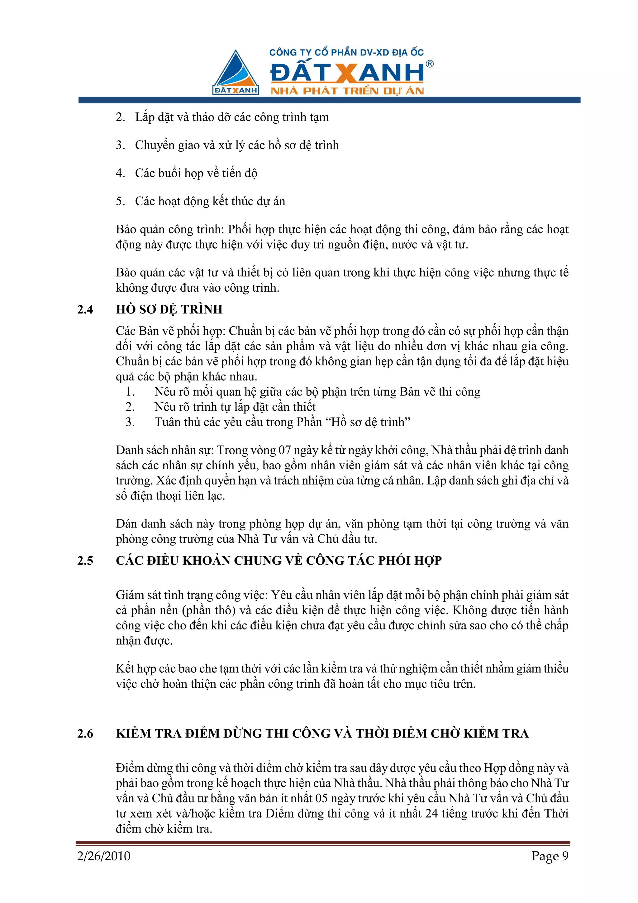 2. L p ñ t và tháo d các công trình t m

      3. Chuy n giao và x lý các h sơ ñ trình

      4. Các bu i h p v ti n ñ

      5. Các ho t ñ ng k t thúc d án

      B o qu n công trình: Ph i h p th c hi n các ho t ñ ng thi công, ñ m b o r ng các ho t
      ñ ng này ñư c th c hi n v i vi c duy trì ngu n ñi n, nư c và v t tư.

      B o qu n các v t tư và thi t b có liên quan trong khi th c hi n công vi c nhưng th c t
      không ñư c ñưa vào công trình.
2.4   H     SƠ ð TRÌNH
      Các B n v ph i h p: Chu n b các b n v ph i h p trong ñó c n có s ph i h p c n th n
      ñ i v i công tác l p ñ t các s n ph m và v t li u do nhi u ñơn v khác nhau gia công.
      Chu n b các b n v ph i h p trong ñó không gian h p c n t n d ng t i ña ñ l p ñ t hi u
      qu các b ph n khác nhau.
        1.   Nêu rõ m i quan h gi a các b ph n trên t ng B n v thi công
        2.   Nêu rõ trình t l p ñ t c n thi t
        3.   Tuân th các yêu c u trong Ph n “H sơ ñ trình”

      Danh sách nhân s : Trong vòng 07 ngày k t ngày kh i công, Nhà th u ph i ñ trình danh
      sách các nhân s chính y u, bao g m nhân viên giám sát và các nhân viên khác t i công
      trư ng. Xác ñ nh quy n h n và trách nhi m c a t ng cá nhân. L p danh sách ghi ñ a ch và
      s ñi n tho i liên l c.

      Dán danh sách này trong phòng h p d án, văn phòng t m th i t i công trư ng và văn
      phòng công trư ng c a Nhà Tư v n và Ch ñ u tư.
2.5   CÁC ðI U KHO N CHUNG V CÔNG TÁC PH I H P

      Giám sát tình tr ng công vi c: Yêu c u nhân viên l p ñ t m i b ph n chính ph i giám sát
      c ph n n n (ph n thô) và các ñi u ki n ñ th c hi n công vi c. Không ñư c ti n hành
      công vi c cho ñ n khi các ñi u ki n chưa ñ t yêu c u ñư c ch nh s a sao cho có th ch p
      nh n ñư c.

      K t h p các bao che t m th i v i các l n ki m tra và th nghi m c n thi t nh m gi m thi u
      vi c ch hoàn thi n các ph n công trình ñã hoàn t t cho m c tiêu trên.


2.6   KI M TRA ðI M D NG THI CÔNG VÀ TH I ðI M CH                        KI M TRA

      ði m d ng thi công và th i ñi m ch ki m tra sau ñây ñư c yêu c u theo H p ñ ng này và
      ph i bao g m trong k ho ch th c hi n c a Nhà th u. Nhà th u ph i thông báo cho Nhà Tư
      v n và Ch ñ u tư b ng văn b n ít nh t 05 ngày trư c khi yêu c u Nhà Tư v n và Ch ñ u
      tư xem xét và/ho c ki m tra ði m d ng thi công và ít nh t 24 ti ng trư c khi ñ n Th i
      ñi m ch ki m tra.

2/26/2010                                                                             Page 9
 