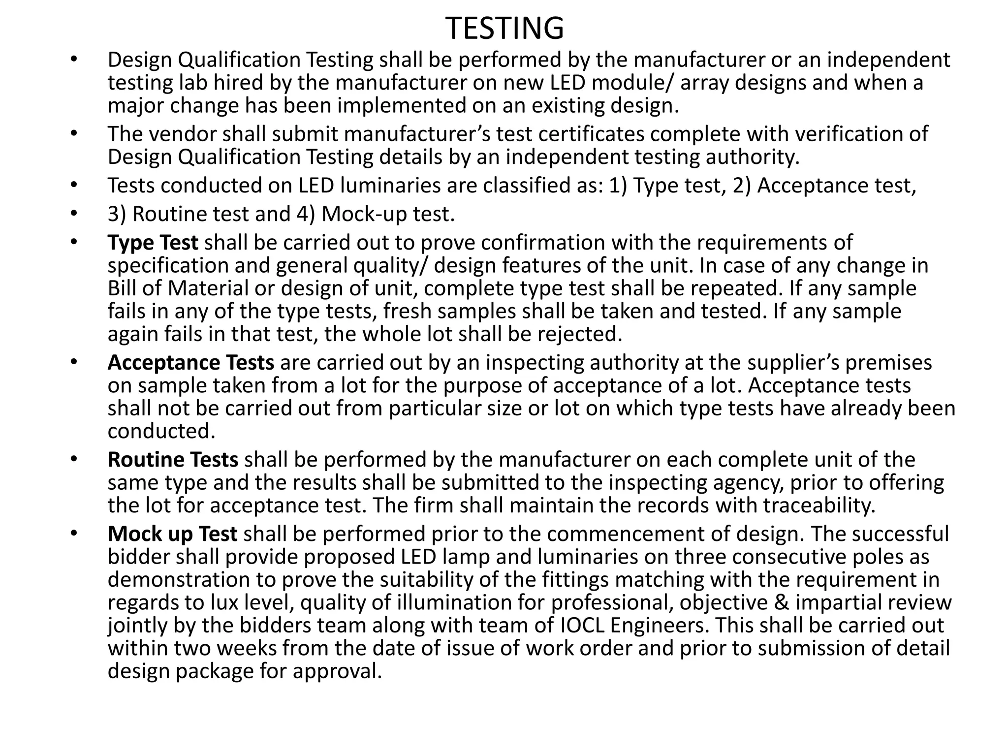 TESTING
• Design Qualification Testing shall be performed by the manufacturer or an independent
testing lab hired by the manufacturer on new LED module/ array designs and when a
major change has been implemented on an existing design.
• The vendor shall submit manufacturer’s test certificates complete with verification of
Design Qualification Testing details by an independent testing authority.
• Tests conducted on LED luminaries are classified as: 1) Type test, 2) Acceptance test,
• 3) Routine test and 4) Mock-up test.
• Type Test shall be carried out to prove confirmation with the requirements of
specification and general quality/ design features of the unit. In case of any change in
Bill of Material or design of unit, complete type test shall be repeated. If any sample
fails in any of the type tests, fresh samples shall be taken and tested. If any sample
again fails in that test, the whole lot shall be rejected.
• Acceptance Tests are carried out by an inspecting authority at the supplier’s premises
on sample taken from a lot for the purpose of acceptance of a lot. Acceptance tests
shall not be carried out from particular size or lot on which type tests have already been
conducted.
• Routine Tests shall be performed by the manufacturer on each complete unit of the
same type and the results shall be submitted to the inspecting agency, prior to offering
the lot for acceptance test. The firm shall maintain the records with traceability.
• Mock up Test shall be performed prior to the commencement of design. The successful
bidder shall provide proposed LED lamp and luminaries on three consecutive poles as
demonstration to prove the suitability of the fittings matching with the requirement in
regards to lux level, quality of illumination for professional, objective & impartial review
jointly by the bidders team along with team of IOCL Engineers. This shall be carried out
within two weeks from the date of issue of work order and prior to submission of detail
design package for approval.
 