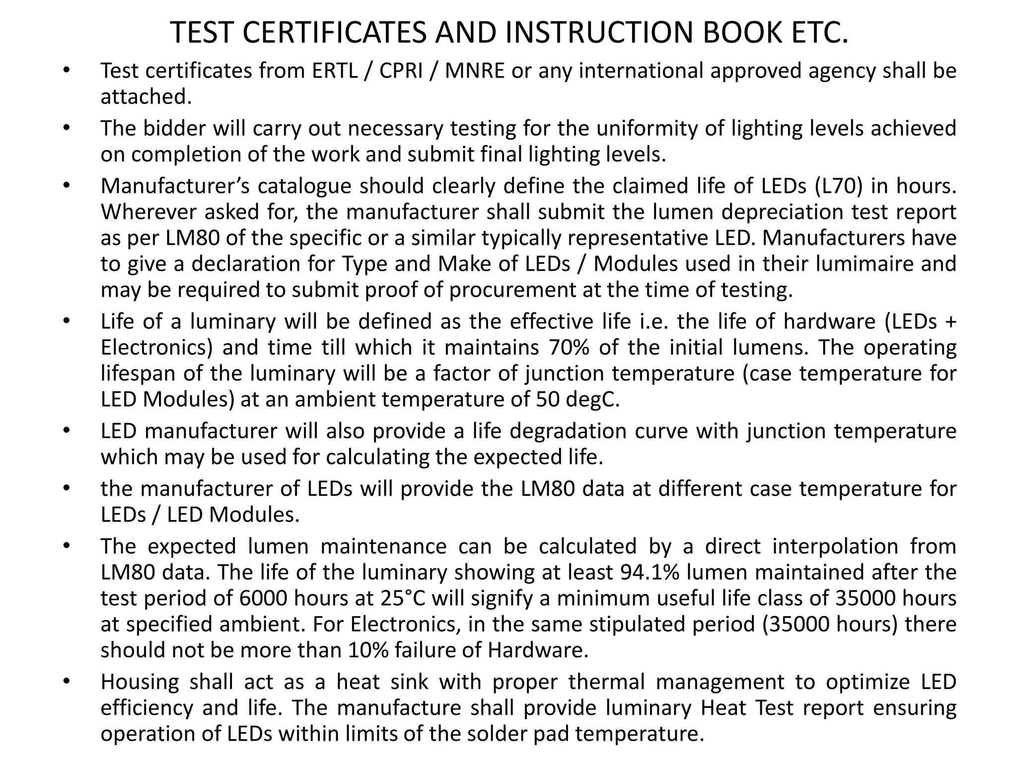 TEST CERTIFICATES AND INSTRUCTION BOOK ETC.
• Test certificates from ERTL / CPRI / MNRE or any international approved agency shall be
attached.
• The bidder will carry out necessary testing for the uniformity of lighting levels achieved
on completion of the work and submit final lighting levels.
• Manufacturer’s catalogue should clearly define the claimed life of LEDs (L70) in hours.
Wherever asked for, the manufacturer shall submit the lumen depreciation test report
as per LM80 of the specific or a similar typically representative LED. Manufacturers have
to give a declaration for Type and Make of LEDs / Modules used in their lumimaire and
may be required to submit proof of procurement at the time of testing.
• Life of a luminary will be defined as the effective life i.e. the life of hardware (LEDs +
Electronics) and time till which it maintains 70% of the initial lumens. The operating
lifespan of the luminary will be a factor of junction temperature (case temperature for
LED Modules) at an ambient temperature of 50 degC.
• LED manufacturer will also provide a life degradation curve with junction temperature
which may be used for calculating the expected life.
• the manufacturer of LEDs will provide the LM80 data at different case temperature for
LEDs / LED Modules.
• The expected lumen maintenance can be calculated by a direct interpolation from
LM80 data. The life of the luminary showing at least 94.1% lumen maintained after the
test period of 6000 hours at 25°C will signify a minimum useful life class of 35000 hours
at specified ambient. For Electronics, in the same stipulated period (35000 hours) there
should not be more than 10% failure of Hardware.
• Housing shall act as a heat sink with proper thermal management to optimize LED
efficiency and life. The manufacture shall provide luminary Heat Test report ensuring
operation of LEDs within limits of the solder pad temperature.
 