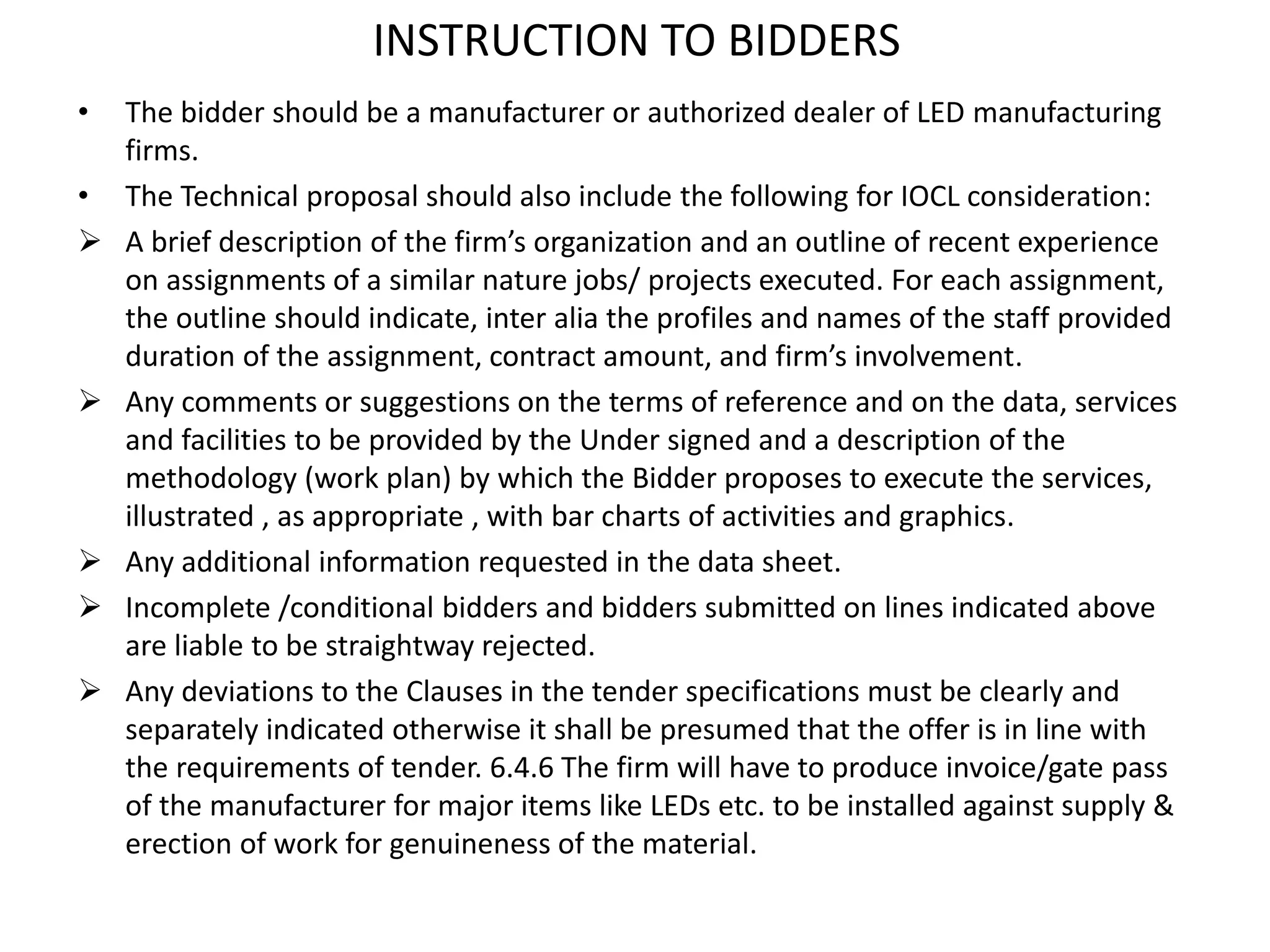 INSTRUCTION TO BIDDERS
• The bidder should be a manufacturer or authorized dealer of LED manufacturing
firms.
• The Technical proposal should also include the following for IOCL consideration:
 A brief description of the firm’s organization and an outline of recent experience
on assignments of a similar nature jobs/ projects executed. For each assignment,
the outline should indicate, inter alia the profiles and names of the staff provided
duration of the assignment, contract amount, and firm’s involvement.
 Any comments or suggestions on the terms of reference and on the data, services
and facilities to be provided by the Under signed and a description of the
methodology (work plan) by which the Bidder proposes to execute the services,
illustrated , as appropriate , with bar charts of activities and graphics.
 Any additional information requested in the data sheet.
 Incomplete /conditional bidders and bidders submitted on lines indicated above
are liable to be straightway rejected.
 Any deviations to the Clauses in the tender specifications must be clearly and
separately indicated otherwise it shall be presumed that the offer is in line with
the requirements of tender. 6.4.6 The firm will have to produce invoice/gate pass
of the manufacturer for major items like LEDs etc. to be installed against supply &
erection of work for genuineness of the material.
 