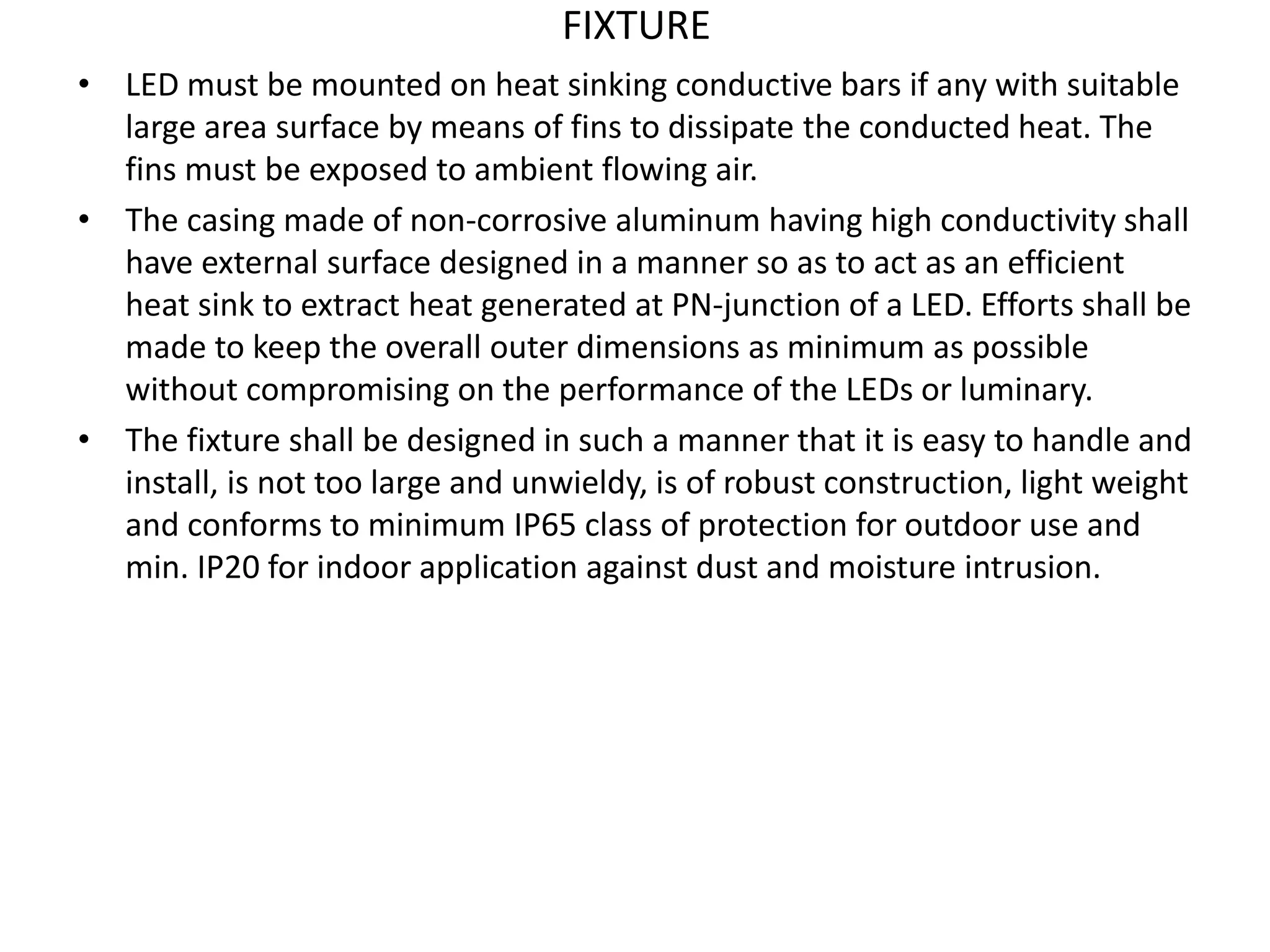 FIXTURE
• LED must be mounted on heat sinking conductive bars if any with suitable
large area surface by means of fins to dissipate the conducted heat. The
fins must be exposed to ambient flowing air.
• The casing made of non-corrosive aluminum having high conductivity shall
have external surface designed in a manner so as to act as an efficient
heat sink to extract heat generated at PN-junction of a LED. Efforts shall be
made to keep the overall outer dimensions as minimum as possible
without compromising on the performance of the LEDs or luminary.
• The fixture shall be designed in such a manner that it is easy to handle and
install, is not too large and unwieldy, is of robust construction, light weight
and conforms to minimum IP65 class of protection for outdoor use and
min. IP20 for indoor application against dust and moisture intrusion.
 
