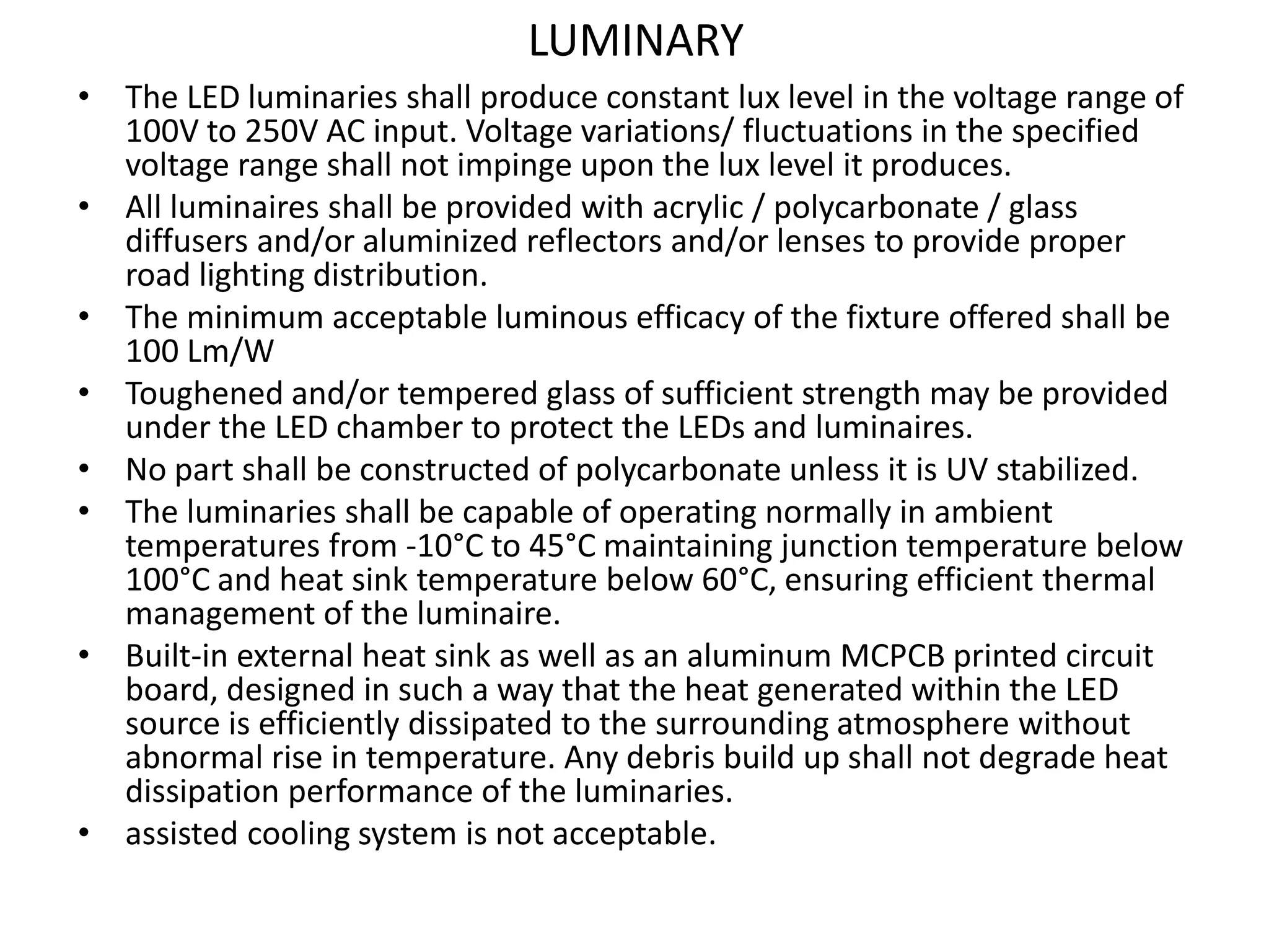 LUMINARY
• The LED luminaries shall produce constant lux level in the voltage range of
100V to 250V AC input. Voltage variations/ fluctuations in the specified
voltage range shall not impinge upon the lux level it produces.
• All luminaires shall be provided with acrylic / polycarbonate / glass
diffusers and/or aluminized reflectors and/or lenses to provide proper
road lighting distribution.
• The minimum acceptable luminous efficacy of the fixture offered shall be
100 Lm/W
• Toughened and/or tempered glass of sufficient strength may be provided
under the LED chamber to protect the LEDs and luminaires.
• No part shall be constructed of polycarbonate unless it is UV stabilized.
• The luminaries shall be capable of operating normally in ambient
temperatures from -10°C to 45°C maintaining junction temperature below
100°C and heat sink temperature below 60°C, ensuring efficient thermal
management of the luminaire.
• Built-in external heat sink as well as an aluminum MCPCB printed circuit
board, designed in such a way that the heat generated within the LED
source is efficiently dissipated to the surrounding atmosphere without
abnormal rise in temperature. Any debris build up shall not degrade heat
dissipation performance of the luminaries.
• assisted cooling system is not acceptable.
 