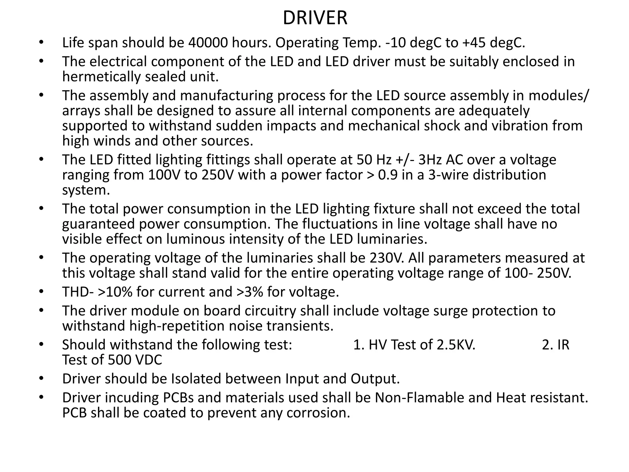 DRIVER
• Life span should be 40000 hours. Operating Temp. -10 degC to +45 degC.
• The electrical component of the LED and LED driver must be suitably enclosed in
hermetically sealed unit.
• The assembly and manufacturing process for the LED source assembly in modules/
arrays shall be designed to assure all internal components are adequately
supported to withstand sudden impacts and mechanical shock and vibration from
high winds and other sources.
• The LED fitted lighting fittings shall operate at 50 Hz +/- 3Hz AC over a voltage
ranging from 100V to 250V with a power factor > 0.9 in a 3-wire distribution
system.
• The total power consumption in the LED lighting fixture shall not exceed the total
guaranteed power consumption. The fluctuations in line voltage shall have no
visible effect on luminous intensity of the LED luminaries.
• The operating voltage of the luminaries shall be 230V. All parameters measured at
this voltage shall stand valid for the entire operating voltage range of 100- 250V.
• THD- >10% for current and >3% for voltage.
• The driver module on board circuitry shall include voltage surge protection to
withstand high-repetition noise transients.
• Should withstand the following test: 1. HV Test of 2.5KV. 2. IR
Test of 500 VDC
• Driver should be Isolated between Input and Output.
• Driver incuding PCBs and materials used shall be Non-Flamable and Heat resistant.
PCB shall be coated to prevent any corrosion.
 