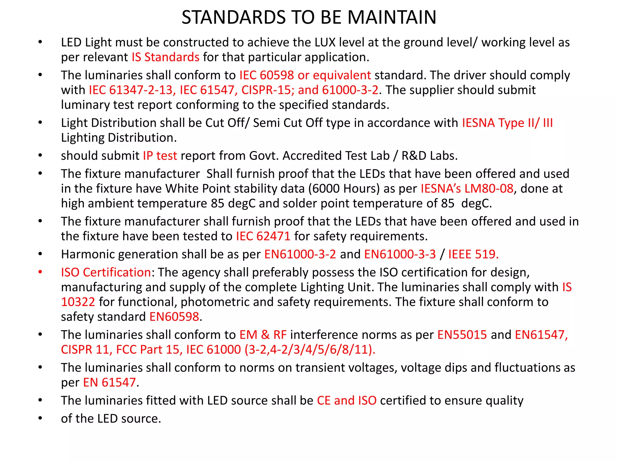 STANDARDS TO BE MAINTAIN
• LED Light must be constructed to achieve the LUX level at the ground level/ working level as
per relevant IS Standards for that particular application.
• The luminaries shall conform to IEC 60598 or equivalent standard. The driver should comply
with IEC 61347-2-13, IEC 61547, CISPR-15; and 61000-3-2. The supplier should submit
luminary test report conforming to the specified standards.
• Light Distribution shall be Cut Off/ Semi Cut Off type in accordance with IESNA Type II/ III
Lighting Distribution.
• should submit IP test report from Govt. Accredited Test Lab / R&D Labs.
• The fixture manufacturer Shall furnish proof that the LEDs that have been offered and used
in the fixture have White Point stability data (6000 Hours) as per IESNA’s LM80-08, done at
high ambient temperature 85 degC and solder point temperature of 85 degC.
• The fixture manufacturer shall furnish proof that the LEDs that have been offered and used in
the fixture have been tested to IEC 62471 for safety requirements.
• Harmonic generation shall be as per EN61000-3-2 and EN61000-3-3 / IEEE 519.
• ISO Certification: The agency shall preferably possess the ISO certification for design,
manufacturing and supply of the complete Lighting Unit. The luminaries shall comply with IS
10322 for functional, photometric and safety requirements. The fixture shall conform to
safety standard EN60598.
• The luminaries shall conform to EM & RF interference norms as per EN55015 and EN61547,
CISPR 11, FCC Part 15, IEC 61000 (3-2,4-2/3/4/5/6/8/11).
• The luminaries shall conform to norms on transient voltages, voltage dips and fluctuations as
per EN 61547.
• The luminaries fitted with LED source shall be CE and ISO certified to ensure quality
• of the LED source.
 