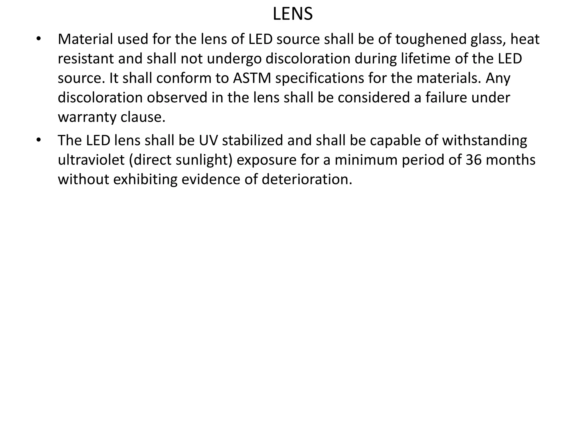 LENS
• Material used for the lens of LED source shall be of toughened glass, heat
resistant and shall not undergo discoloration during lifetime of the LED
source. It shall conform to ASTM specifications for the materials. Any
discoloration observed in the lens shall be considered a failure under
warranty clause.
• The LED lens shall be UV stabilized and shall be capable of withstanding
ultraviolet (direct sunlight) exposure for a minimum period of 36 months
without exhibiting evidence of deterioration.
 