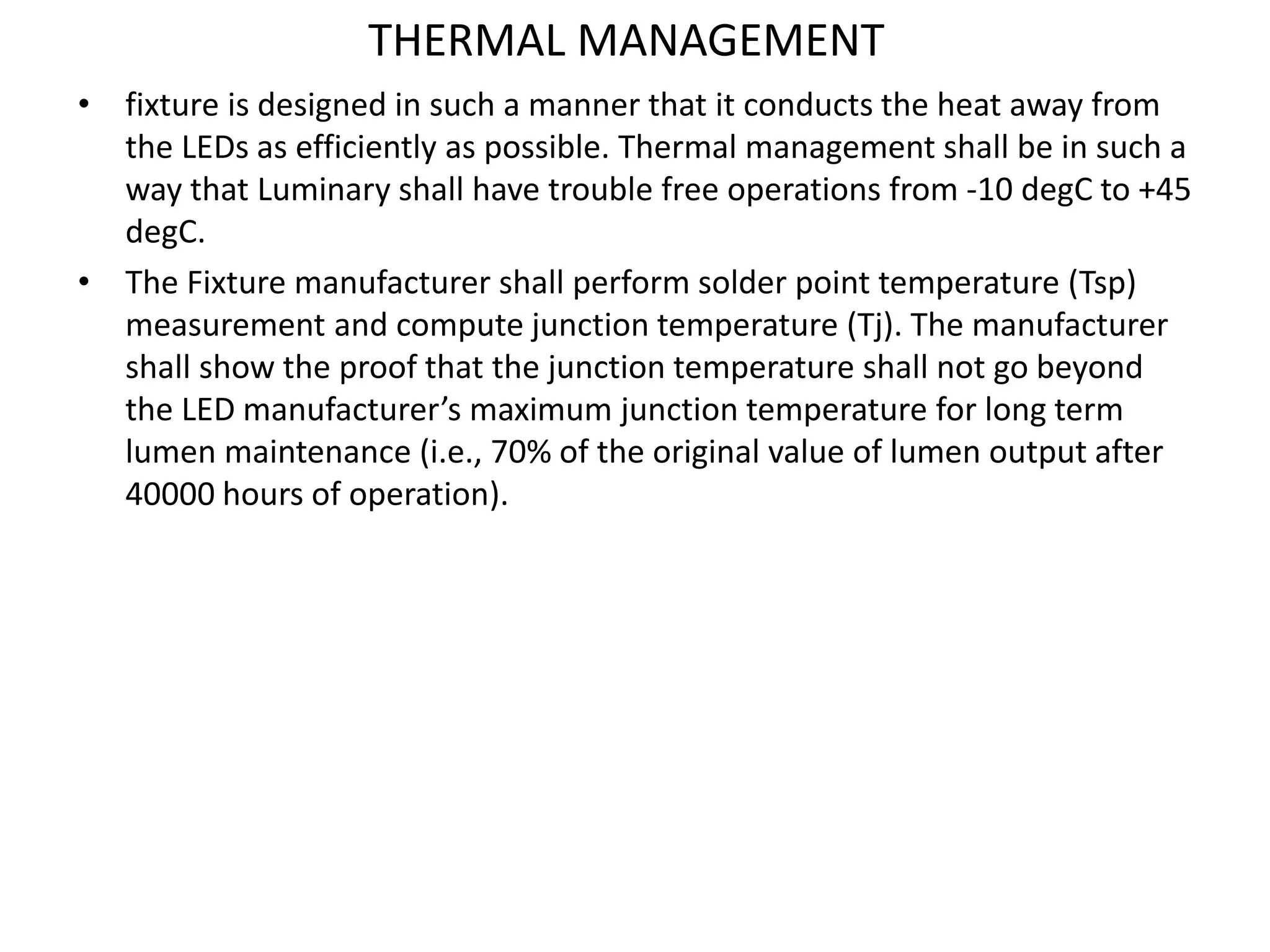 THERMAL MANAGEMENT
• fixture is designed in such a manner that it conducts the heat away from
the LEDs as efficiently as possible. Thermal management shall be in such a
way that Luminary shall have trouble free operations from -10 degC to +45
degC.
• The Fixture manufacturer shall perform solder point temperature (Tsp)
measurement and compute junction temperature (Tj). The manufacturer
shall show the proof that the junction temperature shall not go beyond
the LED manufacturer’s maximum junction temperature for long term
lumen maintenance (i.e., 70% of the original value of lumen output after
40000 hours of operation).
 