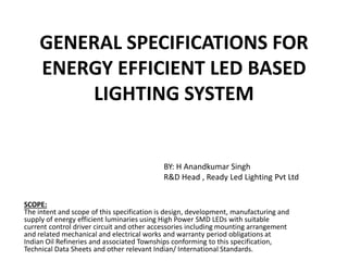 GENERAL SPECIFICATIONS FOR
ENERGY EFFICIENT LED BASED
LIGHTING SYSTEM
SCOPE:
The intent and scope of this specification is design, development, manufacturing and
supply of energy efficient luminaries using High Power SMD LEDs with suitable
current control driver circuit and other accessories including mounting arrangement
and related mechanical and electrical works and warranty period obligations at
Indian Oil Refineries and associated Townships conforming to this specification,
Technical Data Sheets and other relevant Indian/ International Standards.
BY: H Anandkumar Singh
R&D Head , Ready Led Lighting Pvt Ltd
 