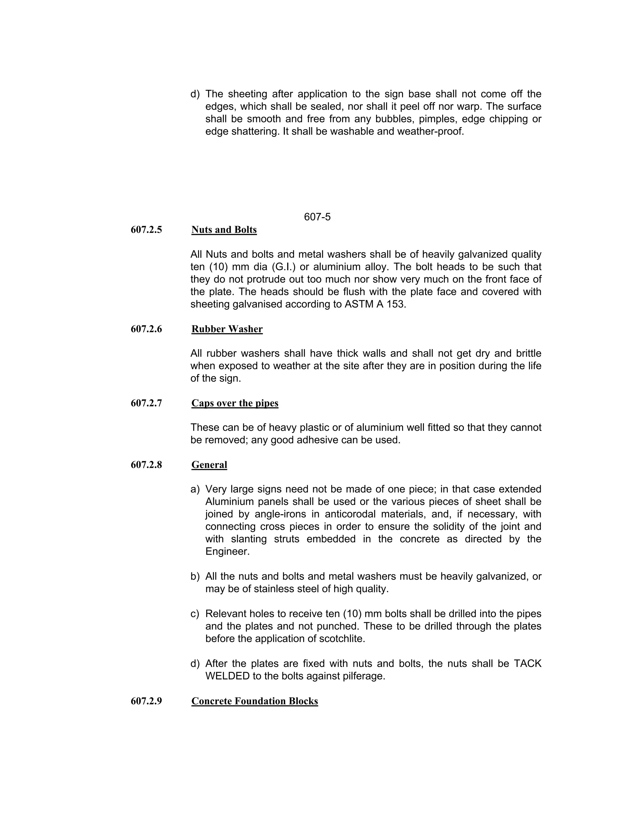 d) The sheeting after application to the sign base shall not come off the
edges, which shall be sealed, nor shall it peel off nor warp. The surface
shall be smooth and free from any bubbles, pimples, edge chipping or
edge shattering. It shall be washable and weather-proof.
607-5
607.2.5 Nuts and Bolts
All Nuts and bolts and metal washers shall be of heavily galvanized quality
ten (10) mm dia (G.I.) or aluminium alloy. The bolt heads to be such that
they do not protrude out too much nor show very much on the front face of
the plate. The heads should be flush with the plate face and covered with
sheeting galvanised according to ASTM A 153.
607.2.6 Rubber Washer
All rubber washers shall have thick walls and shall not get dry and brittle
when exposed to weather at the site after they are in position during the life
of the sign.
607.2.7 Caps over the pipes
These can be of heavy plastic or of aluminium well fitted so that they cannot
be removed; any good adhesive can be used.
607.2.8 General
a) Very large signs need not be made of one piece; in that case extended
Aluminium panels shall be used or the various pieces of sheet shall be
joined by angle-irons in anticorodal materials, and, if necessary, with
connecting cross pieces in order to ensure the solidity of the joint and
with slanting struts embedded in the concrete as directed by the
Engineer.
b) All the nuts and bolts and metal washers must be heavily galvanized, or
may be of stainless steel of high quality.
c) Relevant holes to receive ten (10) mm bolts shall be drilled into the pipes
and the plates and not punched. These to be drilled through the plates
before the application of scotchlite.
d) After the plates are fixed with nuts and bolts, the nuts shall be TACK
WELDED to the bolts against pilferage.
607.2.9 Concrete Foundation Blocks
 