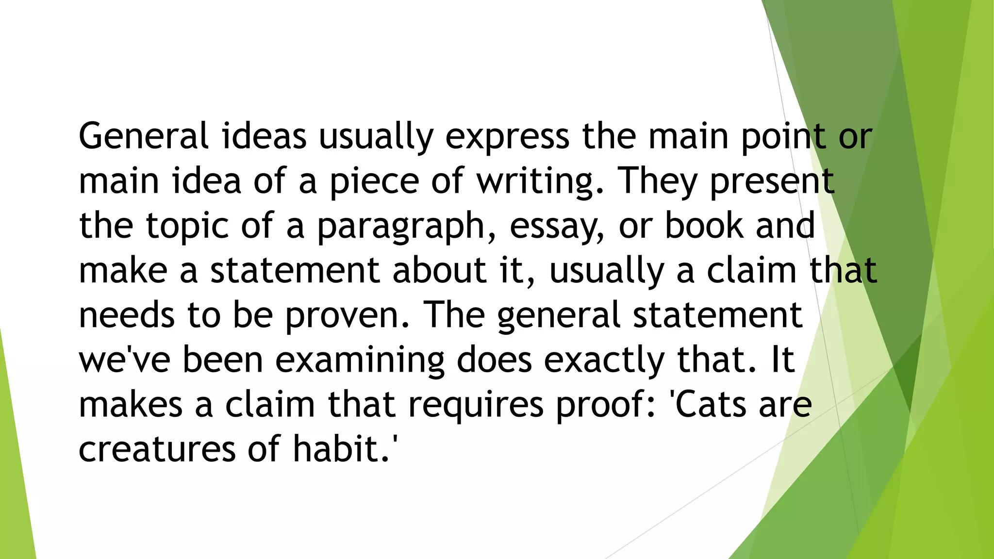 General ideas usually express the main point or
main idea of a piece of writing. They present
the topic of a paragraph, essay, or book and
make a statement about it, usually a claim that
needs to be proven. The general statement
we've been examining does exactly that. It
makes a claim that requires proof: 'Cats are
creatures of habit.'
 