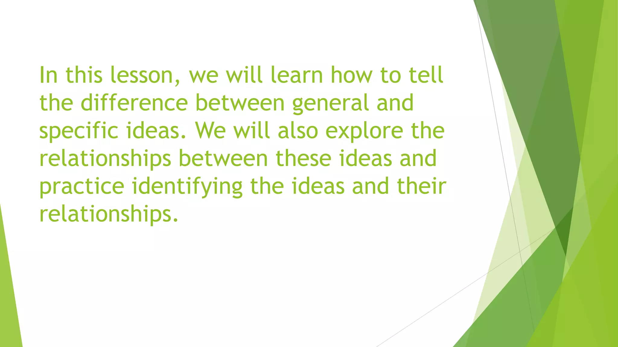 In this lesson, we will learn how to tell
the difference between general and
specific ideas. We will also explore the
relationships between these ideas and
practice identifying the ideas and their
relationships.
 