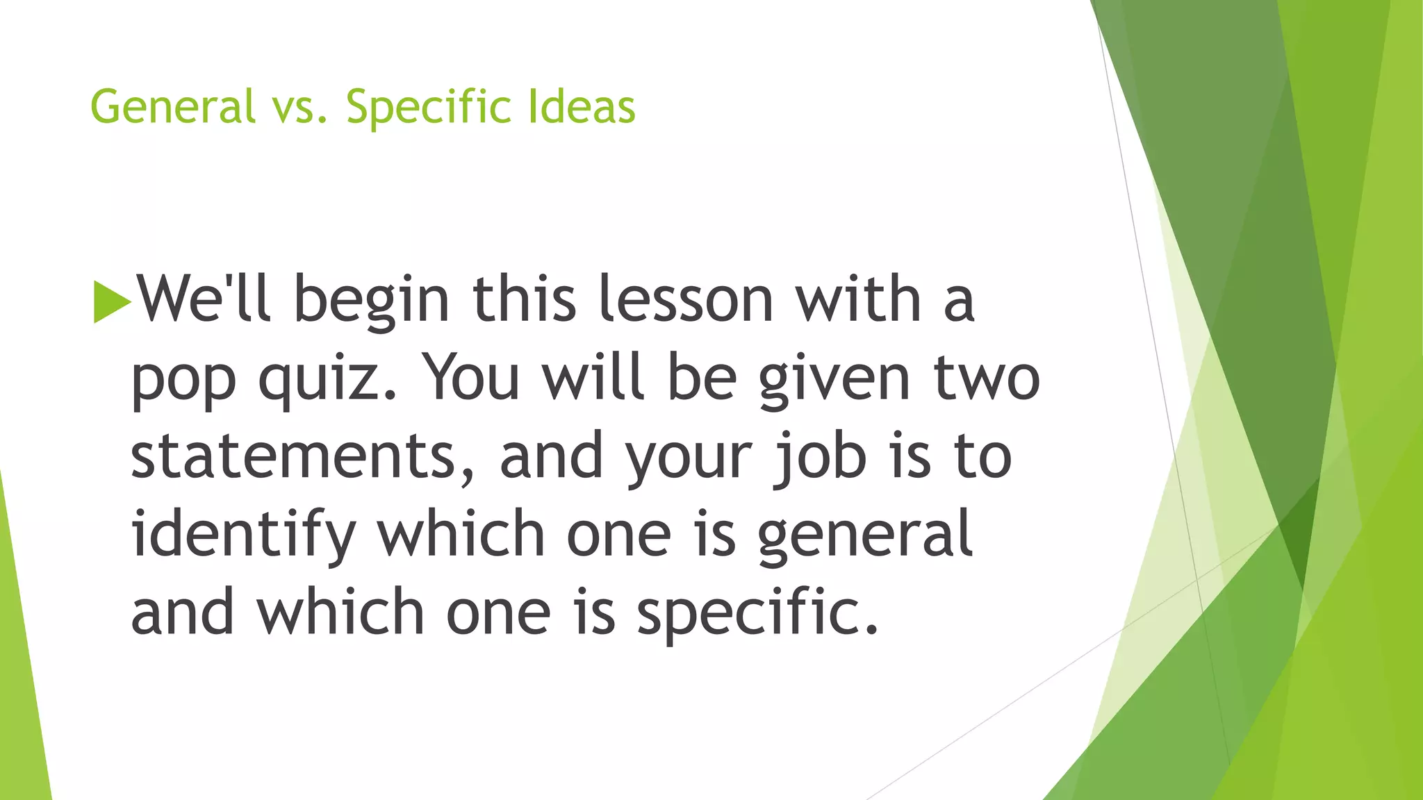 General vs. Specific Ideas
We'll begin this lesson with a
pop quiz. You will be given two
statements, and your job is to
identify which one is general
and which one is specific.
 